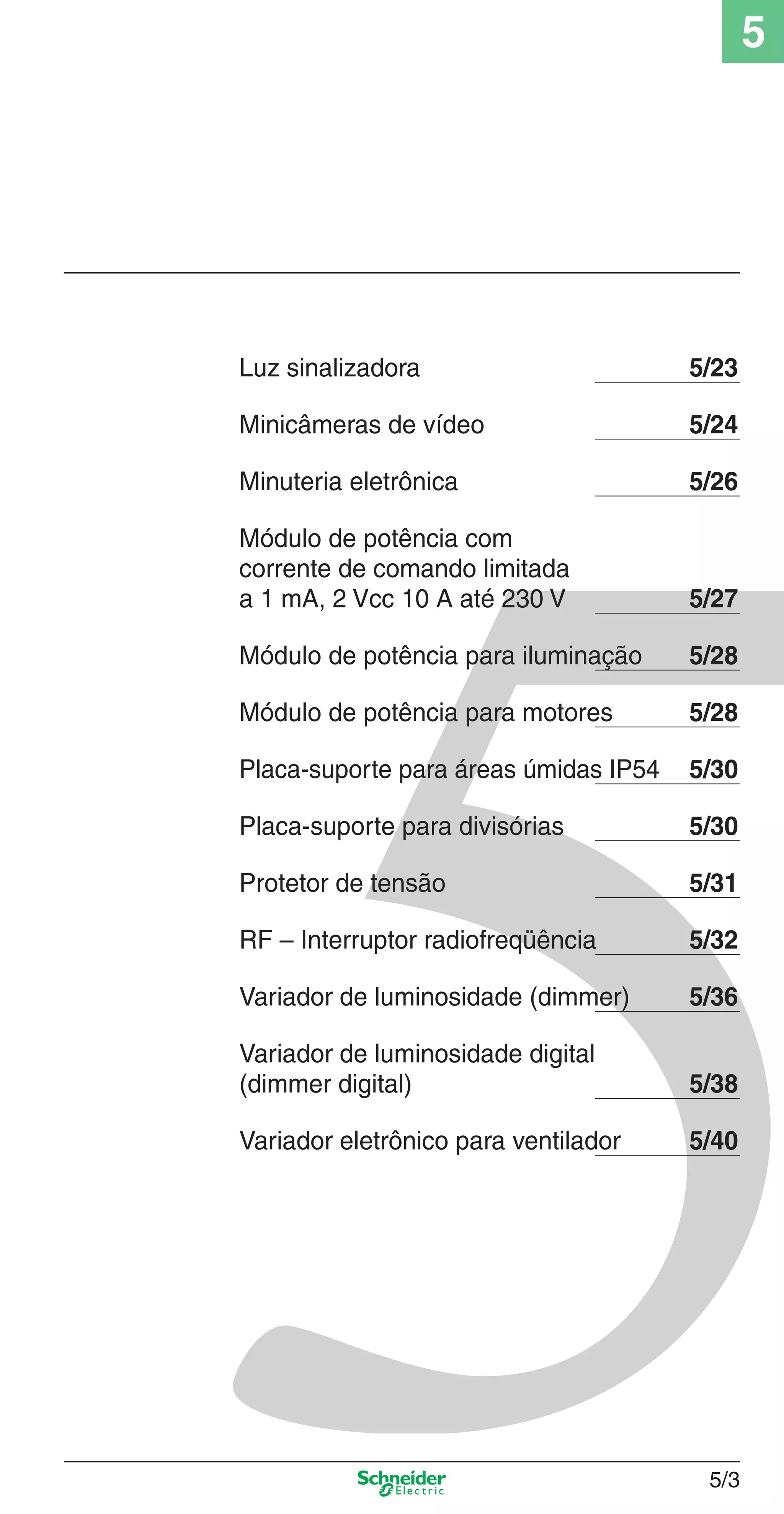 5
5/3
Luz sinalizadora 5/23
Minicâmeras de vídeo 5/24
Minuteria eletrônica 5/26
Módulo de potência com
corrente de comando limitada
a 1 mA, 2 Vcc 10 A até 230 V 5/27
Módulo de potência para iluminação 5/28
Módulo de potência para motores 5/28
Placa-suporte para áreas úmidas IP54 5/30
Placa-suporte para divisórias 5/30
Protetor de tensão 5/31
RF – Interruptor radiofreqüência 5/32
Variador de luminosidade (dimmer) 5/36
Variador de luminosidade digital
(dimmer digital) 5/38
Variador eletrônico para ventilador 5/40
5_Produtos diferenciados.indd 5/35_Produtos diferenciados.indd 5/3 9/19/08 11:45:18 AM9/19/08 11:45:18 AM
 