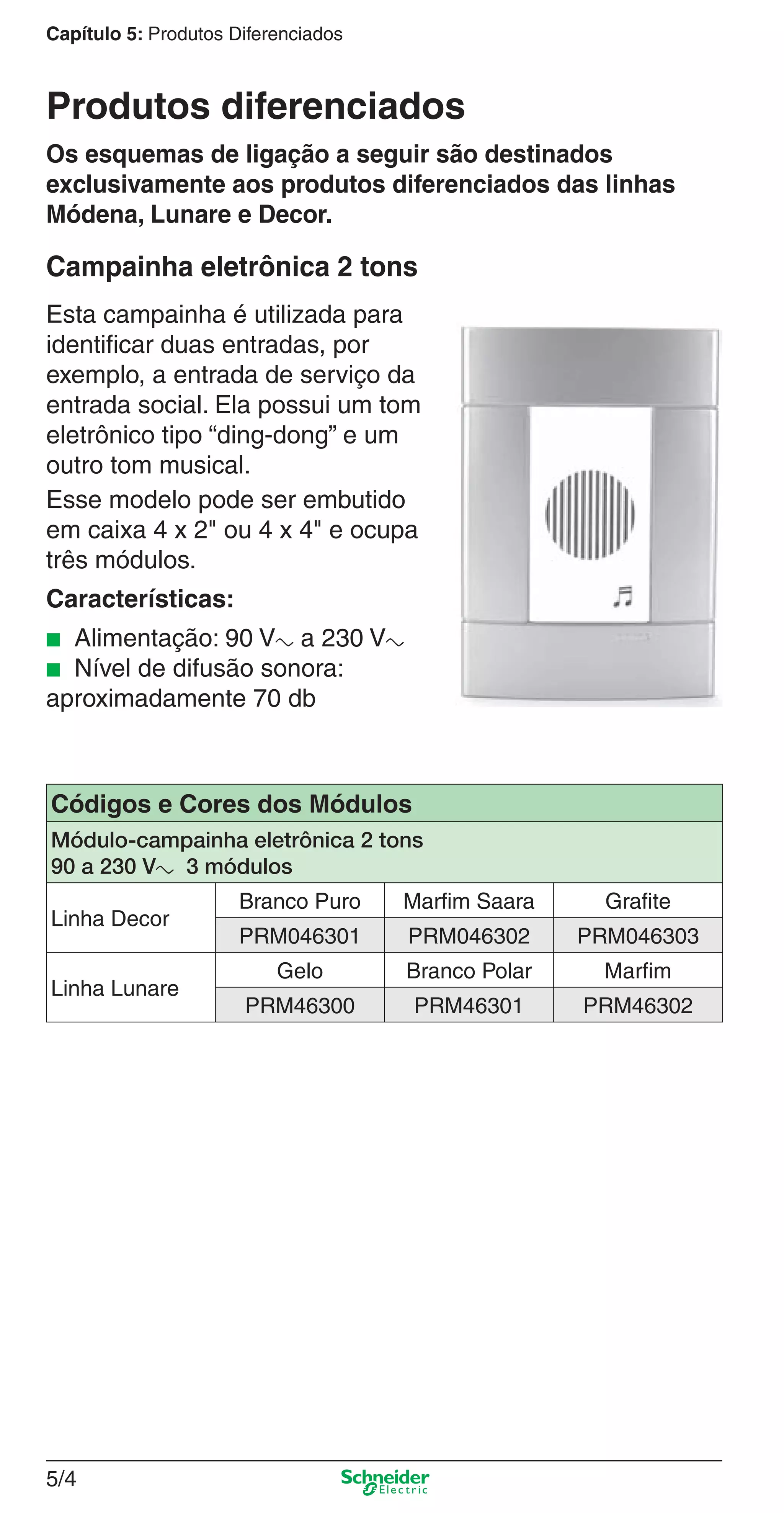 5/4
Capítulo 5: Produtos Diferenciados
Os esquemas de ligação a seguir são destinados
exclusivamente aos produtos diferenciados das linhas
Módena, Lunare e Decor.
Campainha eletrônica 2 tons
Esta campainha é utilizada para
identiﬁcar duas entradas, por
exemplo, a entrada de serviço da
entrada social. Ela possui um tom
eletrônico tipo “ding-dong” e um
outro tom musical.
Esse modelo pode ser embutido
em caixa 4 x 2" ou 4 x 4" e ocupa
três módulos.
Características:
■ Alimentação: 90 Va a 230 Va
■ Nível de difusão sonora:
aproximadamente 70 db
Códigos e Cores dos Módulos
Módulo-campainha eletrônica 2 tons
90 a 230 Va 3 módulos
Linha Decor
Branco Puro Marfim Saara Grafite
PRM046301 PRM046302 PRM046303
Linha Lunare
Gelo Branco Polar Marfim
PRM46300 PRM46301 PRM46302
Produtos diferenciados
5_Produtos diferenciados.indd 5/45_Produtos diferenciados.indd 5/4 9/19/08 11:45:18 AM9/19/08 11:45:18 AM
 