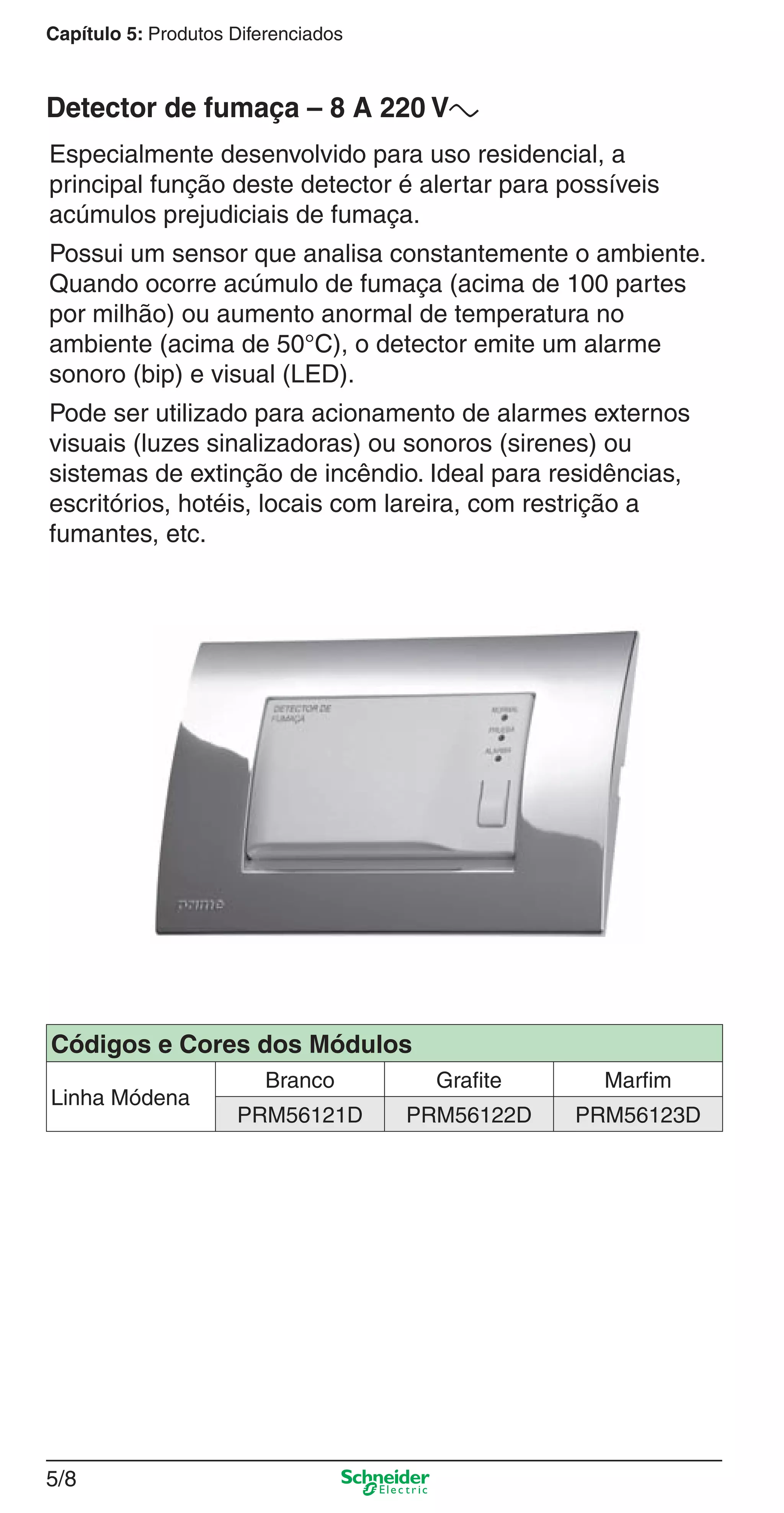5/8
Capítulo 5: Produtos Diferenciados
Especialmente desenvolvido para uso residencial, a
principal função deste detector é alertar para possíveis
acúmulos prejudiciais de fumaça.
Possui um sensor que analisa constantemente o ambiente.
Quando ocorre acúmulo de fumaça (acima de 100 partes
por milhão) ou aumento anormal de temperatura no
ambiente (acima de 50°C), o detector emite um alarme
sonoro (bip) e visual (LED).
Pode ser utilizado para acionamento de alarmes externos
visuais (luzes sinalizadoras) ou sonoros (sirenes) ou
sistemas de extinção de incêndio. Ideal para residências,
escritórios, hotéis, locais com lareira, com restrição a
fumantes, etc.
Detector de fumaça – 8 A 220 Va
Códigos e Cores dos Módulos
Linha Módena
Branco Grafite Marfim
PRM56121D PRM56122D PRM56123D
5_Produtos diferenciados.indd 5/85_Produtos diferenciados.indd 5/8 9/19/08 11:45:20 AM9/19/08 11:45:20 AM
 