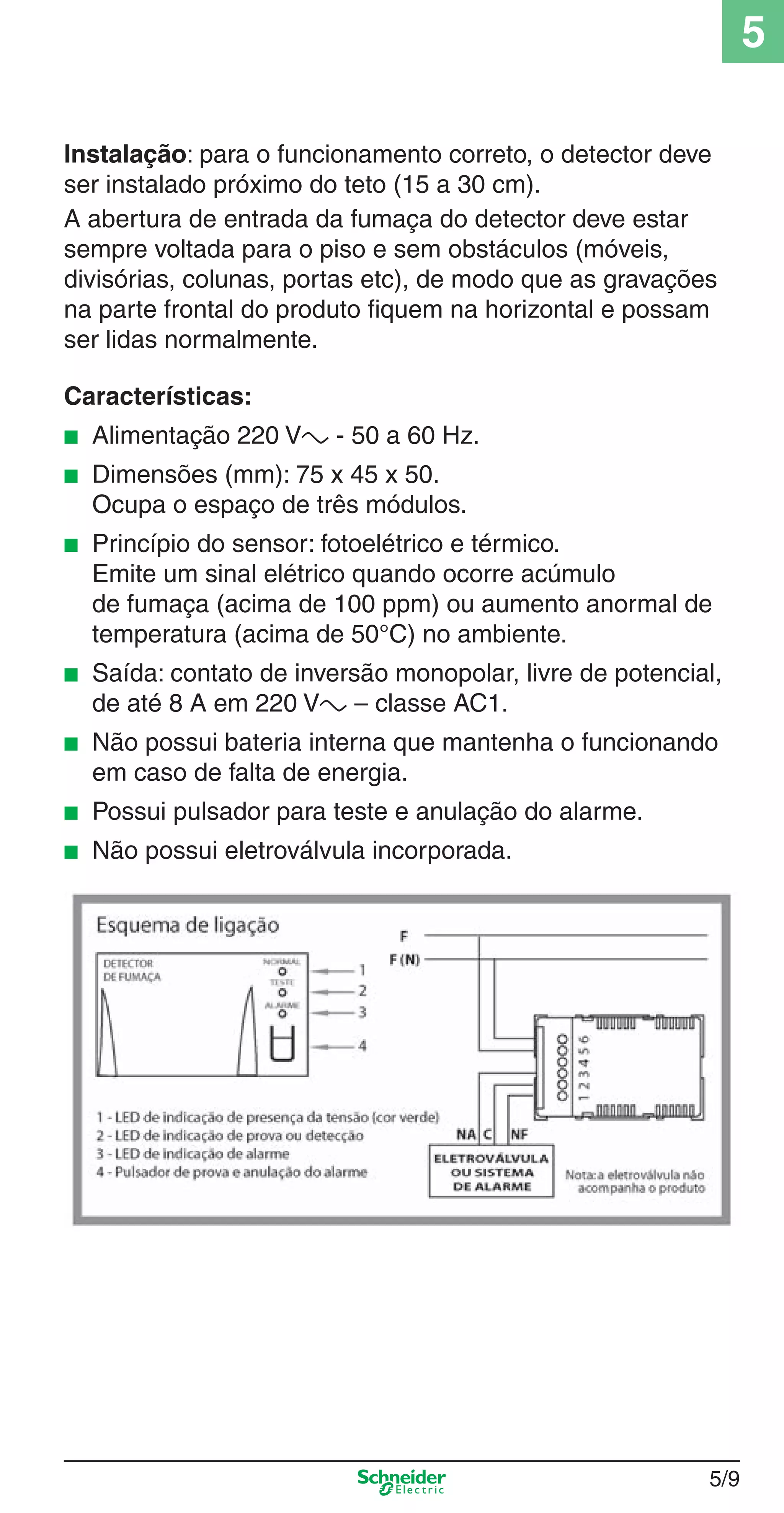 5/9
5
Instalação: para o funcionamento correto, o detector deve
ser instalado próximo do teto (15 a 30 cm).
A abertura de entrada da fumaça do detector deve estar
sempre voltada para o piso e sem obstáculos (móveis,
divisórias, colunas, portas etc), de modo que as gravações
na parte frontal do produto ﬁquem na horizontal e possam
ser lidas normalmente.
Características:
■ Alimentação 220 Va - 50 a 60 Hz.
■ Dimensões (mm): 75 x 45 x 50.
Ocupa o espaço de três módulos.
■ Princípio do sensor: fotoelétrico e térmico.
Emite um sinal elétrico quando ocorre acúmulo
de fumaça (acima de 100 ppm) ou aumento anormal de
temperatura (acima de 50°C) no ambiente.
■ Saída: contato de inversão monopolar, livre de potencial,
de até 8 A em 220 Va – classe AC1.
■ Não possui bateria interna que mantenha o funcionando
em caso de falta de energia.
■ Possui pulsador para teste e anulação do alarme.
■ Não possui eletroválvula incorporada.
5_Produtos diferenciados.indd 5/95_Produtos diferenciados.indd 5/9 9/19/08 11:45:20 AM9/19/08 11:45:20 AM
 