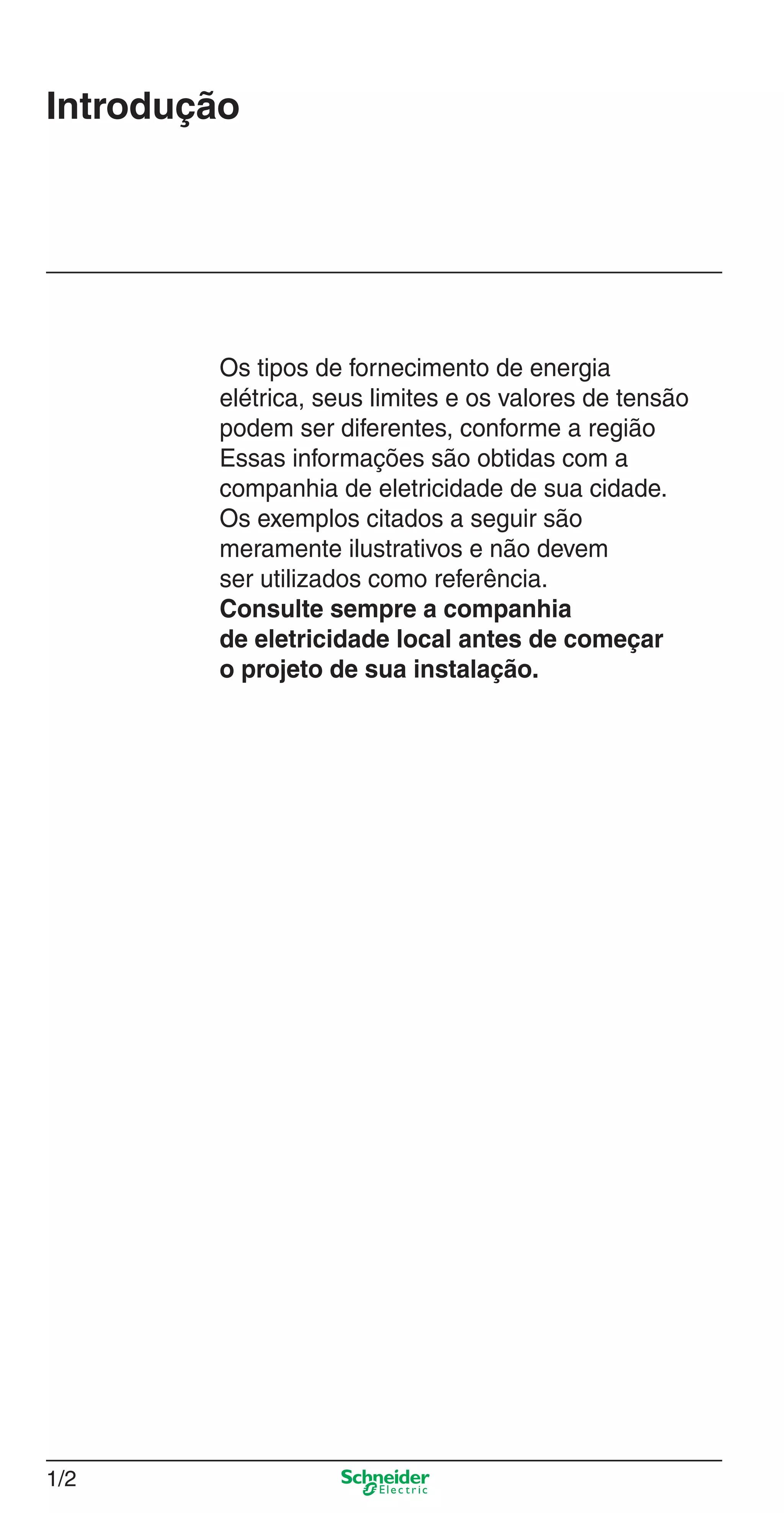 1/2
Introdução
Os tipos de fornecimento de energia
elétrica, seus limites e os valores de tensão
podem ser diferentes, conforme a região
Essas informações são obtidas com a
companhia de eletricidade de sua cidade.
Os exemplos citados a seguir são
meramente ilustrativos e não devem
ser utilizados como referência.
Consulte sempre a companhia
de eletricidade local antes de começar
o projeto de sua instalação.
1_Intro-1.indd 1/21_Intro-1.indd 1/2 9/19/08 11:07:44 AM9/19/08 11:07:44 AM
 