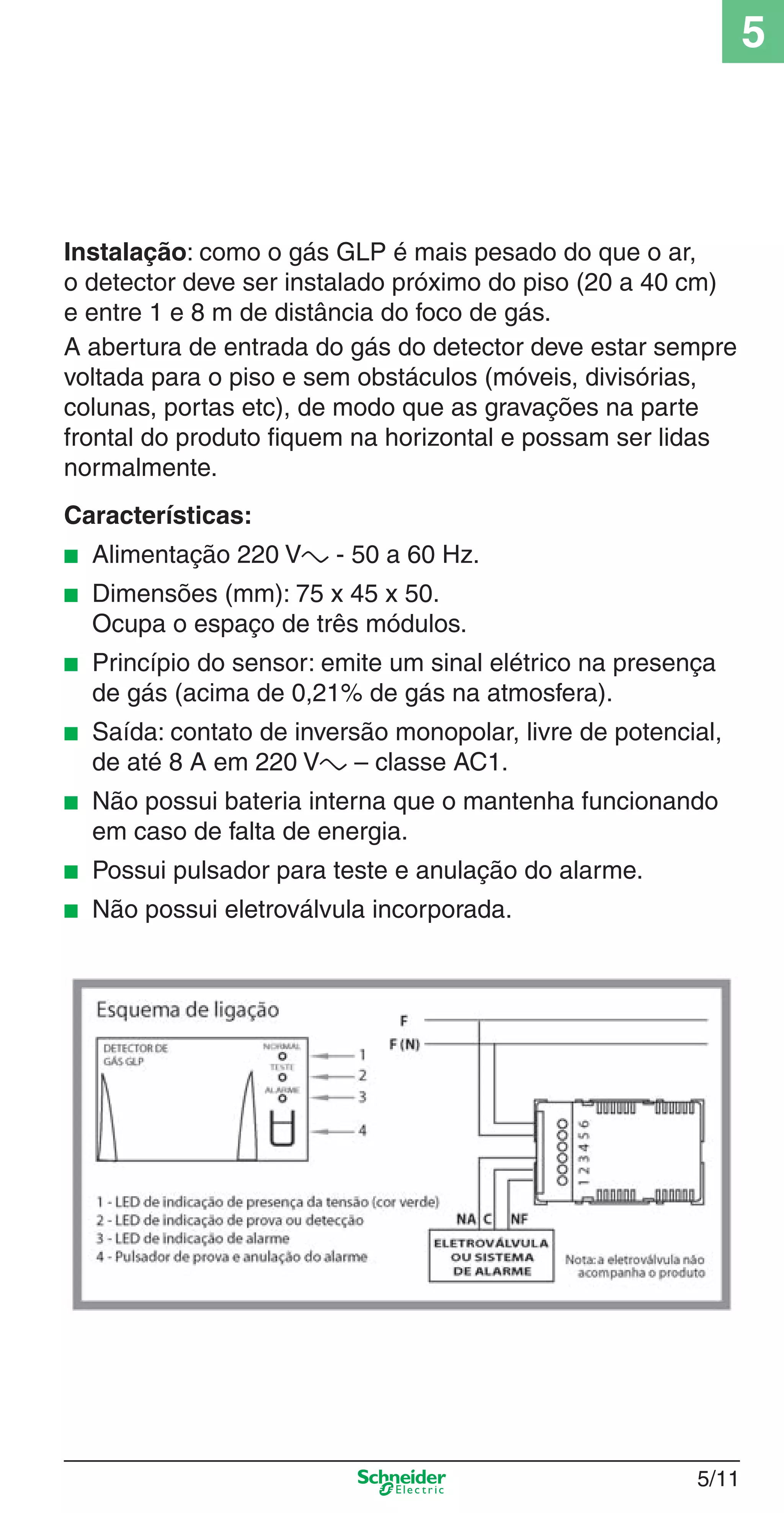 5/11
5
Instalação: como o gás GLP é mais pesado do que o ar,
o detector deve ser instalado próximo do piso (20 a 40 cm)
e entre 1 e 8 m de distância do foco de gás.
A abertura de entrada do gás do detector deve estar sempre
voltada para o piso e sem obstáculos (móveis, divisórias,
colunas, portas etc), de modo que as gravações na parte
frontal do produto ﬁquem na horizontal e possam ser lidas
normalmente.
Características:
■ Alimentação 220 Va - 50 a 60 Hz.
■ Dimensões (mm): 75 x 45 x 50.
Ocupa o espaço de três módulos.
■ Princípio do sensor: emite um sinal elétrico na presença
de gás (acima de 0,21% de gás na atmosfera).
■ Saída: contato de inversão monopolar, livre de potencial,
de até 8 A em 220 Va – classe AC1.
■ Não possui bateria interna que o mantenha funcionando
em caso de falta de energia.
■ Possui pulsador para teste e anulação do alarme.
■ Não possui eletroválvula incorporada.
5_Produtos diferenciados.indd 5/115_Produtos diferenciados.indd 5/11 9/19/08 11:45:21 AM9/19/08 11:45:21 AM
 