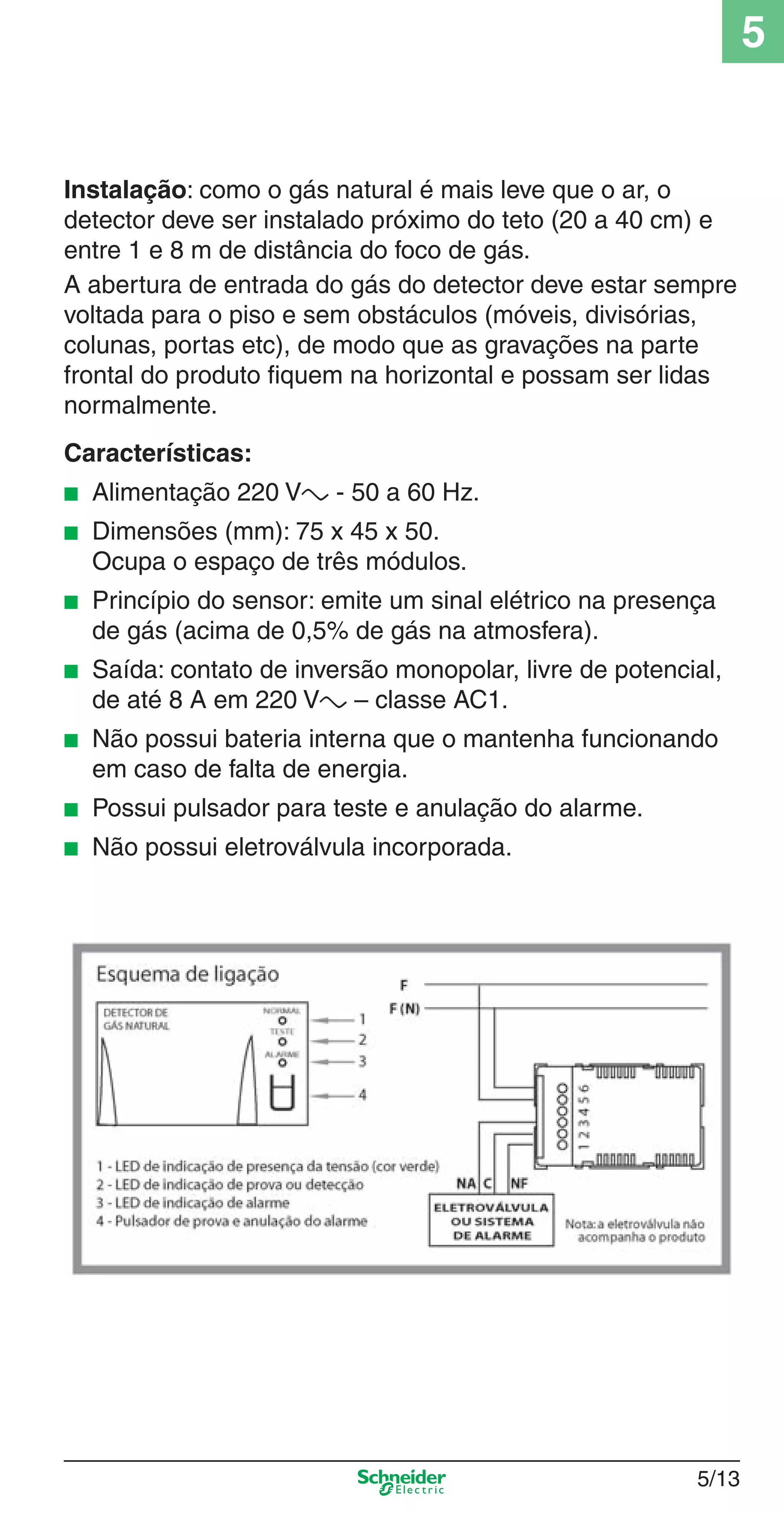 5/13
5
Instalação: como o gás natural é mais leve que o ar, o
detector deve ser instalado próximo do teto (20 a 40 cm) e
entre 1 e 8 m de distância do foco de gás.
A abertura de entrada do gás do detector deve estar sempre
voltada para o piso e sem obstáculos (móveis, divisórias,
colunas, portas etc), de modo que as gravações na parte
frontal do produto ﬁquem na horizontal e possam ser lidas
normalmente.
Características:
■ Alimentação 220 Va - 50 a 60 Hz.
■ Dimensões (mm): 75 x 45 x 50.
Ocupa o espaço de três módulos.
■ Princípio do sensor: emite um sinal elétrico na presença
de gás (acima de 0,5% de gás na atmosfera).
■ Saída: contato de inversão monopolar, livre de potencial,
de até 8 A em 220 Va – classe AC1.
■ Não possui bateria interna que o mantenha funcionando
em caso de falta de energia.
■ Possui pulsador para teste e anulação do alarme.
■ Não possui eletroválvula incorporada.
5_Produtos diferenciados.indd 5/135_Produtos diferenciados.indd 5/13 9/19/08 11:45:21 AM9/19/08 11:45:21 AM
 