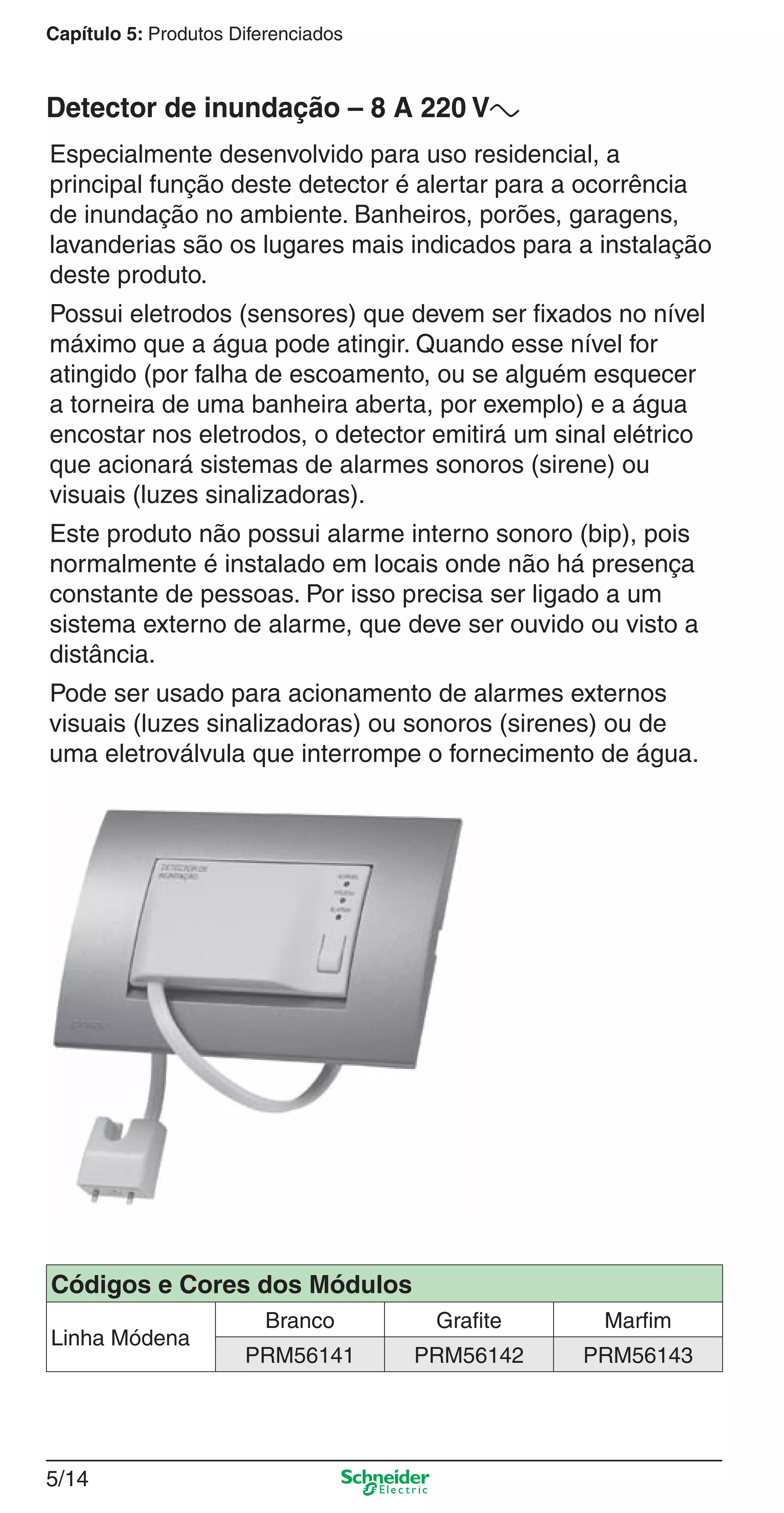 5/14
Capítulo 5: Produtos Diferenciados
Especialmente desenvolvido para uso residencial, a
principal função deste detector é alertar para a ocorrência
de inundação no ambiente. Banheiros, porões, garagens,
lavanderias são os lugares mais indicados para a instalação
deste produto.
Possui eletrodos (sensores) que devem ser ﬁxados no nível
máximo que a água pode atingir. Quando esse nível for
atingido (por falha de escoamento, ou se alguém esquecer
a torneira de uma banheira aberta, por exemplo) e a água
encostar nos eletrodos, o detector emitirá um sinal elétrico
que acionará sistemas de alarmes sonoros (sirene) ou
visuais (luzes sinalizadoras).
Este produto não possui alarme interno sonoro (bip), pois
normalmente é instalado em locais onde não há presença
constante de pessoas. Por isso precisa ser ligado a um
sistema externo de alarme, que deve ser ouvido ou visto a
distância.
Pode ser usado para acionamento de alarmes externos
visuais (luzes sinalizadoras) ou sonoros (sirenes) ou de
uma eletroválvula que interrompe o fornecimento de água.
Detector de inundação – 8 A 220 Va
Códigos e Cores dos Módulos
Linha Módena
Branco Grafite Marfim
PRM56141 PRM56142 PRM56143
5_Produtos diferenciados.indd 5/145_Produtos diferenciados.indd 5/14 9/19/08 11:45:22 AM9/19/08 11:45:22 AM
 