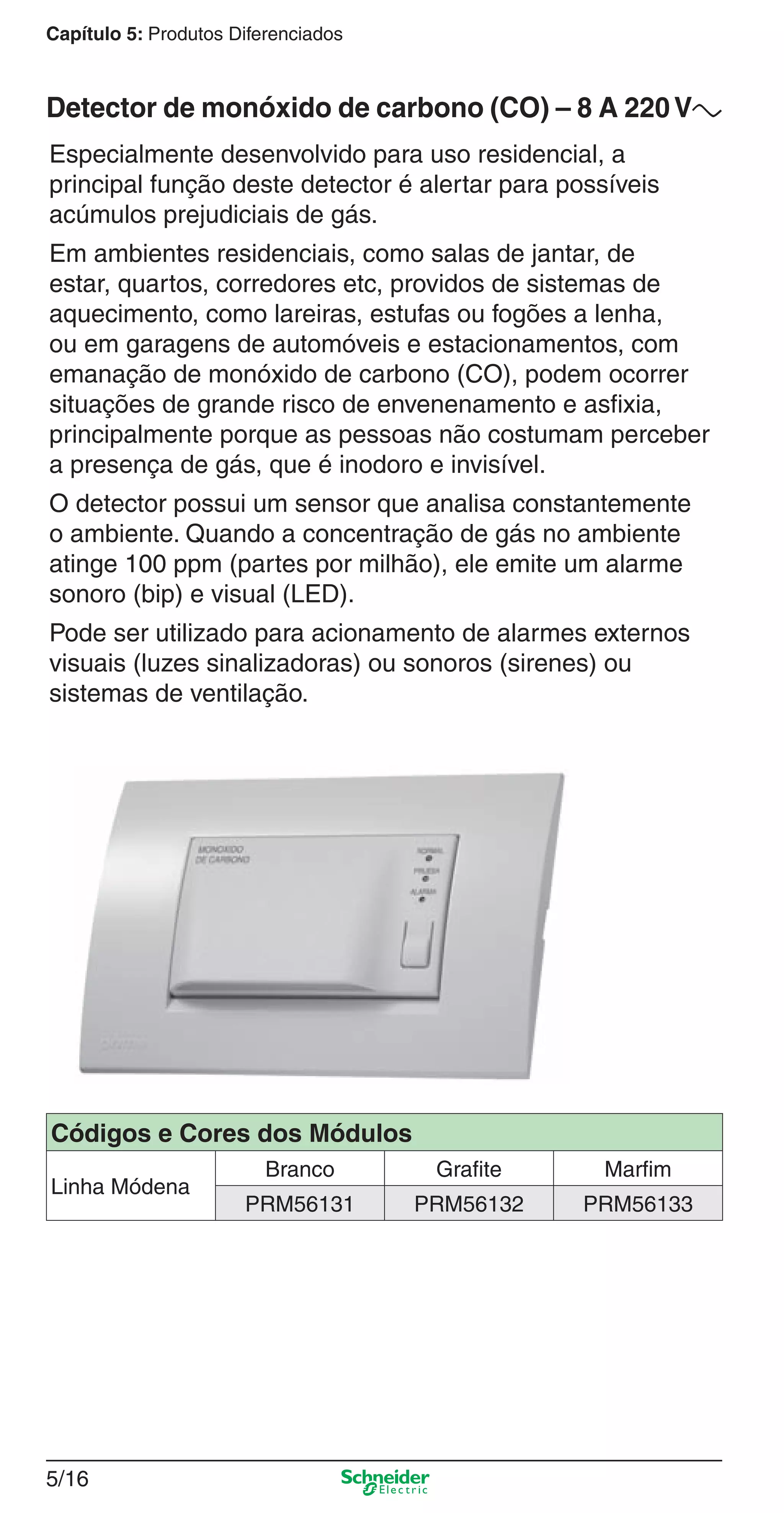 5/16
Capítulo 5: Produtos Diferenciados
Especialmente desenvolvido para uso residencial, a
principal função deste detector é alertar para possíveis
acúmulos prejudiciais de gás.
Em ambientes residenciais, como salas de jantar, de
estar, quartos, corredores etc, providos de sistemas de
aquecimento, como lareiras, estufas ou fogões a lenha,
ou em garagens de automóveis e estacionamentos, com
emanação de monóxido de carbono (CO), podem ocorrer
situações de grande risco de envenenamento e asﬁxia,
principalmente porque as pessoas não costumam perceber
a presença de gás, que é inodoro e invisível.
O detector possui um sensor que analisa constantemente
o ambiente. Quando a concentração de gás no ambiente
atinge 100 ppm (partes por milhão), ele emite um alarme
sonoro (bip) e visual (LED).
Pode ser utilizado para acionamento de alarmes externos
visuais (luzes sinalizadoras) ou sonoros (sirenes) ou
sistemas de ventilação.
Detector de monóxido de carbono (CO) – 8 A 220Va
Códigos e Cores dos Módulos
Linha Módena
Branco Grafite Marfim
PRM56131 PRM56132 PRM56133
5_Produtos diferenciados.indd 5/165_Produtos diferenciados.indd 5/16 9/19/08 11:45:22 AM9/19/08 11:45:22 AM
 
