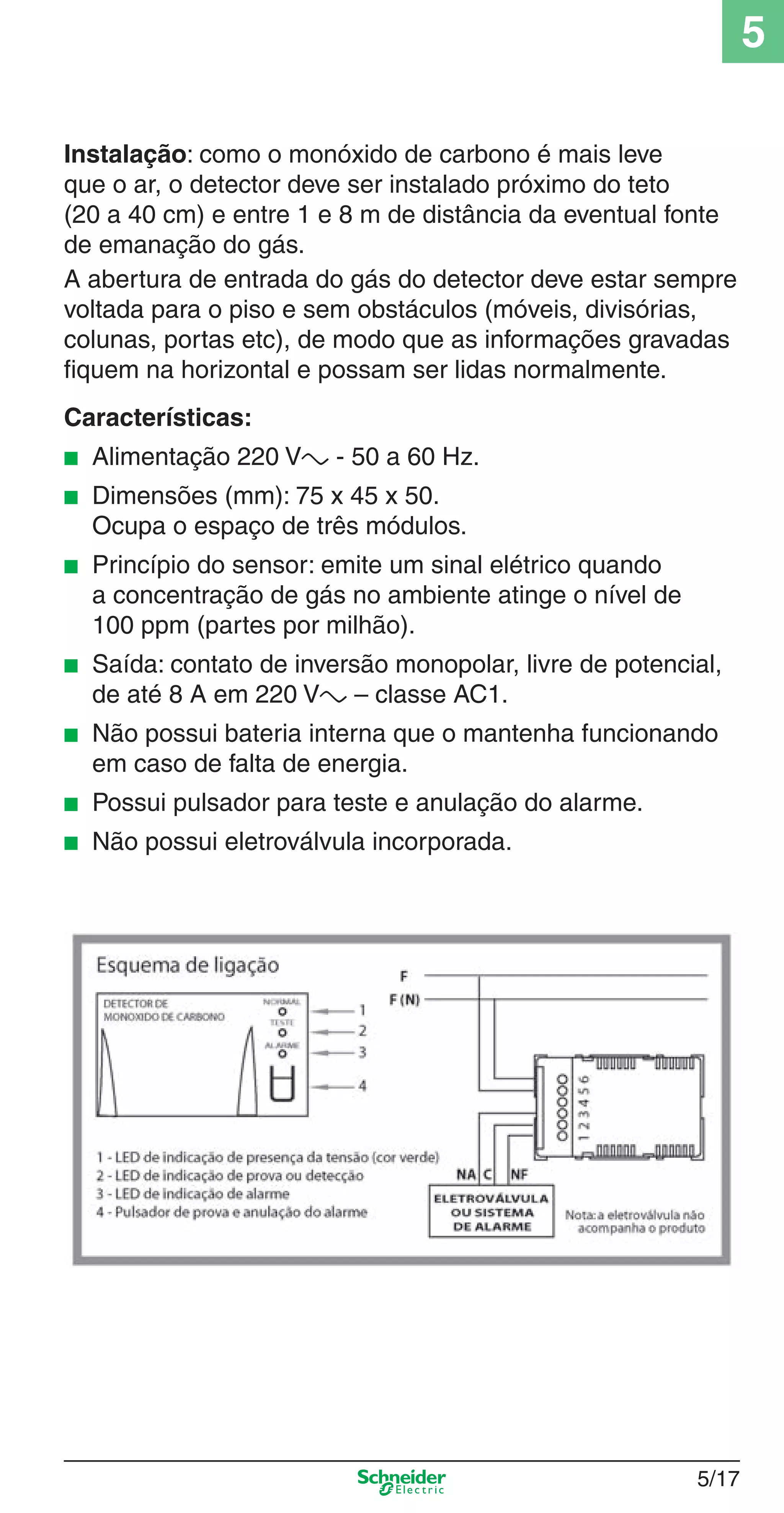5/17
5
Instalação: como o monóxido de carbono é mais leve
que o ar, o detector deve ser instalado próximo do teto
(20 a 40 cm) e entre 1 e 8 m de distância da eventual fonte
de emanação do gás.
A abertura de entrada do gás do detector deve estar sempre
voltada para o piso e sem obstáculos (móveis, divisórias,
colunas, portas etc), de modo que as informações gravadas
ﬁquem na horizontal e possam ser lidas normalmente.
Características:
■ Alimentação 220 Va - 50 a 60 Hz.
■ Dimensões (mm): 75 x 45 x 50.
Ocupa o espaço de três módulos.
■ Princípio do sensor: emite um sinal elétrico quando
a concentração de gás no ambiente atinge o nível de
100 ppm (partes por milhão).
■ Saída: contato de inversão monopolar, livre de potencial,
de até 8 A em 220 Va – classe AC1.
■ Não possui bateria interna que o mantenha funcionando
em caso de falta de energia.
■ Possui pulsador para teste e anulação do alarme.
■ Não possui eletroválvula incorporada.
5_Produtos diferenciados.indd 5/175_Produtos diferenciados.indd 5/17 9/19/08 11:45:23 AM9/19/08 11:45:23 AM
 