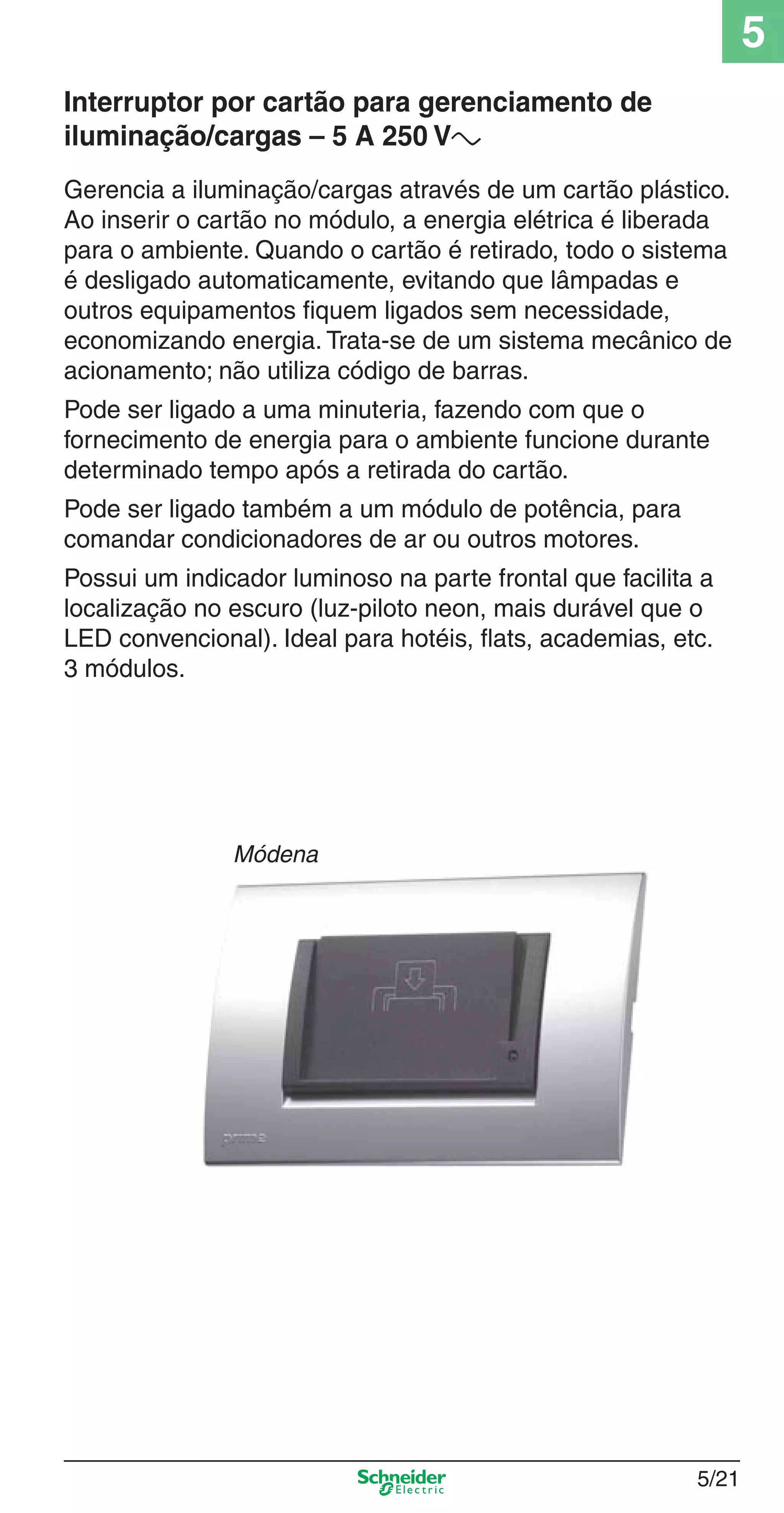 5/21
5
Gerencia a iluminação/cargas através de um cartão plástico.
Ao inserir o cartão no módulo, a energia elétrica é liberada
para o ambiente. Quando o cartão é retirado, todo o sistema
é desligado automaticamente, evitando que lâmpadas e
outros equipamentos ﬁquem ligados sem necessidade,
economizando energia. Trata-se de um sistema mecânico de
acionamento; não utiliza código de barras.
Pode ser ligado a uma minuteria, fazendo com que o
fornecimento de energia para o ambiente funcione durante
determinado tempo após a retirada do cartão.
Pode ser ligado também a um módulo de potência, para
comandar condicionadores de ar ou outros motores.
Possui um indicador luminoso na parte frontal que facilita a
localização no escuro (luz-piloto neon, mais durável que o
LED convencional). Ideal para hotéis, ﬂats, academias, etc.
3 módulos.
Interruptor por cartão para gerenciamento de
iluminação/cargas – 5 A 250 Va
Módena
5_Produtos diferenciados.indd 5/215_Produtos diferenciados.indd 5/21 9/19/08 11:45:25 AM9/19/08 11:45:25 AM
 