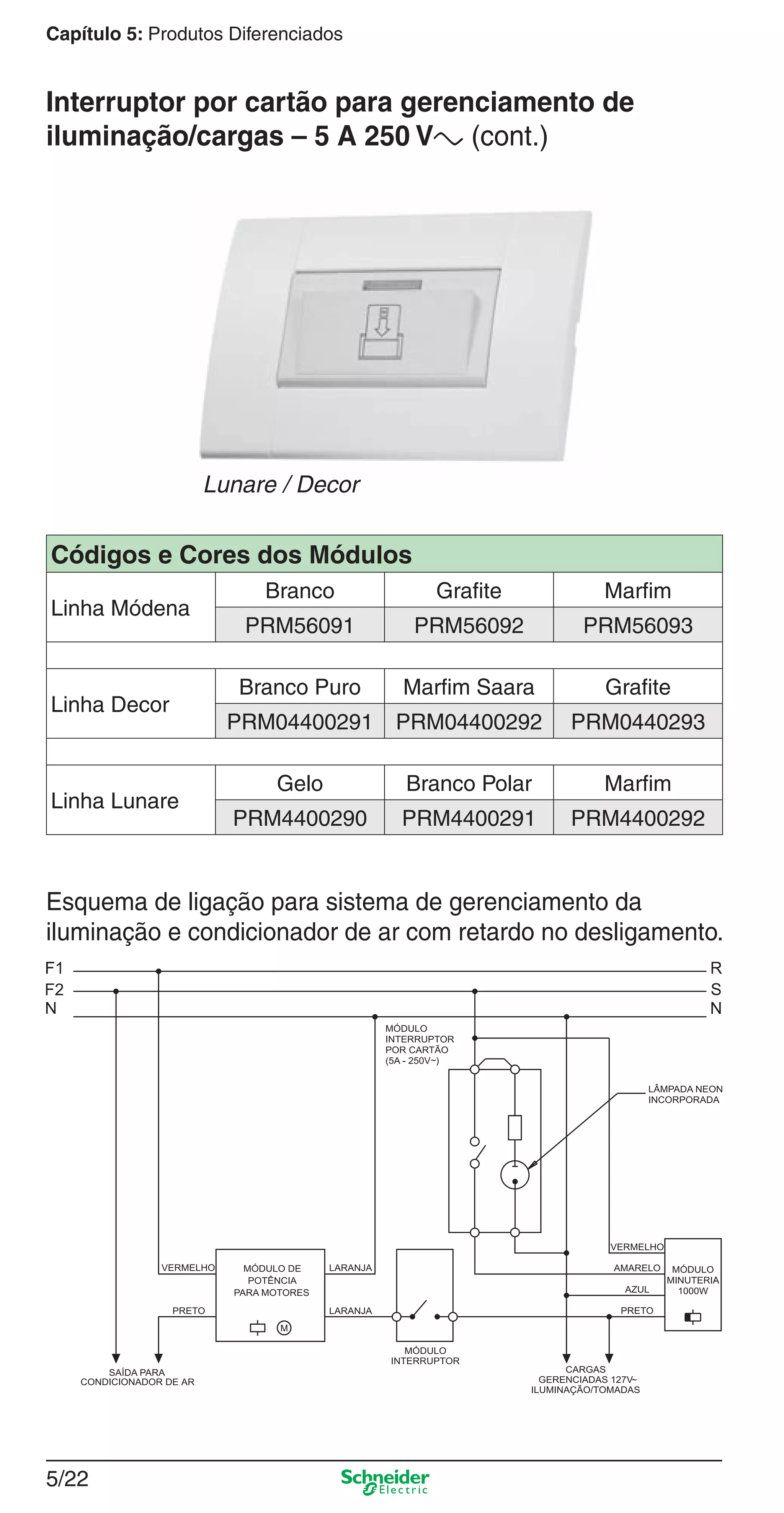 5/22
Capítulo 5: Produtos Diferenciados
Esquema de ligação para sistema de gerenciamento da
iluminação e condicionador de ar com retardo no desligamento.
Códigos e Cores dos Módulos
Linha Módena
Branco Grafite Marfim
PRM56091 PRM56092 PRM56093
Linha Decor
Branco Puro Marfim Saara Grafite
PRM04400291 PRM04400292 PRM0440293
Linha Lunare
Gelo Branco Polar Marfim
PRM4400290 PRM4400291 PRM4400292
Lunare / Decor
Interruptor por cartão para gerenciamento de
iluminação/cargas – 5 A 250 Va (cont.)
5_Produtos diferenciados.indd 5/225_Produtos diferenciados.indd 5/22 9/19/08 11:45:25 AM9/19/08 11:45:25 AM
 