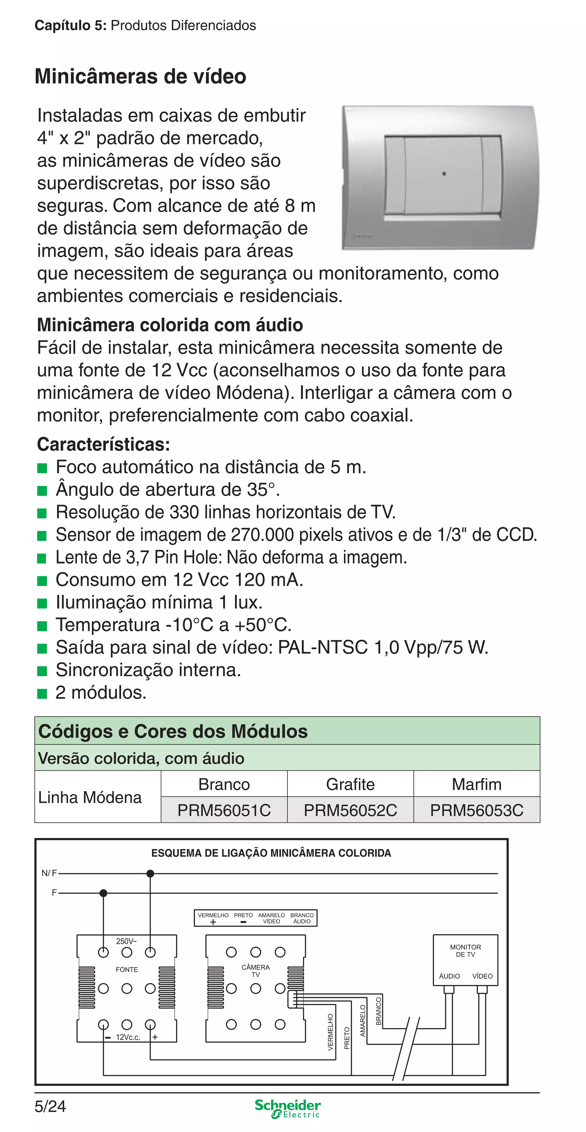 5/24
Capítulo 5: Produtos Diferenciados
Instaladas em caixas de embutir
4" x 2" padrão de mercado,
as minicâmeras de vídeo são
superdiscretas, por isso são
seguras. Com alcance de até 8 m
de distância sem deformação de
imagem, são ideais para áreas
que necessitem de segurança ou monitoramento, como
ambientes comerciais e residenciais.
Minicâmera colorida com áudio
Fácil de instalar, esta minicâmera necessita somente de
uma fonte de 12 Vcc (aconselhamos o uso da fonte para
minicâmera de vídeo Módena). Interligar a câmera com o
monitor, preferencialmente com cabo coaxial.
Características:
■ Foco automático na distância de 5 m.
■ Ângulo de abertura de 35°.
■ Resolução de 330 linhas horizontais de TV.
■ Sensor de imagem de 270.000 pixels ativos e de 1/3" de CCD.
■ Lente de 3,7 Pin Hole: Não deforma a imagem.
■ Consumo em 12 Vcc 120 mA.
■ Iluminação mínima 1 lux.
■ Temperatura -10°C a +50°C.
■ Saída para sinal de vídeo: PAL-NTSC 1,0 Vpp/75 W.
■ Sincronização interna.
■ 2 módulos.
Minicâmeras de vídeo
Códigos e Cores dos Módulos
Versão colorida, com áudio
Linha Módena
Branco Grafite Marfim
PRM56051C PRM56052C PRM56053C
5_Produtos diferenciados.indd 5/245_Produtos diferenciados.indd 5/24 9/19/08 11:45:26 AM9/19/08 11:45:26 AM
 