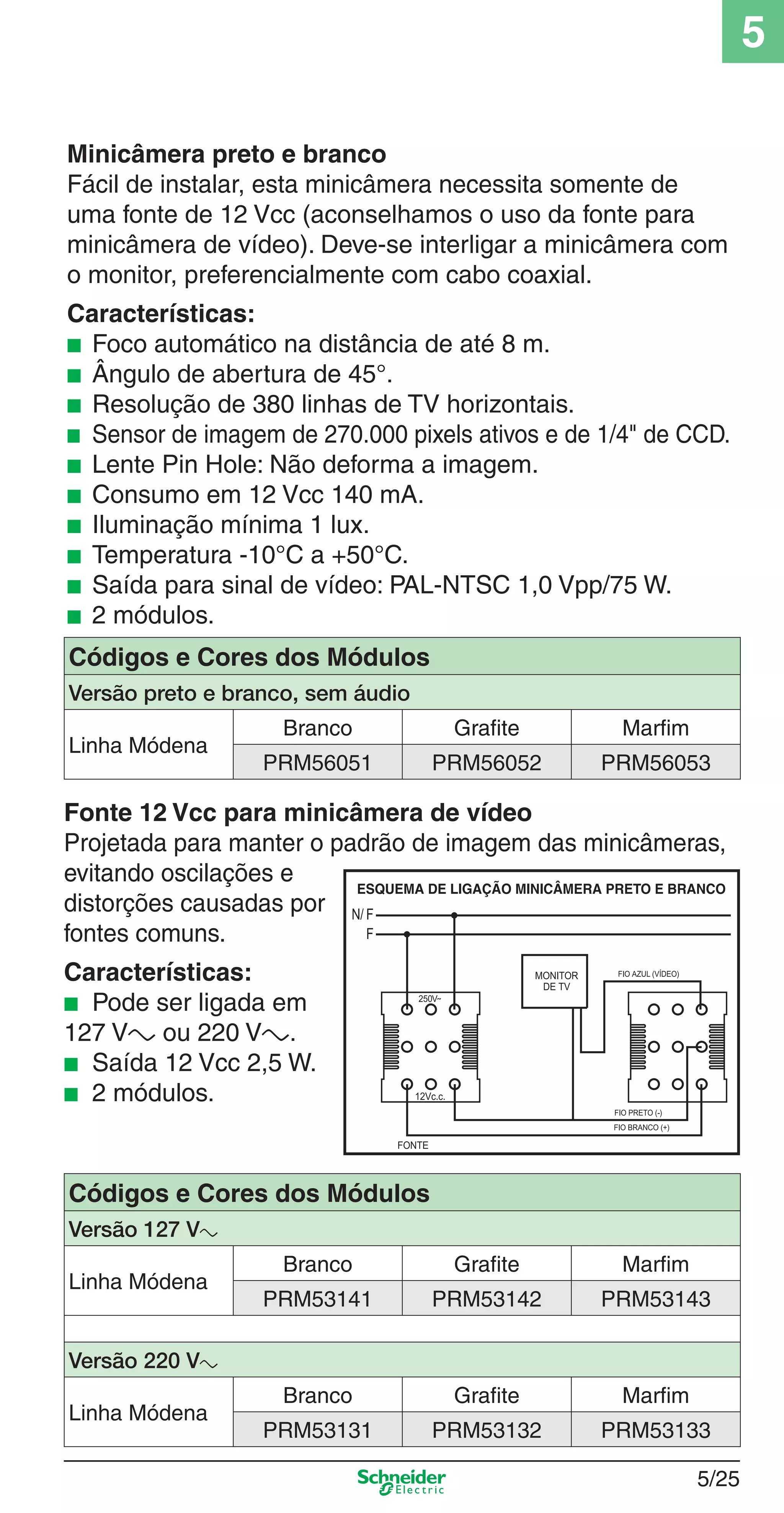 5/25
5
Minicâmera preto e branco
Fácil de instalar, esta minicâmera necessita somente de
uma fonte de 12 Vcc (aconselhamos o uso da fonte para
minicâmera de vídeo). Deve-se interligar a minicâmera com
o monitor, preferencialmente com cabo coaxial.
Características:
■ Foco automático na distância de até 8 m.
■ Ângulo de abertura de 45°.
■ Resolução de 380 linhas de TV horizontais.
■ Sensor de imagem de 270.000 pixels ativos e de 1/4" de CCD.
■ Lente Pin Hole: Não deforma a imagem.
■ Consumo em 12 Vcc 140 mA.
■ Iluminação mínima 1 lux.
■ Temperatura -10°C a +50°C.
■ Saída para sinal de vídeo: PAL-NTSC 1,0 Vpp/75 W.
■ 2 módulos.
Códigos e Cores dos Módulos
Versão 127 Va
Linha Módena
Branco Grafite Marfim
PRM53141 PRM53142 PRM53143
Versão 220 Va
Linha Módena
Branco Grafite Marfim
PRM53131 PRM53132 PRM53133
Códigos e Cores dos Módulos
Versão preto e branco, sem áudio
Linha Módena
Branco Grafite Marfim
PRM56051 PRM56052 PRM56053
Fonte 12 Vcc para minicâmera de vídeo
Projetada para manter o padrão de imagem das minicâmeras,
evitando oscilações e
distorções causadas por
fontes comuns.
Características:
■ Pode ser ligada em
127 Va ou 220 Va.
■ Saída 12 Vcc 2,5 W.
■ 2 módulos.
5_Produtos diferenciados.indd 5/255_Produtos diferenciados.indd 5/25 9/19/08 11:45:26 AM9/19/08 11:45:26 AM
 