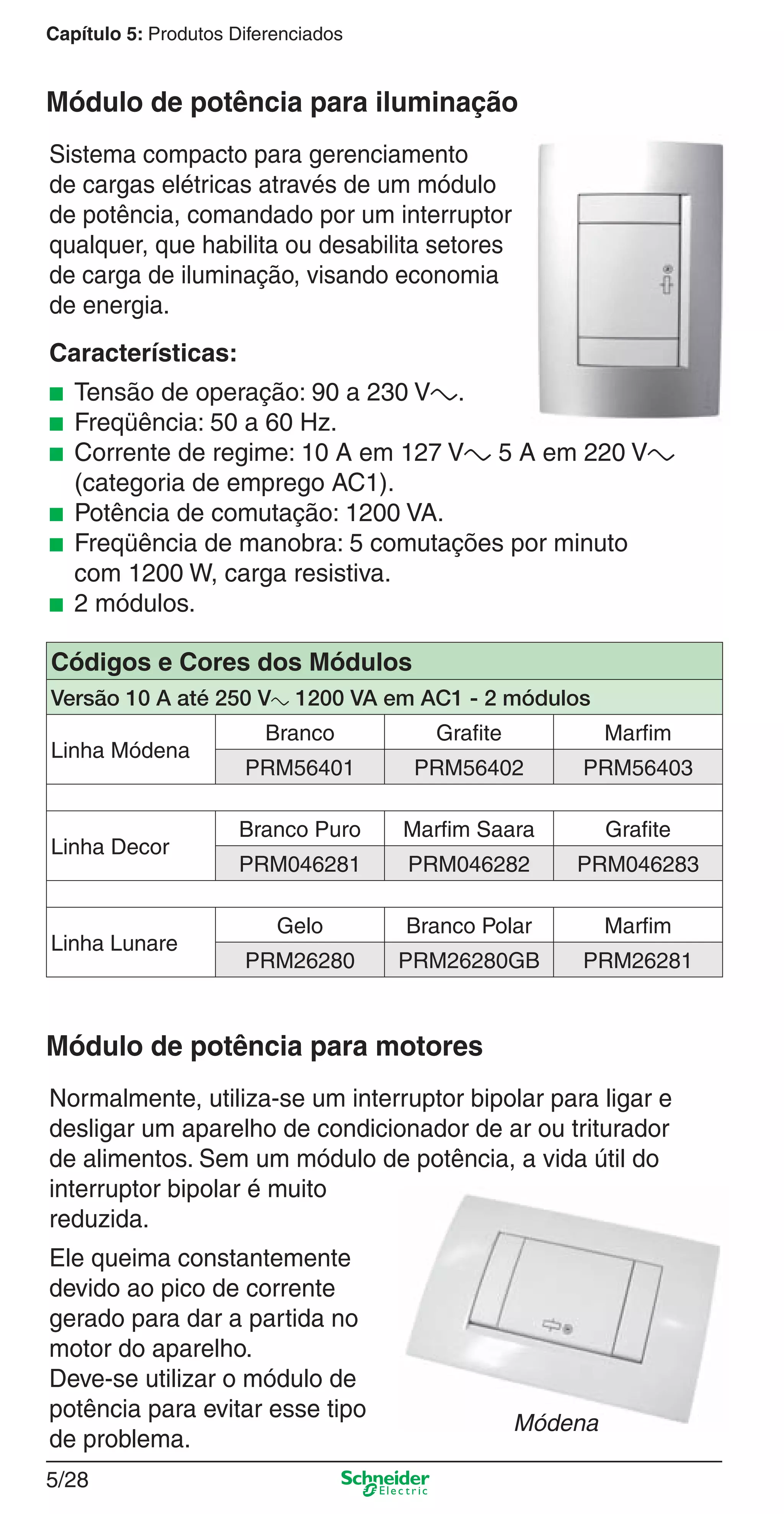 5/28
Capítulo 5: Produtos Diferenciados
Sistema compacto para gerenciamento
de cargas elétricas através de um módulo
de potência, comandado por um interruptor
qualquer, que habilita ou desabilita setores
de carga de iluminação, visando economia
de energia.
Características:
■ Tensão de operação: 90 a 230 Va.
■ Freqüência: 50 a 60 Hz.
■ Corrente de regime: 10 A em 127 Va 5 A em 220 Va
(categoria de emprego AC1).
■ Potência de comutação: 1200 VA.
■ Freqüência de manobra: 5 comutações por minuto
com 1200 W, carga resistiva.
■ 2 módulos.
Módulo de potência para iluminação
Códigos e Cores dos Módulos
Versão 10 A até 250 Va 1200 VA em AC1 - 2 módulos
Linha Módena
Branco Grafite Marfim
PRM56401 PRM56402 PRM56403
Linha Decor
Branco Puro Marfim Saara Grafite
PRM046281 PRM046282 PRM046283
Linha Lunare
Gelo Branco Polar Marfim
PRM26280 PRM26280GB PRM26281
Normalmente, utiliza-se um interruptor bipolar para ligar e
desligar um aparelho de condicionador de ar ou triturador
de alimentos. Sem um módulo de potência, a vida útil do
interruptor bipolar é muito
reduzida.
Ele queima constantemente
devido ao pico de corrente
gerado para dar a partida no
motor do aparelho.
Deve-se utilizar o módulo de
potência para evitar esse tipo
de problema.
Módulo de potência para motores
Módena
5_Produtos diferenciados.indd 5/285_Produtos diferenciados.indd 5/28 9/19/08 11:45:27 AM9/19/08 11:45:27 AM
 