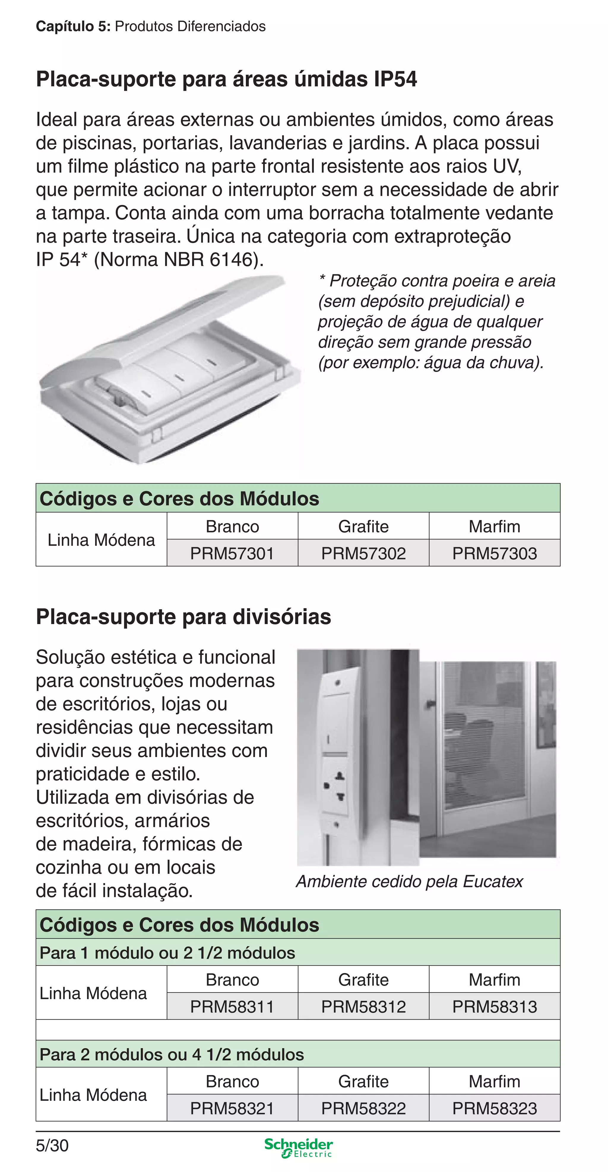5/30
Capítulo 5: Produtos Diferenciados
Ideal para áreas externas ou ambientes úmidos, como áreas
de piscinas, portarias, lavanderias e jardins. A placa possui
um ﬁlme plástico na parte frontal resistente aos raios UV,
que permite acionar o interruptor sem a necessidade de abrir
a tampa. Conta ainda com uma borracha totalmente vedante
na parte traseira. Única na categoria com extraproteção
IP 54* (Norma NBR 6146).
* Proteção contra poeira e areia
(sem depósito prejudicial) e
projeção de água de qualquer
direção sem grande pressão
(por exemplo: água da chuva).
Placa-suporte para áreas úmidas IP54
Solução estética e funcional
para construções modernas
de escritórios, lojas ou
residências que necessitam
dividir seus ambientes com
praticidade e estilo.
Utilizada em divisórias de
escritórios, armários
de madeira, fórmicas de
cozinha ou em locais
de fácil instalação.
Placa-suporte para divisórias
Ambiente cedido pela Eucatex
Códigos e Cores dos Módulos
Linha Módena
Branco Grafite Marfim
PRM57301 PRM57302 PRM57303
Códigos e Cores dos Módulos
Para 1 módulo ou 2 1/2 módulos
Linha Módena
Branco Grafite Marfim
PRM58311 PRM58312 PRM58313
Para 2 módulos ou 4 1/2 módulos
Linha Módena
Branco Grafite Marfim
PRM58321 PRM58322 PRM58323
5_Produtos diferenciados.indd 5/305_Produtos diferenciados.indd 5/30 9/19/08 11:45:28 AM9/19/08 11:45:28 AM
 