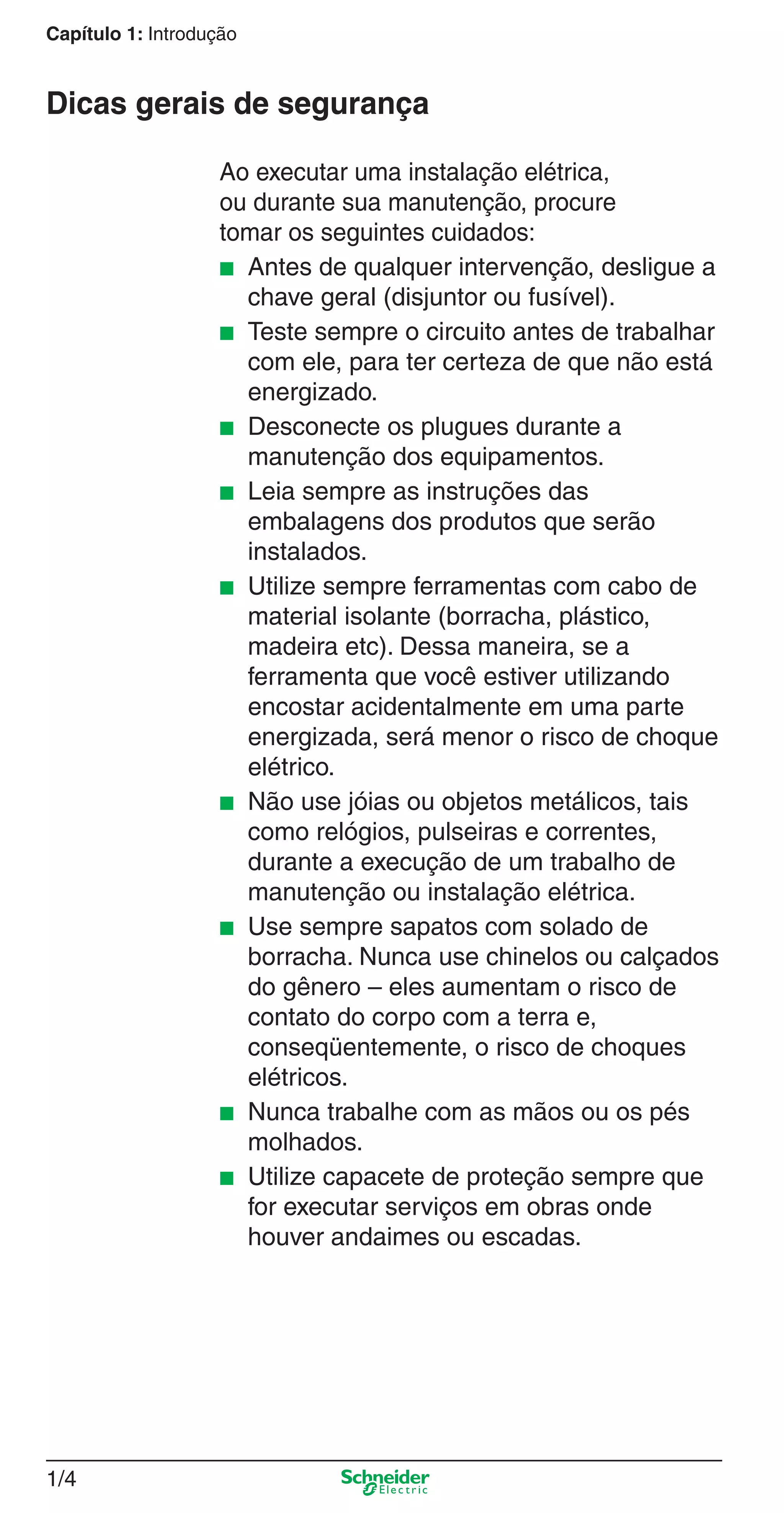 1/4
Capítulo 1: Introdução
Ao executar uma instalação elétrica,
ou durante sua manutenção, procure
tomar os seguintes cuidados:
■ Antes de qualquer intervenção, desligue a
chave geral (disjuntor ou fusível).
■ Teste sempre o circuito antes de trabalhar
com ele, para ter certeza de que não está
energizado.
■ Desconecte os plugues durante a
manutenção dos equipamentos.
■ Leia sempre as instruções das
embalagens dos produtos que serão
instalados.
■ Utilize sempre ferramentas com cabo de
material isolante (borracha, plástico,
madeira etc). Dessa maneira, se a
ferramenta que você estiver utilizando
encostar acidentalmente em uma parte
energizada, será menor o risco de choque
elétrico.
■ Não use jóias ou objetos metálicos, tais
como relógios, pulseiras e correntes,
durante a execução de um trabalho de
manutenção ou instalação elétrica.
■ Use sempre sapatos com solado de
borracha. Nunca use chinelos ou calçados
do gênero – eles aumentam o risco de
contato do corpo com a terra e,
conseqüentemente, o risco de choques
elétricos.
■ Nunca trabalhe com as mãos ou os pés
molhados.
■ Utilize capacete de proteção sempre que
for executar serviços em obras onde
houver andaimes ou escadas.
Dicas gerais de segurança
1_Intro-1.indd 1/41_Intro-1.indd 1/4 9/19/08 11:07:44 AM9/19/08 11:07:44 AM
 