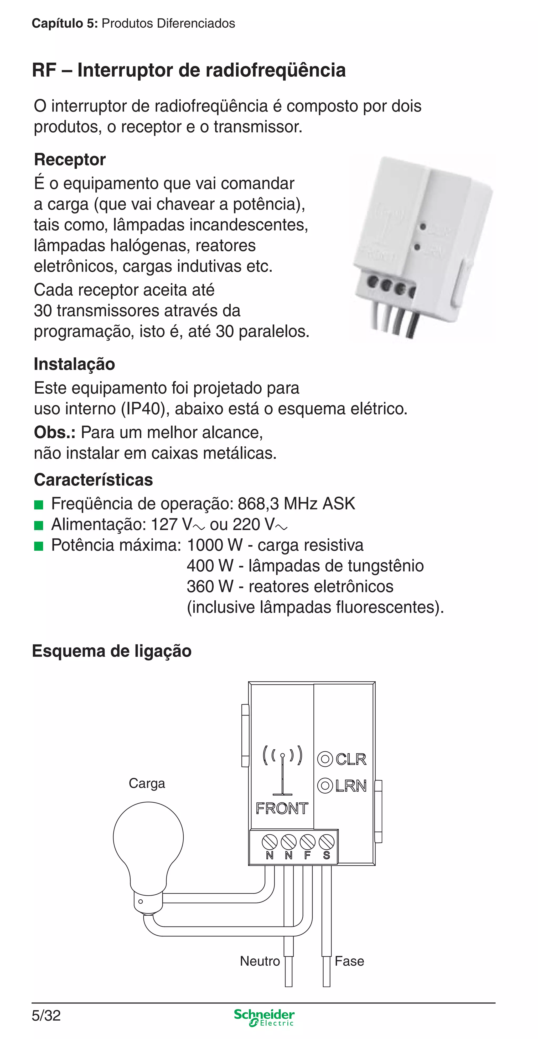 5/32
Capítulo 5: Produtos Diferenciados
O interruptor de radiofreqüência é composto por dois
produtos, o receptor e o transmissor.
Receptor
É o equipamento que vai comandar
a carga (que vai chavear a potência),
tais como, lâmpadas incandescentes,
lâmpadas halógenas, reatores
eletrônicos, cargas indutivas etc.
Cada receptor aceita até
30 transmissores através da
programação, isto é, até 30 paralelos.
Instalação
Este equipamento foi projetado para
uso interno (IP40), abaixo está o esquema elétrico.
Obs.: Para um melhor alcance,
não instalar em caixas metálicas.
Características
■ Freqüência de operação: 868,3 MHz ASK
■ Alimentação: 127 Va ou 220 Va
■ Potência máxima: 1000 W - carga resistiva
400 W - lâmpadas de tungstênio
360 W - reatores eletrônicos
(inclusive lâmpadas ﬂuorescentes).
RF – Interruptor de radiofreqüência
Esquema de ligação
FaseNeutro
Carga
5_Produtos diferenciados.indd 5/325_Produtos diferenciados.indd 5/32 9/19/08 11:45:29 AM9/19/08 11:45:29 AM
 
