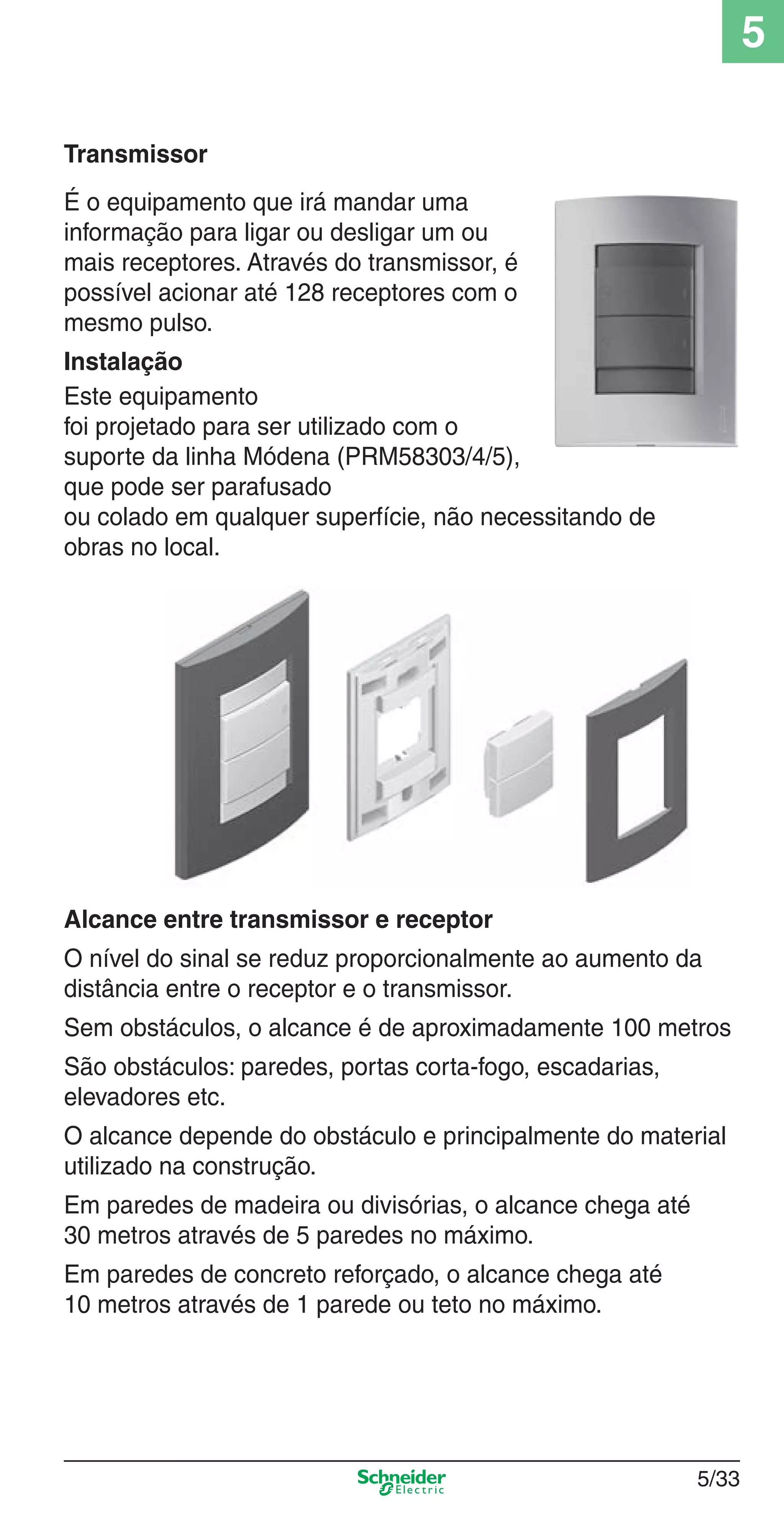 5/33
5
Transmissor
É o equipamento que irá mandar uma
informação para ligar ou desligar um ou
mais receptores. Através do transmissor, é
possível acionar até 128 receptores com o
mesmo pulso.
Instalação
Este equipamento
foi projetado para ser utilizado com o
suporte da linha Módena (PRM58303/4/5),
que pode ser parafusado
ou colado em qualquer superfície, não necessitando de
obras no local.
Alcance entre transmissor e receptor
O nível do sinal se reduz proporcionalmente ao aumento da
distância entre o receptor e o transmissor.
Sem obstáculos, o alcance é de aproximadamente 100 metros
São obstáculos: paredes, portas corta-fogo, escadarias,
elevadores etc.
O alcance depende do obstáculo e principalmente do material
utilizado na construção.
Em paredes de madeira ou divisórias, o alcance chega até
30 metros através de 5 paredes no máximo.
Em paredes de concreto reforçado, o alcance chega até
10 metros através de 1 parede ou teto no máximo.
5_Produtos diferenciados.indd 5/335_Produtos diferenciados.indd 5/33 9/19/08 11:45:29 AM9/19/08 11:45:29 AM
 
