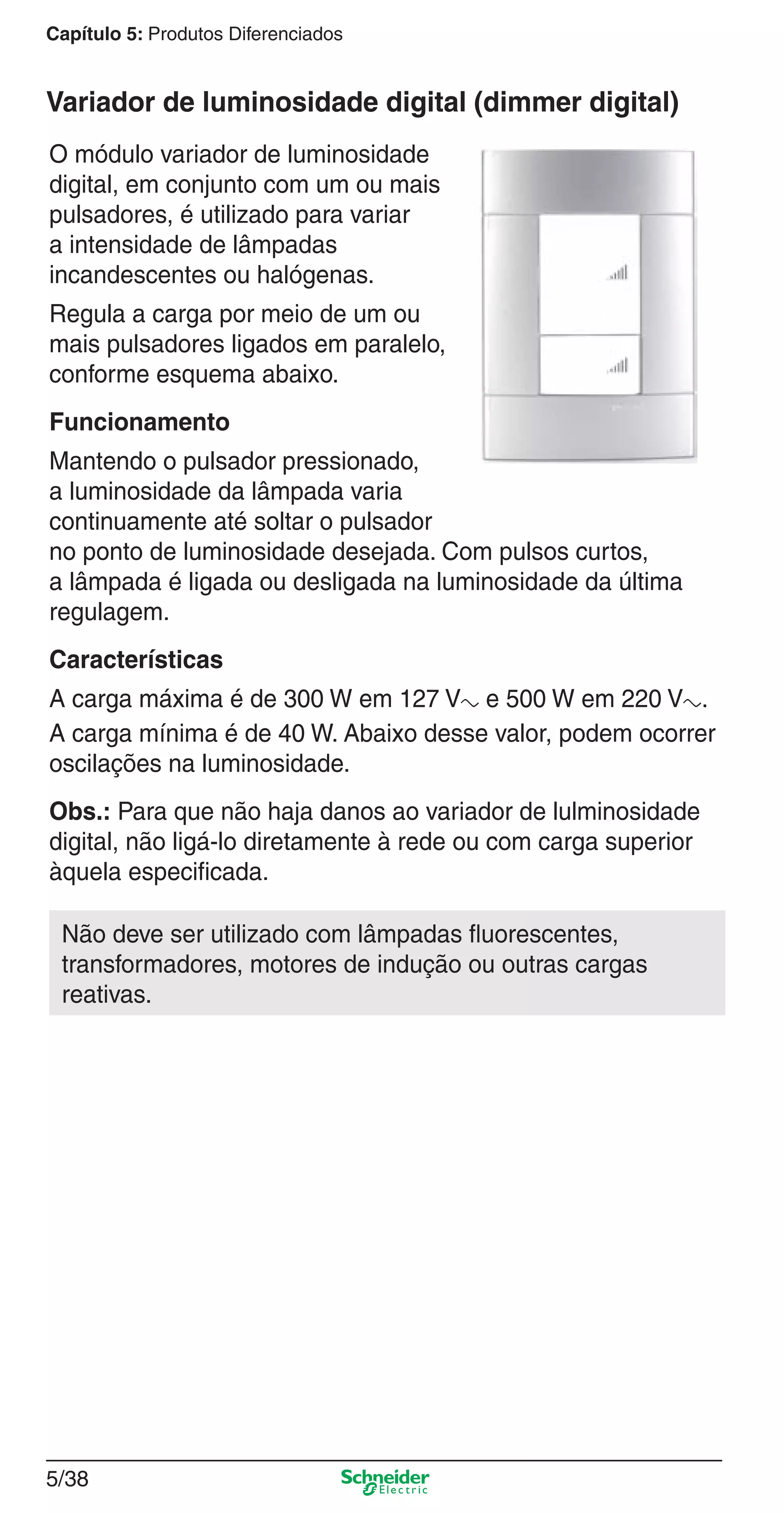 5/38
Capítulo 5: Produtos Diferenciados
O módulo variador de luminosidade
digital, em conjunto com um ou mais
pulsadores, é utilizado para variar
a intensidade de lâmpadas
incandescentes ou halógenas.
Regula a carga por meio de um ou
mais pulsadores ligados em paralelo,
conforme esquema abaixo.
Funcionamento
Mantendo o pulsador pressionado,
a luminosidade da lâmpada varia
continuamente até soltar o pulsador
no ponto de luminosidade desejada. Com pulsos curtos,
a lâmpada é ligada ou desligada na luminosidade da última
regulagem.
Características
A carga máxima é de 300 W em 127 Va e 500 W em 220 Va.
A carga mínima é de 40 W. Abaixo desse valor, podem ocorrer
oscilações na luminosidade.
Obs.: Para que não haja danos ao variador de lulminosidade
digital, não ligá-lo diretamente à rede ou com carga superior
àquela especiﬁcada.
Não deve ser utilizado com lâmpadas ﬂuorescentes,
transformadores, motores de indução ou outras cargas
reativas.
Variador de luminosidade digital (dimmer digital)
5_Produtos diferenciados.indd 5/385_Produtos diferenciados.indd 5/38 9/19/08 11:45:31 AM9/19/08 11:45:31 AM
 
