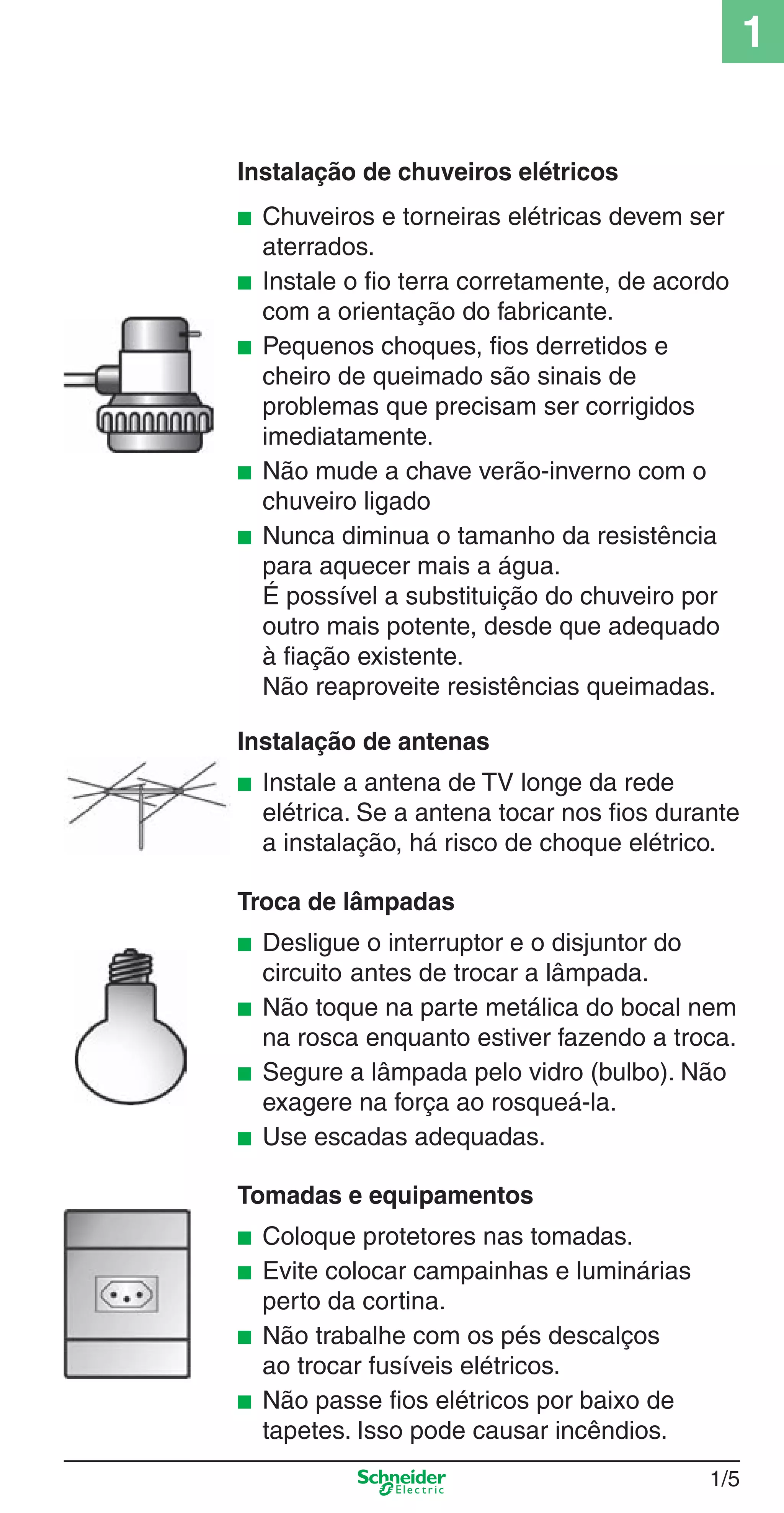 1/5
1
Instalação de chuveiros elétricos
■ Chuveiros e torneiras elétricas devem ser
aterrados.
■ Instale o ﬁo terra corretamente, de acordo
com a orientação do fabricante.
■ Pequenos choques, ﬁos derretidos e
cheiro de queimado são sinais de
problemas que precisam ser corrigidos
imediatamente.
■ Não mude a chave verão-inverno com o
chuveiro ligado
■ Nunca diminua o tamanho da resistência
para aquecer mais a água.
É possível a substituição do chuveiro por
outro mais potente, desde que adequado
à ﬁação existente.
Não reaproveite resistências queimadas.
Instalação de antenas
■ Instale a antena de TV longe da rede
elétrica. Se a antena tocar nos ﬁos durante
a instalação, há risco de choque elétrico.
Troca de lâmpadas
■ Desligue o interruptor e o disjuntor do
circuito antes de trocar a lâmpada.
■ Não toque na parte metálica do bocal nem
na rosca enquanto estiver fazendo a troca.
■ Segure a lâmpada pelo vidro (bulbo). Não
exagere na força ao rosqueá-la.
■ Use escadas adequadas.
Tomadas e equipamentos
■ Coloque protetores nas tomadas.
■ Evite colocar campainhas e luminárias
perto da cortina.
■ Não trabalhe com os pés descalços
ao trocar fusíveis elétricos.
■ Não passe ﬁos elétricos por baixo de
tapetes. Isso pode causar incêndios.
1_Intro-1.indd 1/51_Intro-1.indd 1/5 9/19/08 11:07:45 AM9/19/08 11:07:45 AM
 