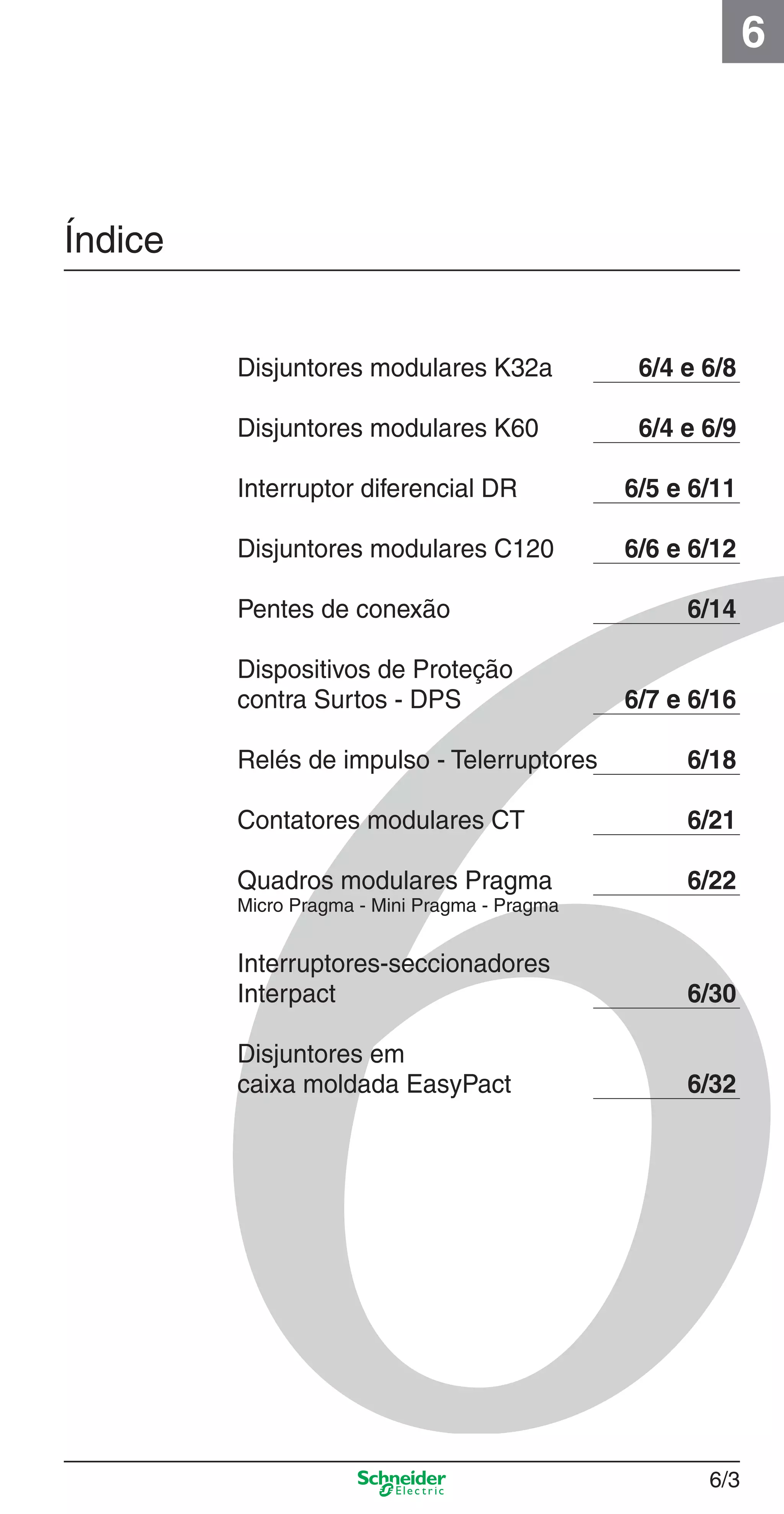 6/3
6
Índice
Disjuntores modulares K32a 6/4 e 6/8
Disjuntores modulares K60 6/4 e 6/9
Interruptor diferencial DR 6/5 e 6/11
Disjuntores modulares C120 6/6 e 6/12
Pentes de conexão 6/14
Dispositivos de Proteção
contra Surtos - DPS 6/7 e 6/16
Relés de impulso - Telerruptores 6/18
Contatores modulares CT 6/21
Quadros modulares Pragma 6/22
Micro Pragma - Mini Pragma - Pragma
Interruptores-seccionadores
Interpact 6/30
Disjuntores em
caixa moldada EasyPact 6/32
6_Distrib eletr-1.indd 6/36_Distrib eletr-1.indd 6/3 10/2/08 8:38:04 PM10/2/08 8:38:04 PM
 