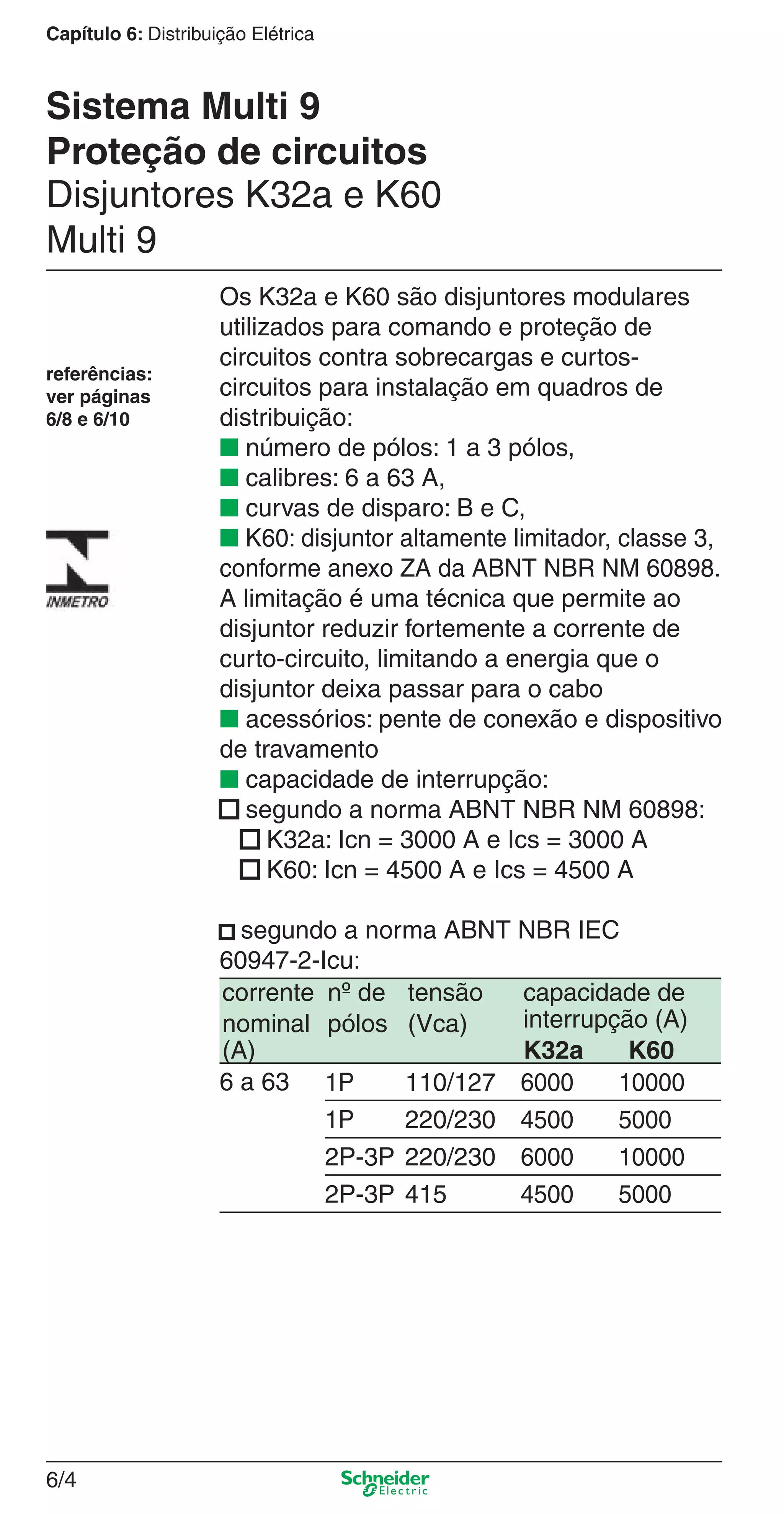 6/4
Capítulo 6: Distribuição Elétrica
Os K32a e K60 são disjuntores modulares
utilizados para comando e proteção de
circuitos contra sobrecargas e curtos-
circuitos para instalação em quadros de
distribuição:
■ número de pólos: 1 a 3 pólos,
■ calibres: 6 a 63 A,
■ curvas de disparo: B e C,
■ K60: disjuntor altamente limitador, classe 3,
conforme anexo ZA da ABNT NBR NM 60898.
A limitação é uma técnica que permite ao
disjuntor reduzir fortemente a corrente de
curto-circuito, limitando a energia que o
disjuntor deixa passar para o cabo
■ acessórios: pente de conexão e dispositivo
de travamento
■ capacidade de interrupção:
■ segundo a norma ABNT NBR NM 60898:
■ K32a: Icn = 3000 A e Ics = 3000 A
■ K60: Icn = 4500 A e Ics = 4500 A
■ segundo a norma ABNT NBR IEC
60947-2-Icu:
corrente
nominal
(A)
nº de
pólos
tensão
(Vca)
capacidade de
interrupção (A)
K32a K60
6 a 63 1P 110/127 6000 10000
1P 220/230 4500 5000
2P-3P 220/230 6000 10000
2P-3P 415 4500 5000
Disjuntores K32a e K60
Multi 9
referências:
ver páginas
6/8 e 6/10
Sistema Multi 9
Proteção de circuitos
6_Distrib eletr-1.indd 6/46_Distrib eletr-1.indd 6/4 9/19/08 11:56:09 AM9/19/08 11:56:09 AM
 