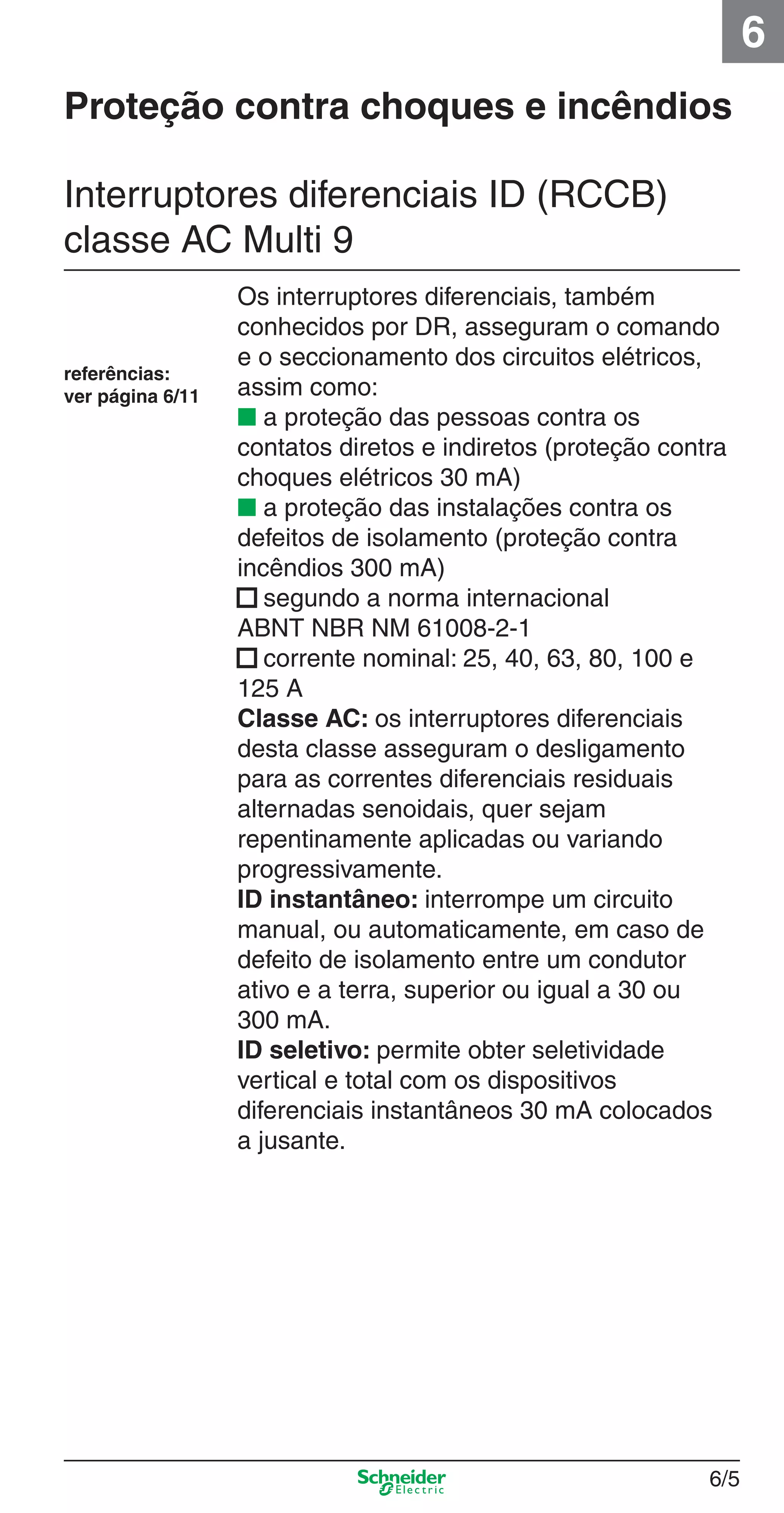 6/5
6
Proteção contra choques e incêndios
Os interruptores diferenciais, também
conhecidos por DR, asseguram o comando
e o seccionamento dos circuitos elétricos,
assim como:
■ a proteção das pessoas contra os
contatos diretos e indiretos (proteção contra
choques elétricos 30 mA)
■ a proteção das instalações contra os
defeitos de isolamento (proteção contra
incêndios 300 mA)
■ segundo a norma internacional
ABNT NBR NM 61008-2-1
■ corrente nominal: 25, 40, 63, 80, 100 e
125 A
Classe AC: os interruptores diferenciais
desta classe asseguram o desligamento
para as correntes diferenciais residuais
alternadas senoidais, quer sejam
repentinamente aplicadas ou variando
progressivamente.
ID instantâneo: interrompe um circuito
manual, ou automaticamente, em caso de
defeito de isolamento entre um condutor
ativo e a terra, superior ou igual a 30 ou
300 mA.
ID seletivo: permite obter seletividade
vertical e total com os dispositivos
diferenciais instantâneos 30 mA colocados
a jusante.
referências:
ver página 6/11
Interruptores diferenciais ID (RCCB)
classe AC Multi 9
6_Distrib eletr-1.indd 6/56_Distrib eletr-1.indd 6/5 9/19/08 11:56:10 AM9/19/08 11:56:10 AM
 