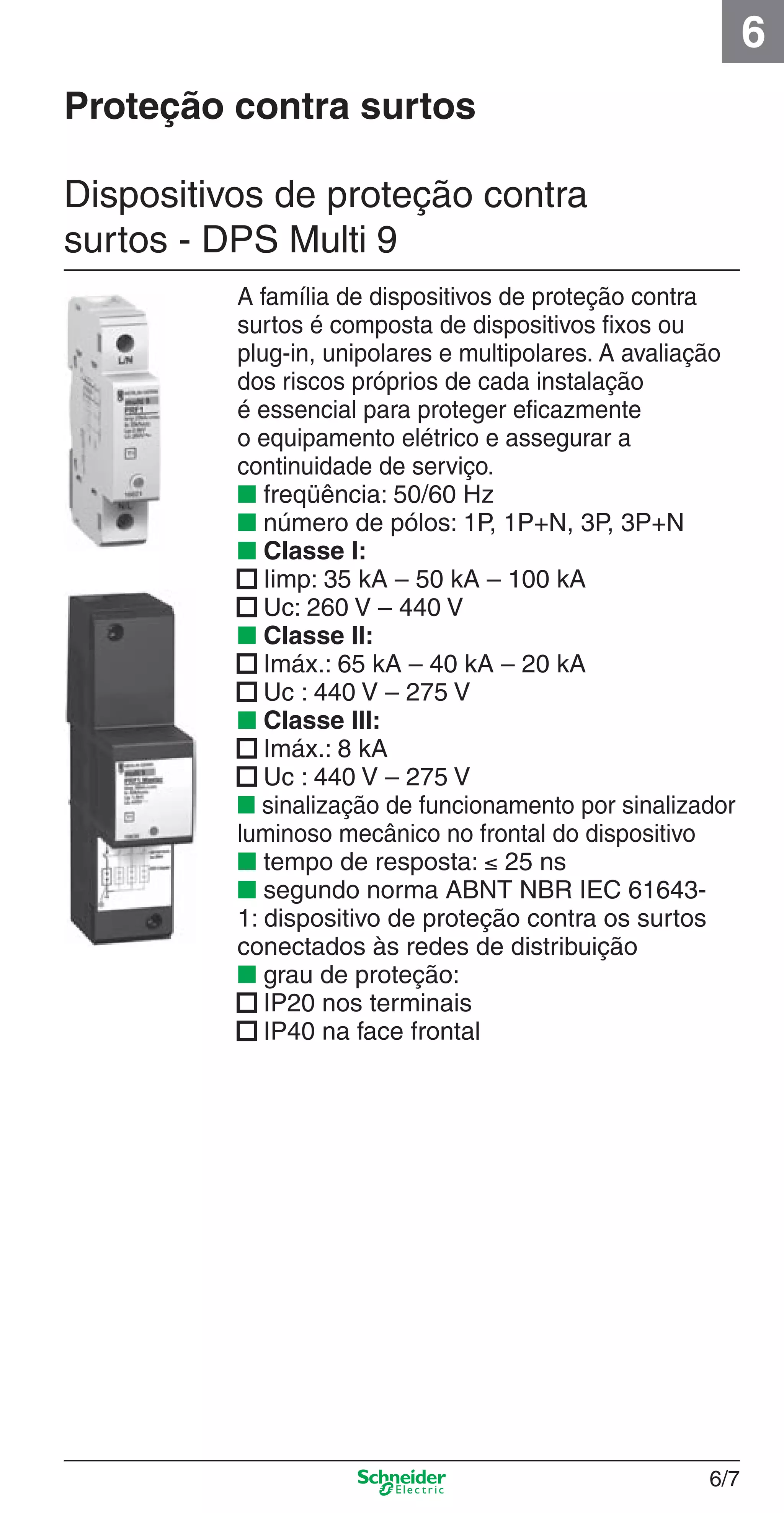 6/7
6
A família de dispositivos de proteção contra
surtos é composta de dispositivos ﬁxos ou
plug-in, unipolares e multipolares. A avaliação
dos riscos próprios de cada instalação
é essencial para proteger eﬁcazmente
o equipamento elétrico e assegurar a
continuidade de serviço.
■ freqüência: 50/60 Hz
■ número de pólos: 1P, 1P+N, 3P, 3P+N
■ Classe I:
■ Iimp: 35 kA – 50 kA – 100 kA
■ Uc: 260 V – 440 V
■ Classe II:
■ Imáx.: 65 kA – 40 kA – 20 kA
■ Uc : 440 V – 275 V
■ Classe III:
■ Imáx.: 8 kA
■ Uc : 440 V – 275 V
■ sinalização de funcionamento por sinalizador
luminoso mecânico no frontal do dispositivo
■ tempo de resposta: ≤ 25 ns
■ segundo norma ABNT NBR IEC 61643-
1: dispositivo de proteção contra os surtos
conectados às redes de distribuição
■ grau de proteção:
■ IP20 nos terminais
■ IP40 na face frontal
Dispositivos de proteção contra
surtos - DPS Multi 9
Proteção contra surtos
6_Distrib eletr-1.indd 6/76_Distrib eletr-1.indd 6/7 9/19/08 11:56:10 AM9/19/08 11:56:10 AM
 