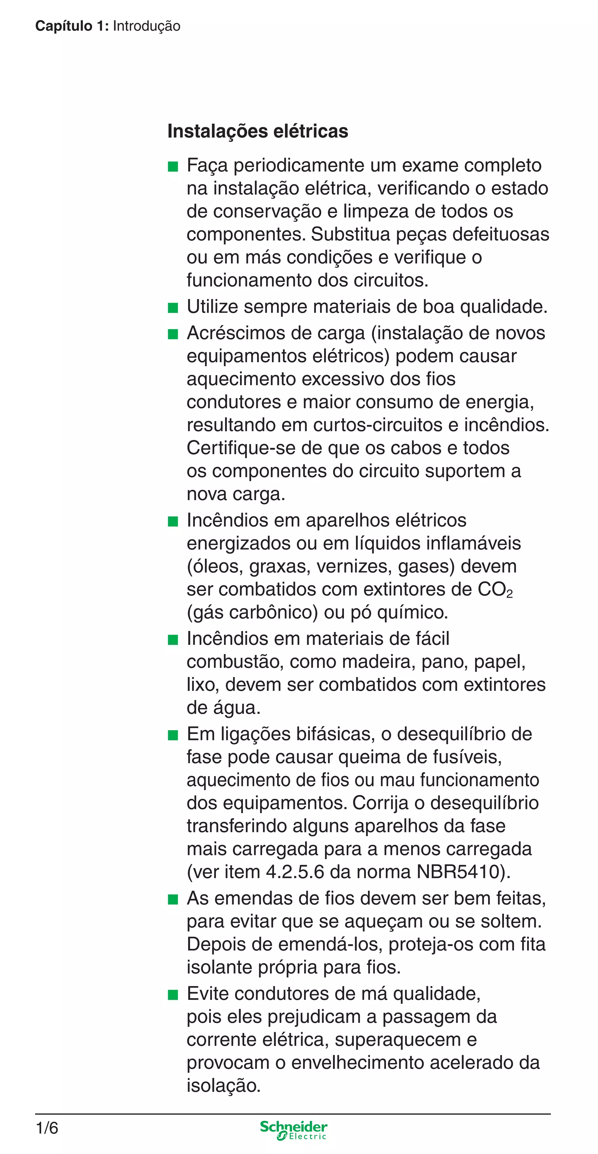 1/6
Capítulo 1: Introdução
Instalações elétricas
■ Faça periodicamente um exame completo
na instalação elétrica, veriﬁcando o estado
de conservação e limpeza de todos os
componentes. Substitua peças defeituosas
ou em más condições e veriﬁque o
funcionamento dos circuitos.
■ Utilize sempre materiais de boa qualidade.
■ Acréscimos de carga (instalação de novos
equipamentos elétricos) podem causar
aquecimento excessivo dos ﬁos
condutores e maior consumo de energia,
resultando em curtos-circuitos e incêndios.
Certiﬁque-se de que os cabos e todos
os componentes do circuito suportem a
nova carga.
■ Incêndios em aparelhos elétricos
energizados ou em líquidos inﬂamáveis
(óleos, graxas, vernizes, gases) devem
ser combatidos com extintores de CO2
(gás carbônico) ou pó químico.
■ Incêndios em materiais de fácil
combustão, como madeira, pano, papel,
lixo, devem ser combatidos com extintores
de água.
■ Em ligações bifásicas, o desequilíbrio de
fase pode causar queima de fusíveis,
aquecimento de ﬁos ou mau funcionamento
dos equipamentos. Corrija o desequilíbrio
transferindo alguns aparelhos da fase
mais carregada para a menos carregada
(ver item 4.2.5.6 da norma NBR5410).
■ As emendas de ﬁos devem ser bem feitas,
para evitar que se aqueçam ou se soltem.
Depois de emendá-los, proteja-os com ﬁta
isolante própria para ﬁos.
■ Evite condutores de má qualidade,
pois eles prejudicam a passagem da
corrente elétrica, superaquecem e
provocam o envelhecimento acelerado da
isolação.
1_Intro-1.indd 1/61_Intro-1.indd 1/6 9/19/08 11:07:46 AM9/19/08 11:07:46 AM
 