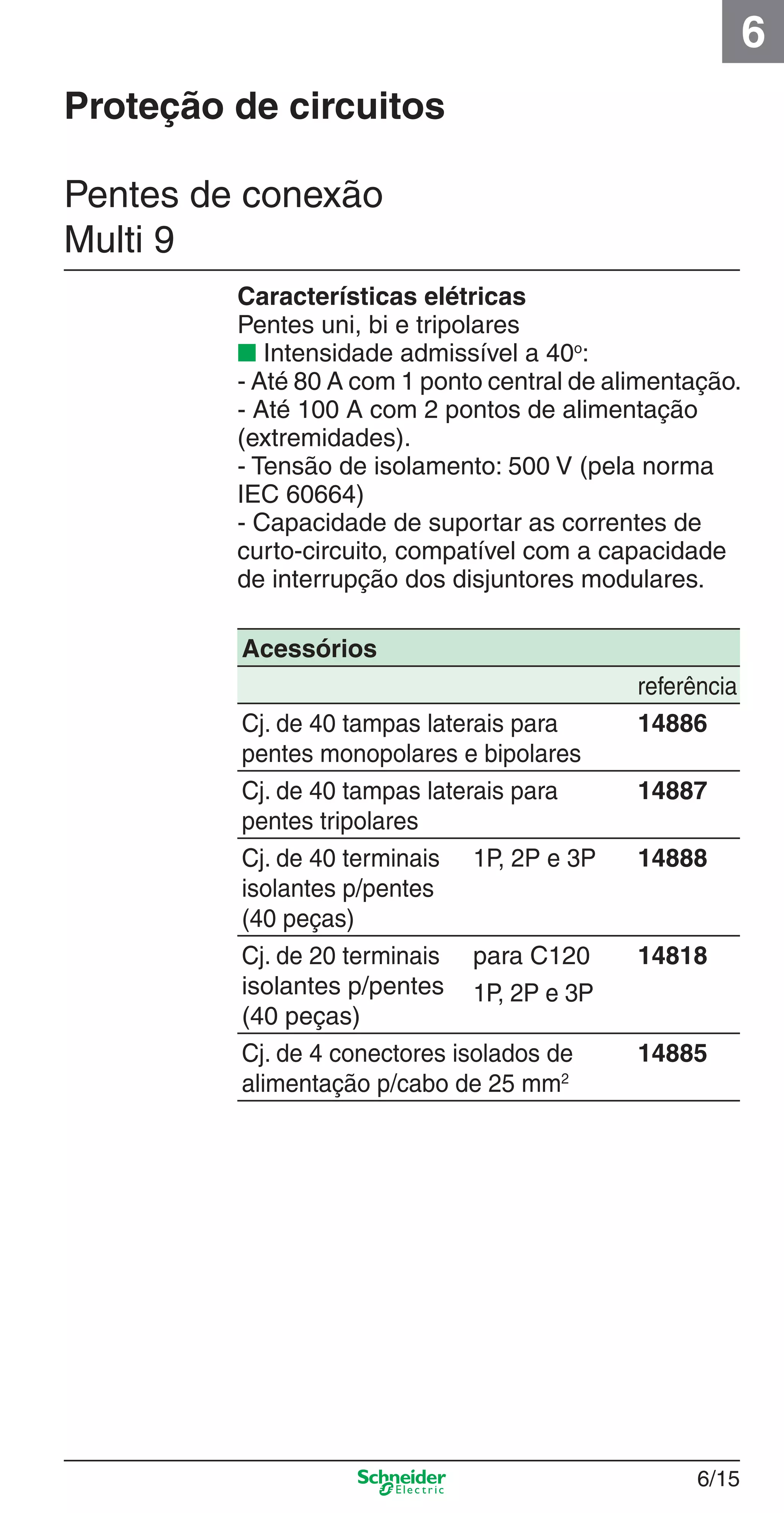 6/15
6
Pentes de conexão
Multi 9
Características elétricas
Pentes uni, bi e tripolares
■ Intensidade admissível a 40o
:
- Até 80 A com 1 ponto central de alimentação.
- Até 100 A com 2 pontos de alimentação
(extremidades).
- Tensão de isolamento: 500 V (pela norma
IEC 60664)
- Capacidade de suportar as correntes de
curto-circuito, compatível com a capacidade
de interrupção dos disjuntores modulares.
Proteção de circuitos
Acessórios
referência
Cj. de 40 tampas laterais para
pentes monopolares e bipolares
14886
Cj. de 40 tampas laterais para
pentes tripolares
14887
Cj. de 40 terminais
isolantes p/pentes
(40 peças)
1P, 2P e 3P 14888
Cj. de 20 terminais
isolantes p/pentes
(40 peças)
para C120 14818
1P, 2P e 3P
Cj. de 4 conectores isolados de
alimentação p/cabo de 25 mm2
14885
6_Distrib eletr-1.indd 6/156_Distrib eletr-1.indd 6/15 9/19/08 11:56:15 AM9/19/08 11:56:15 AM
 