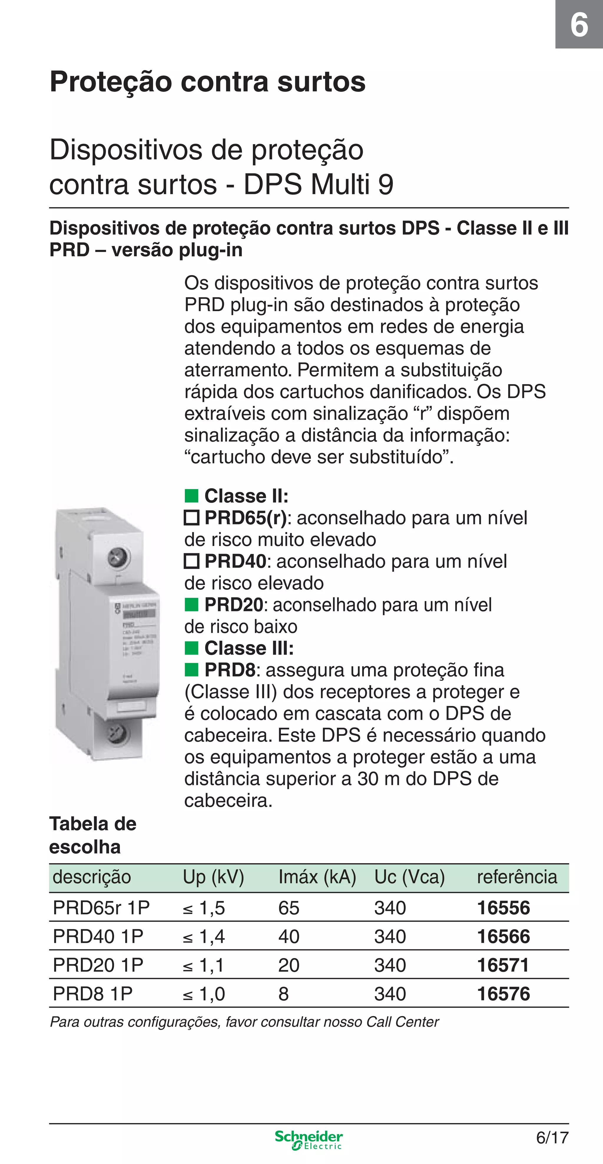 6/17
6
Os dispositivos de proteção contra surtos
PRD plug-in são destinados à proteção
dos equipamentos em redes de energia
atendendo a todos os esquemas de
aterramento. Permitem a substituição
rápida dos cartuchos daniﬁcados. Os DPS
extraíveis com sinalização “r” dispõem
sinalização a distância da informação:
“cartucho deve ser substituído”.
Dispositivos de proteção contra surtos DPS - Classe II e III
PRD – versão plug-in
descrição Up (kV) Imáx (kA) Uc (Vca) referência
PRD65r 1P ≤ 1,5 65 340 16556
PRD40 1P ≤ 1,4 40 340 16566
PRD20 1P ≤ 1,1 20 340 16571
PRD8 1P ≤ 1,0 8 340 16576
Para outras conﬁgurações, favor consultar nosso Call Center
Tabela de
escolha
■ Classe II:
■ PRD65(r): aconselhado para um nível
de risco muito elevado
■ PRD40: aconselhado para um nível
de risco elevado
■ PRD20: aconselhado para um nível
de risco baixo
■ Classe III:
■ PRD8: assegura uma proteção ﬁna
(Classe III) dos receptores a proteger e
é colocado em cascata com o DPS de
cabeceira. Este DPS é necessário quando
os equipamentos a proteger estão a uma
distância superior a 30 m do DPS de
cabeceira.
Proteção contra surtos
Dispositivos de proteção
contra surtos - DPS Multi 9
6_Distrib eletr-1.indd 6/176_Distrib eletr-1.indd 6/17 9/19/08 11:56:15 AM9/19/08 11:56:15 AM
 
