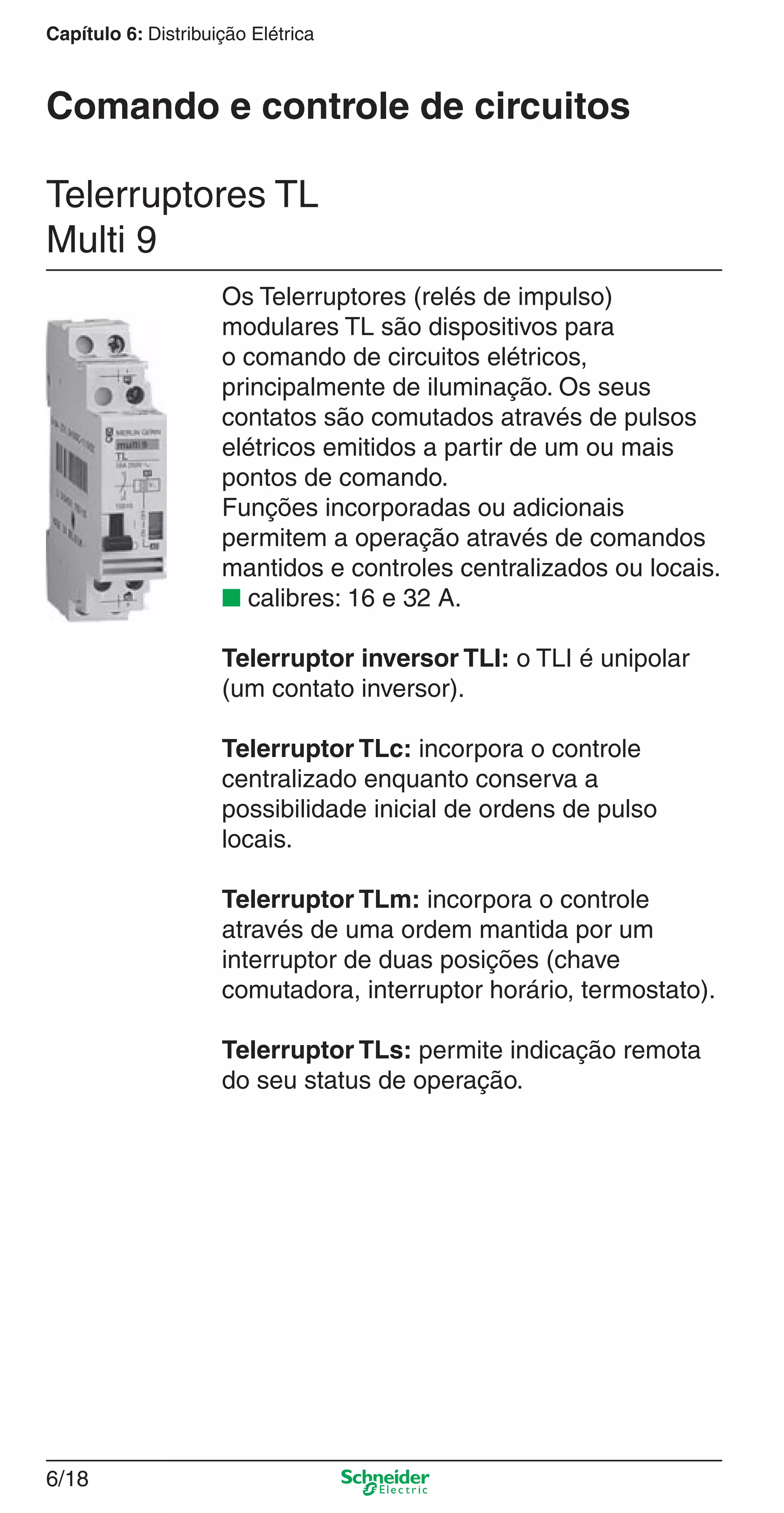 6/18
Capítulo 6: Distribuição Elétrica
Os Telerruptores (relés de impulso)
modulares TL são dispositivos para
o comando de circuitos elétricos,
principalmente de iluminação. Os seus
contatos são comutados através de pulsos
elétricos emitidos a partir de um ou mais
pontos de comando.
Funções incorporadas ou adicionais
permitem a operação através de comandos
mantidos e controles centralizados ou locais.
■ calibres: 16 e 32 A.
Telerruptor inversor TLI: o TLI é unipolar
(um contato inversor).
Telerruptor TLc: incorpora o controle
centralizado enquanto conserva a
possibilidade inicial de ordens de pulso
locais.
Telerruptor TLm: incorpora o controle
através de uma ordem mantida por um
interruptor de duas posições (chave
comutadora, interruptor horário, termostato).
Telerruptor TLs: permite indicação remota
do seu status de operação.
Telerruptores TL
Multi 9
Comando e controle de circuitos
6_Distrib eletr-1.indd 6/186_Distrib eletr-1.indd 6/18 9/19/08 11:56:15 AM9/19/08 11:56:15 AM
 