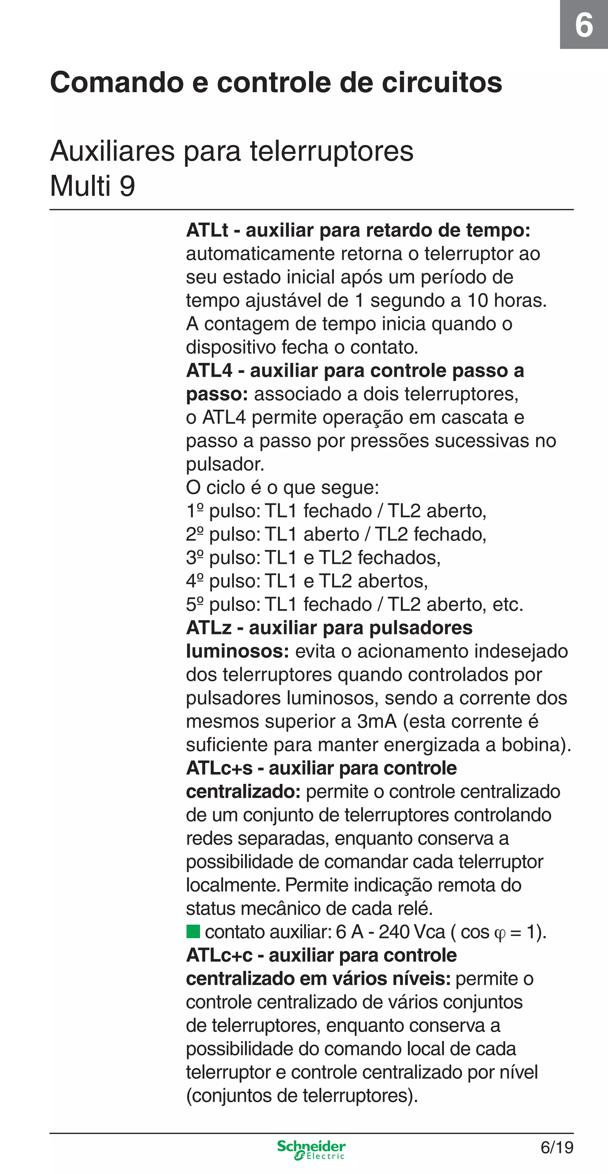 6/19
6
ATLt - auxiliar para retardo de tempo:
automaticamente retorna o telerruptor ao
seu estado inicial após um período de
tempo ajustável de 1 segundo a 10 horas.
A contagem de tempo inicia quando o
dispositivo fecha o contato.
ATL4 - auxiliar para controle passo a
passo: associado a dois telerruptores,
o ATL4 permite operação em cascata e
passo a passo por pressões sucessivas no
pulsador.
O ciclo é o que segue:
1º pulso: TL1 fechado / TL2 aberto,
2º pulso: TL1 aberto / TL2 fechado,
3º pulso: TL1 e TL2 fechados,
4º pulso: TL1 e TL2 abertos,
5º pulso: TL1 fechado / TL2 aberto, etc.
ATLz - auxiliar para pulsadores
luminosos: evita o acionamento indesejado
dos telerruptores quando controlados por
pulsadores luminosos, sendo a corrente dos
mesmos superior a 3mA (esta corrente é
suﬁciente para manter energizada a bobina).
ATLc+s - auxiliar para controle
centralizado: permite o controle centralizado
de um conjunto de telerruptores controlando
redes separadas, enquanto conserva a
possibilidade de comandar cada telerruptor
localmente. Permite indicação remota do
status mecânico de cada relé.
■ contato auxiliar: 6 A - 240 Vca ( cos ϕ = 1).
ATLc+c - auxiliar para controle
centralizado em vários níveis: permite o
controle centralizado de vários conjuntos
de telerruptores, enquanto conserva a
possibilidade do comando local de cada
telerruptor e controle centralizado por nível
(conjuntos de telerruptores).
Auxiliares para telerruptores
Multi 9
Comando e controle de circuitos
6_Distrib eletr-1.indd 6/196_Distrib eletr-1.indd 6/19 9/19/08 11:56:15 AM9/19/08 11:56:15 AM
 