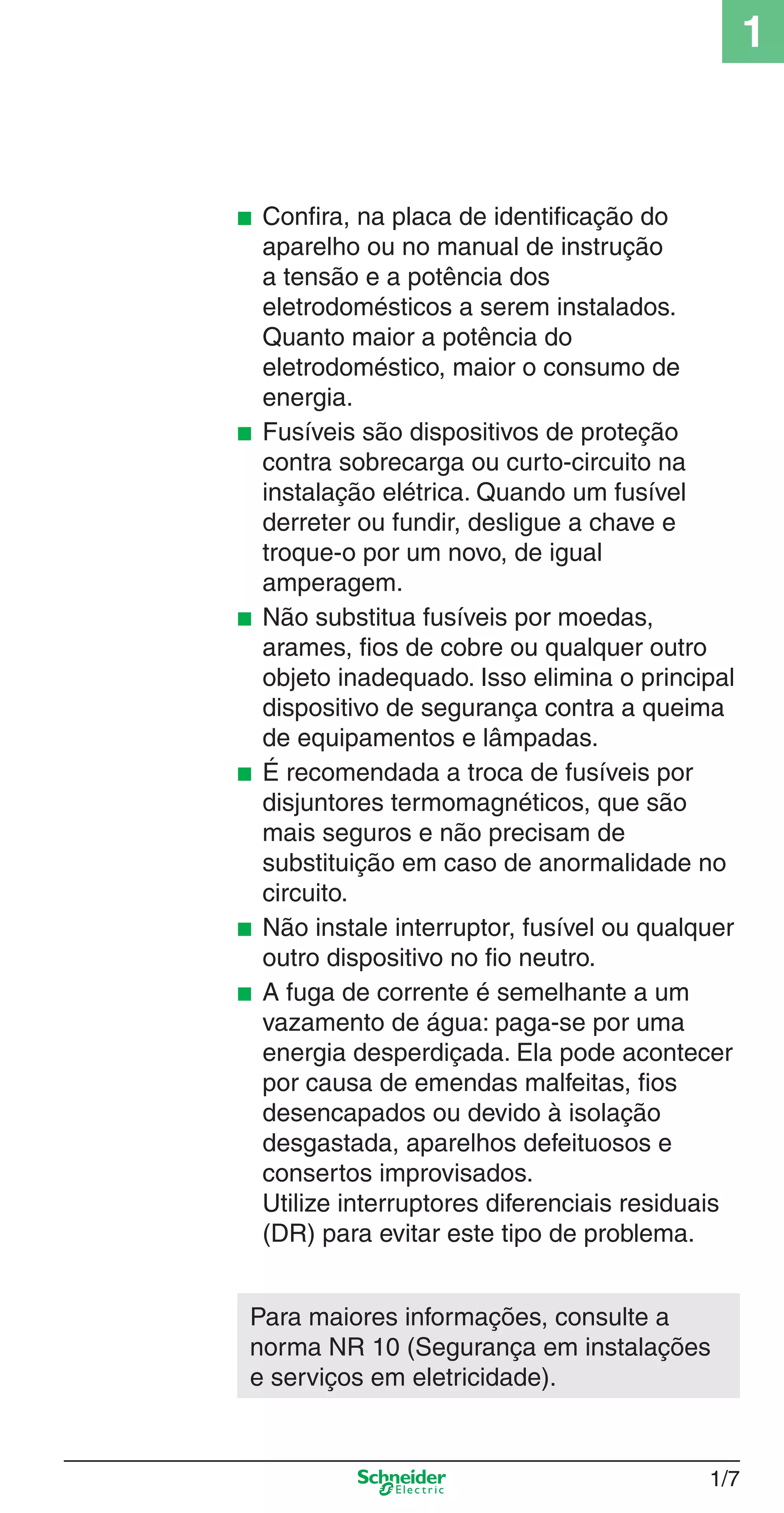 1/7
1
■ Conﬁra, na placa de identiﬁcação do
aparelho ou no manual de instrução
a tensão e a potência dos
eletrodomésticos a serem instalados.
Quanto maior a potência do
eletrodoméstico, maior o consumo de
energia.
■ Fusíveis são dispositivos de proteção
contra sobrecarga ou curto-circuito na
instalação elétrica. Quando um fusível
derreter ou fundir, desligue a chave e
troque-o por um novo, de igual
amperagem.
■ Não substitua fusíveis por moedas,
arames, ﬁos de cobre ou qualquer outro
objeto inadequado. Isso elimina o principal
dispositivo de segurança contra a queima
de equipamentos e lâmpadas.
■ É recomendada a troca de fusíveis por
disjuntores termomagnéticos, que são
mais seguros e não precisam de
substituição em caso de anormalidade no
circuito.
■ Não instale interruptor, fusível ou qualquer
outro dispositivo no ﬁo neutro.
■ A fuga de corrente é semelhante a um
vazamento de água: paga-se por uma
energia desperdiçada. Ela pode acontecer
por causa de emendas malfeitas, ﬁos
desencapados ou devido à isolação
desgastada, aparelhos defeituosos e
consertos improvisados.
Utilize interruptores diferenciais residuais
(DR) para evitar este tipo de problema.
Para maiores informações, consulte a
norma NR 10 (Segurança em instalações
e serviços em eletricidade).
1_Intro-1.indd 1/71_Intro-1.indd 1/7 9/19/08 11:07:46 AM9/19/08 11:07:46 AM
 
