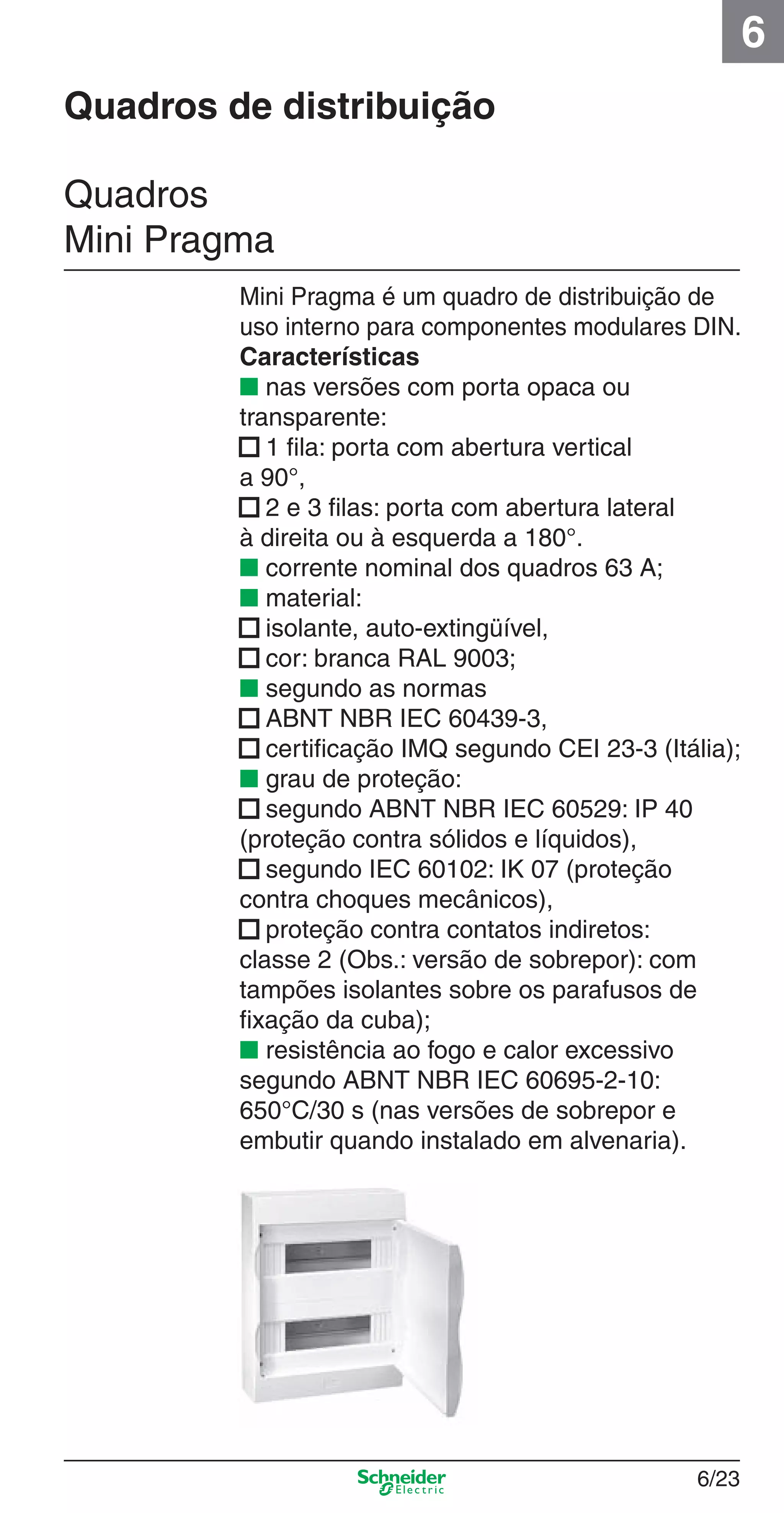 6/23
6
Mini Pragma é um quadro de distribuição de
uso interno para componentes modulares DIN.
Características
■ nas versões com porta opaca ou
transparente:
■ 1 ﬁla: porta com abertura vertical
a 90°,
■ 2 e 3 ﬁlas: porta com abertura lateral
à direita ou à esquerda a 180°.
■ corrente nominal dos quadros 63 A;
■ material:
■ isolante, auto-extingüível,
■ cor: branca RAL 9003;
■ segundo as normas
■ ABNT NBR IEC 60439-3,
■ certiﬁcação IMQ segundo CEI 23-3 (Itália);
■ grau de proteção:
■ segundo ABNT NBR IEC 60529: IP 40
(proteção contra sólidos e líquidos),
■ segundo IEC 60102: IK 07 (proteção
contra choques mecânicos),
■ proteção contra contatos indiretos:
classe 2 (Obs.: versão de sobrepor): com
tampões isolantes sobre os parafusos de
ﬁxação da cuba);
■ resistência ao fogo e calor excessivo
segundo ABNT NBR IEC 60695-2-10:
650°C/30 s (nas versões de sobrepor e
embutir quando instalado em alvenaria).
Quadros
Mini Pragma
Quadros de distribuição
6_Distrib eletr-1.indd 6/236_Distrib eletr-1.indd 6/23 9/19/08 11:56:16 AM9/19/08 11:56:16 AM
 