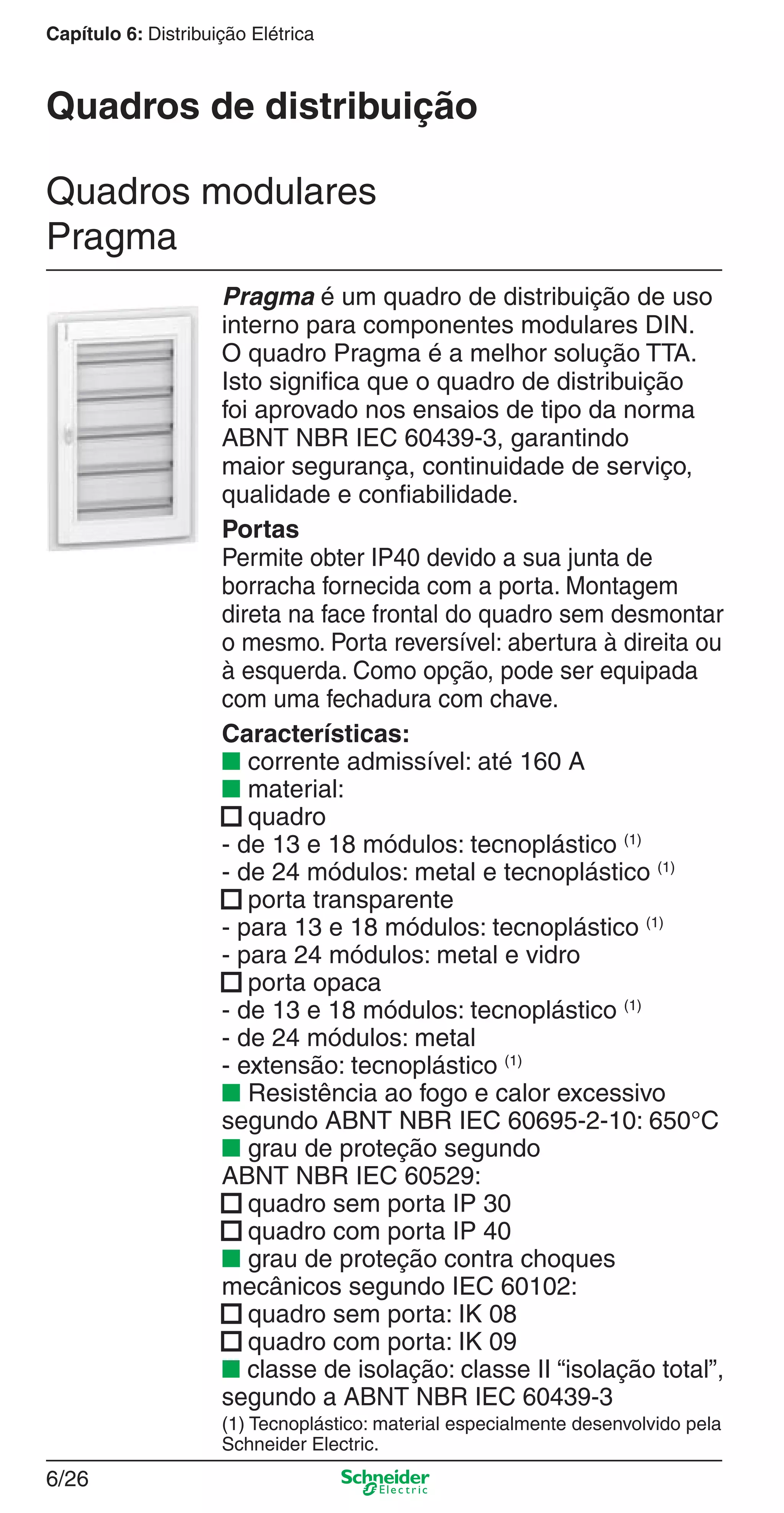 6/26
Capítulo 6: Distribuição Elétrica
Pragma é um quadro de distribuição de uso
interno para componentes modulares DIN.
O quadro Pragma é a melhor solução TTA.
Isto signiﬁca que o quadro de distribuição
foi aprovado nos ensaios de tipo da norma
ABNT NBR IEC 60439-3, garantindo
maior segurança, continuidade de serviço,
qualidade e conﬁabilidade.
Portas
Permite obter IP40 devido a sua junta de
borracha fornecida com a porta. Montagem
direta na face frontal do quadro sem desmontar
o mesmo. Porta reversível: abertura à direita ou
à esquerda. Como opção, pode ser equipada
com uma fechadura com chave.
Características:
■ corrente admissível: até 160 A
■ material:
■ quadro
- de 13 e 18 módulos: tecnoplástico (1)
- de 24 módulos: metal e tecnoplástico (1)
■ porta transparente
- para 13 e 18 módulos: tecnoplástico (1)
- para 24 módulos: metal e vidro
■ porta opaca
- de 13 e 18 módulos: tecnoplástico (1)
- de 24 módulos: metal
- extensão: tecnoplástico (1)
■ Resistência ao fogo e calor excessivo
segundo ABNT NBR IEC 60695-2-10: 650°C
■ grau de proteção segundo
ABNT NBR IEC 60529:
■ quadro sem porta IP 30
■ quadro com porta IP 40
■ grau de proteção contra choques
mecânicos segundo IEC 60102:
■ quadro sem porta: IK 08
■ quadro com porta: IK 09
■ classe de isolação: classe II “isolação total”,
segundo a ABNT NBR IEC 60439-3
(1) Tecnoplástico: material especialmente desenvolvido pela
Schneider Electric.
Quadros modulares
Pragma
Quadros de distribuição
6_Distrib eletr-1.indd 6/266_Distrib eletr-1.indd 6/26 9/19/08 11:56:17 AM9/19/08 11:56:17 AM
 