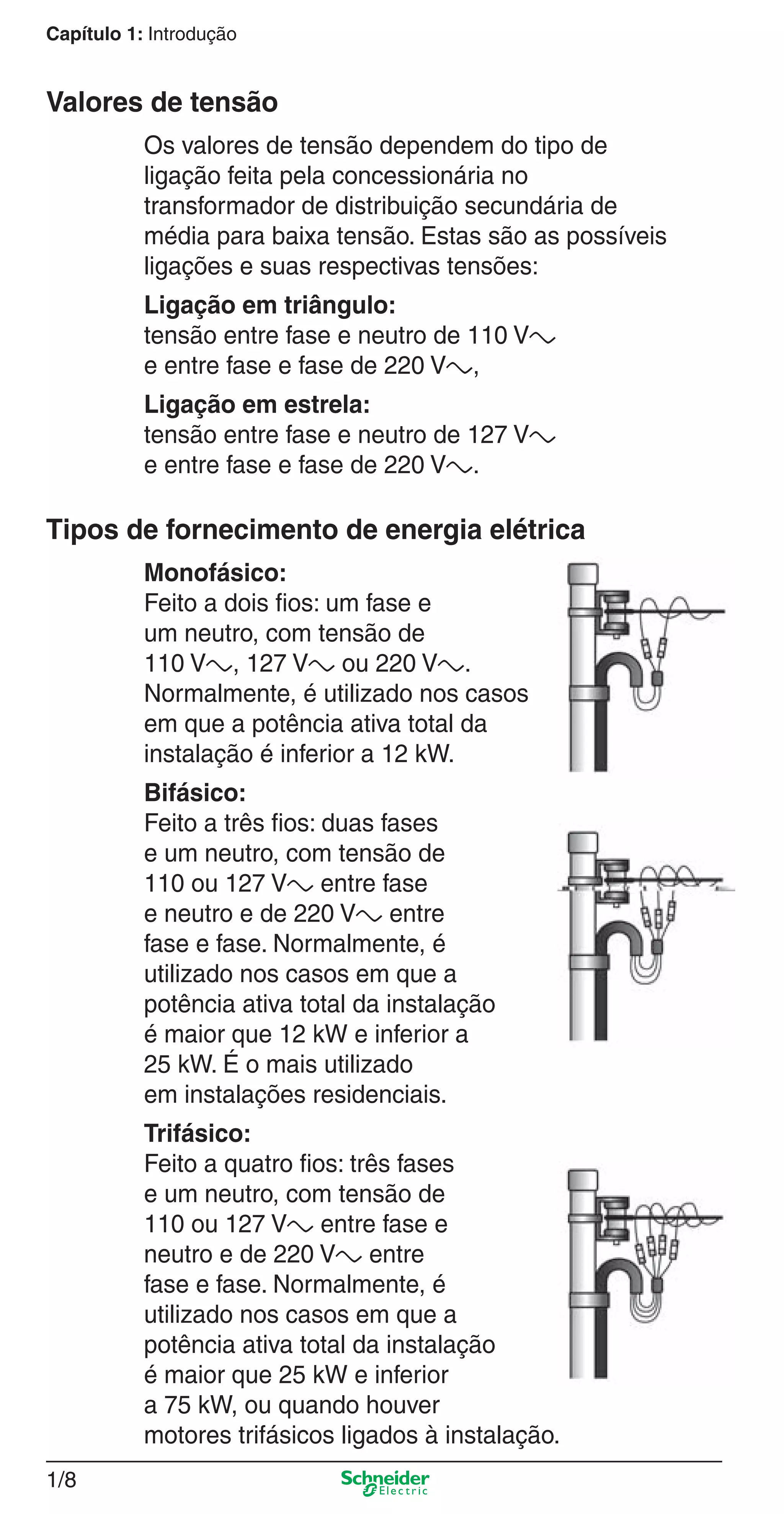 Capítulo 1: Introdução
1/8
Os valores de tensão dependem do tipo de
ligação feita pela concessionária no
transformador de distribuição secundária de
média para baixa tensão. Estas são as possíveis
ligações e suas respectivas tensões:
Ligação em triângulo:
tensão entre fase e neutro de 110 Va
e entre fase e fase de 220 Va,
Ligação em estrela:
tensão entre fase e neutro de 127 Va
e entre fase e fase de 220 Va.
Valores de tensão
Tipos de fornecimento de energia elétrica
Monofásico:
Feito a dois ﬁos: um fase e
um neutro, com tensão de
110 Va, 127 Va ou 220 Va.
Normalmente, é utilizado nos casos
em que a potência ativa total da
instalação é inferior a 12 kW.
Bifásico:
Feito a três ﬁos: duas fases
e um neutro, com tensão de
110 ou 127 Va entre fase
e neutro e de 220 Va entre
fase e fase. Normalmente, é
utilizado nos casos em que a
potência ativa total da instalação
é maior que 12 kW e inferior a
25 kW. É o mais utilizado
em instalações residenciais.
Trifásico:
Feito a quatro ﬁos: três fases
e um neutro, com tensão de
110 ou 127 Va entre fase e
neutro e de 220 Va entre
fase e fase. Normalmente, é
utilizado nos casos em que a
potência ativa total da instalação
é maior que 25 kW e inferior
a 75 kW, ou quando houver
motores trifásicos ligados à instalação.
1_Intro-2.indd 1/81_Intro-2.indd 1/8 9/19/08 11:09:33 AM9/19/08 11:09:33 AM
 