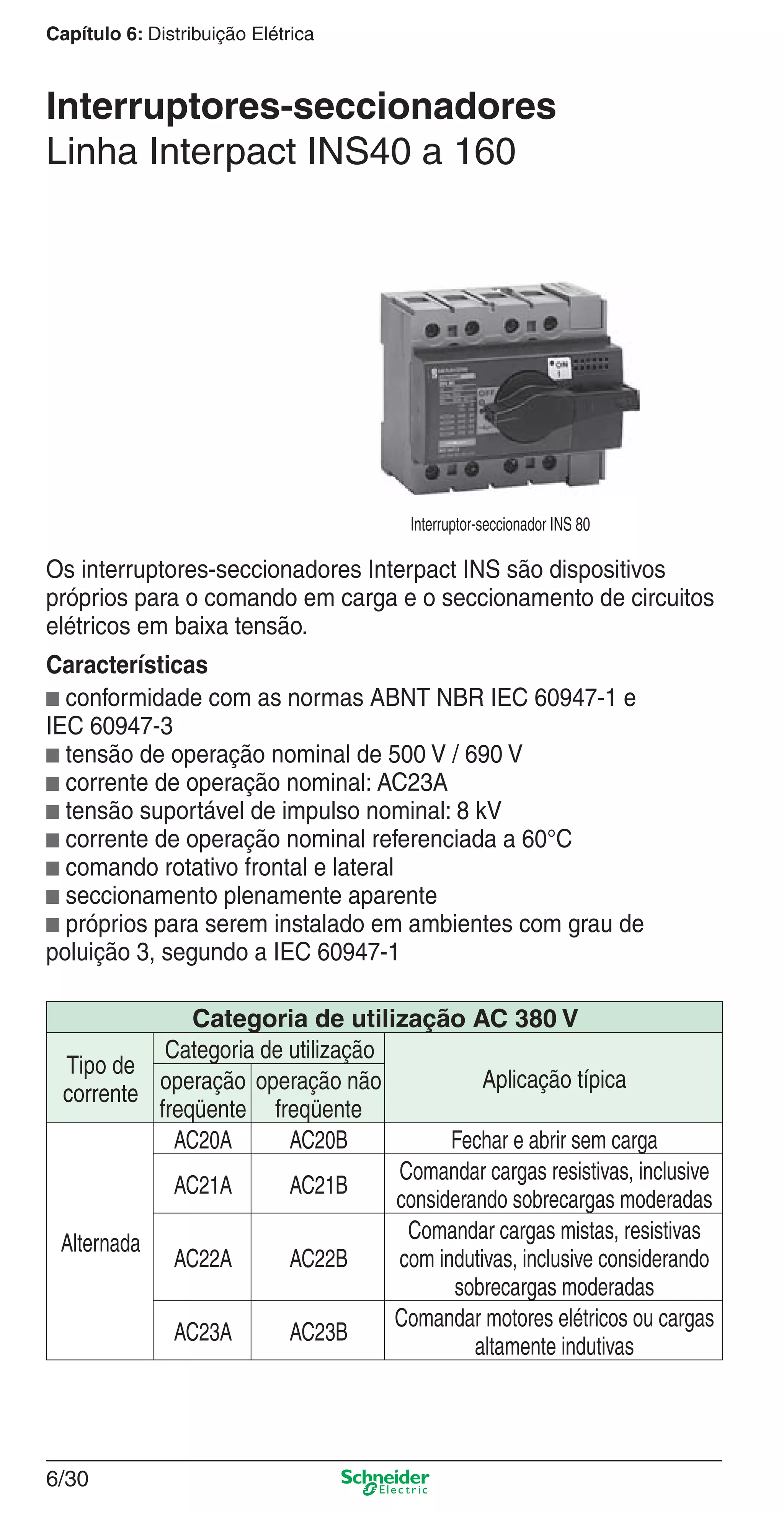 6/30
Capítulo 6: Distribuição Elétrica
Interruptores-seccionadores
Linha Interpact INS40 a 160
Os interruptores-seccionadores Interpact INS são dispositivos
próprios para o comando em carga e o seccionamento de circuitos
elétricos em baixa tensão.
Características
b conformidade com as normas ABNT NBR IEC 60947-1 e
IEC 60947-3
b tensão de operação nominal de 500 V / 690 V
b corrente de operação nominal: AC23A
b tensão suportável de impulso nominal: 8 kV
b corrente de operação nominal referenciada a 60°C
b comando rotativo frontal e lateral
b seccionamento plenamente aparente
b próprios para serem instalado em ambientes com grau de
poluição 3, segundo a IEC 60947-1
Categoria de utilização AC 380 V
Tipo de
corrente
Categoria de utilização
Aplicação típicaoperação
freqüente
operação não
freqüente
Alternada
AC20A AC20B Fechar e abrir sem carga
AC21A AC21B
Comandar cargas resistivas, inclusive
considerando sobrecargas moderadas
AC22A AC22B
Comandar cargas mistas, resistivas
com indutivas, inclusive considerando
sobrecargas moderadas
AC23A AC23B
Comandar motores elétricos ou cargas
altamente indutivas
Interruptor-seccionador INS 80
6_Distrib eletr-2.indd 6/306_Distrib eletr-2.indd 6/30 9/19/08 11:58:09 AM9/19/08 11:58:09 AM
 