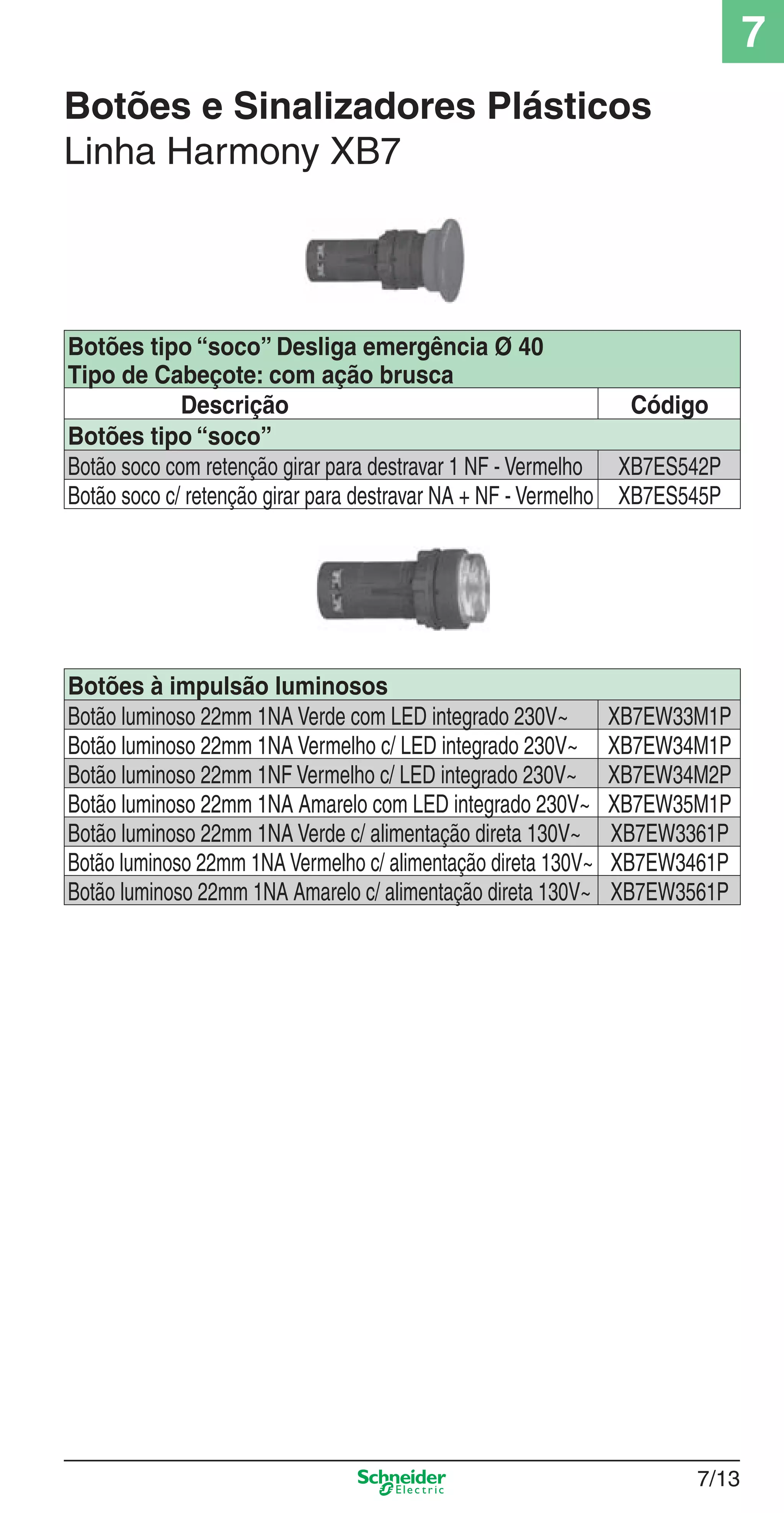 Botões e Sinalizadores Plásticos
Linha Harmony XB7
Botões tipo “soco” Desliga emergência Ø 40
Tipo de Cabeçote: com ação brusca
Descrição Código
Botões tipo “soco”
Botão soco com retenção girar para destravar 1 NF - Vermelho XB7ES542P
Botão soco c/ retenção girar para destravar NA + NF - Vermelho XB7ES545P
Botões à impulsão luminosos
Botão luminoso 22mm 1NA Verde com LED integrado 230V~ XB7EW33M1P
Botão luminoso 22mm 1NA Vermelho c/ LED integrado 230V~ XB7EW34M1P
Botão luminoso 22mm 1NF Vermelho c/ LED integrado 230V~ XB7EW34M2P
Botão luminoso 22mm 1NA Amarelo com LED integrado 230V~ XB7EW35M1P
Botão luminoso 22mm 1NA Verde c/ alimentação direta 130V~ XB7EW3361P
Botão luminoso 22mm 1NA Vermelho c/ alimentação direta 130V~ XB7EW3461P
Botão luminoso 22mm 1NA Amarelo c/ alimentação direta 130V~ XB7EW3561P
7/13
7
7_Contr-Com Potencia.indd 7/137_Contr-Com Potencia.indd 7/13 9/19/08 12:00:48 PM9/19/08 12:00:48 PM
 