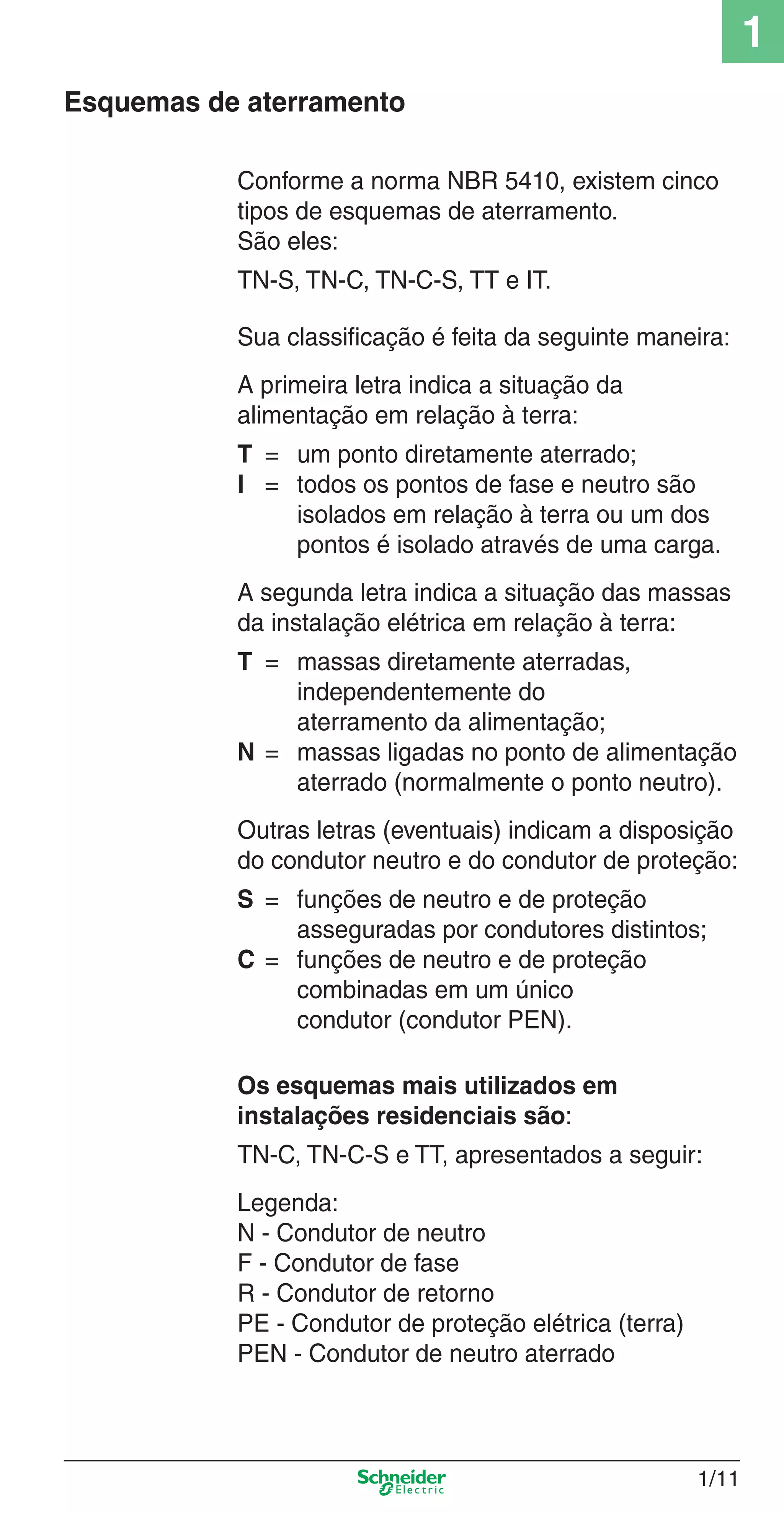 1
1/11
Conforme a norma NBR 5410, existem cinco
tipos de esquemas de aterramento.
São eles:
TN-S, TN-C, TN-C-S, TT e IT.
Sua classiﬁcação é feita da seguinte maneira:
A primeira letra indica a situação da
alimentação em relação à terra:
T = um ponto diretamente aterrado;
I = todos os pontos de fase e neutro são
isolados em relação à terra ou um dos
pontos é isolado através de uma carga.
A segunda letra indica a situação das massas
da instalação elétrica em relação à terra:
T = massas diretamente aterradas,
independentemente do
aterramento da alimentação;
N = massas ligadas no ponto de alimentação
aterrado (normalmente o ponto neutro).
Outras letras (eventuais) indicam a disposição
do condutor neutro e do condutor de proteção:
S = funções de neutro e de proteção
asseguradas por condutores distintos;
C = funções de neutro e de proteção
combinadas em um único
condutor (condutor PEN).
Os esquemas mais utilizados em
instalações residenciais são:
TN-C, TN-C-S e TT, apresentados a seguir:
Legenda:
N - Condutor de neutro
F - Condutor de fase
R - Condutor de retorno
PE - Condutor de proteção elétrica (terra)
PEN - Condutor de neutro aterrado
Esquemas de aterramento
1_Intro-2.indd 1/111_Intro-2.indd 1/11 9/19/08 11:09:41 AM9/19/08 11:09:41 AM
 