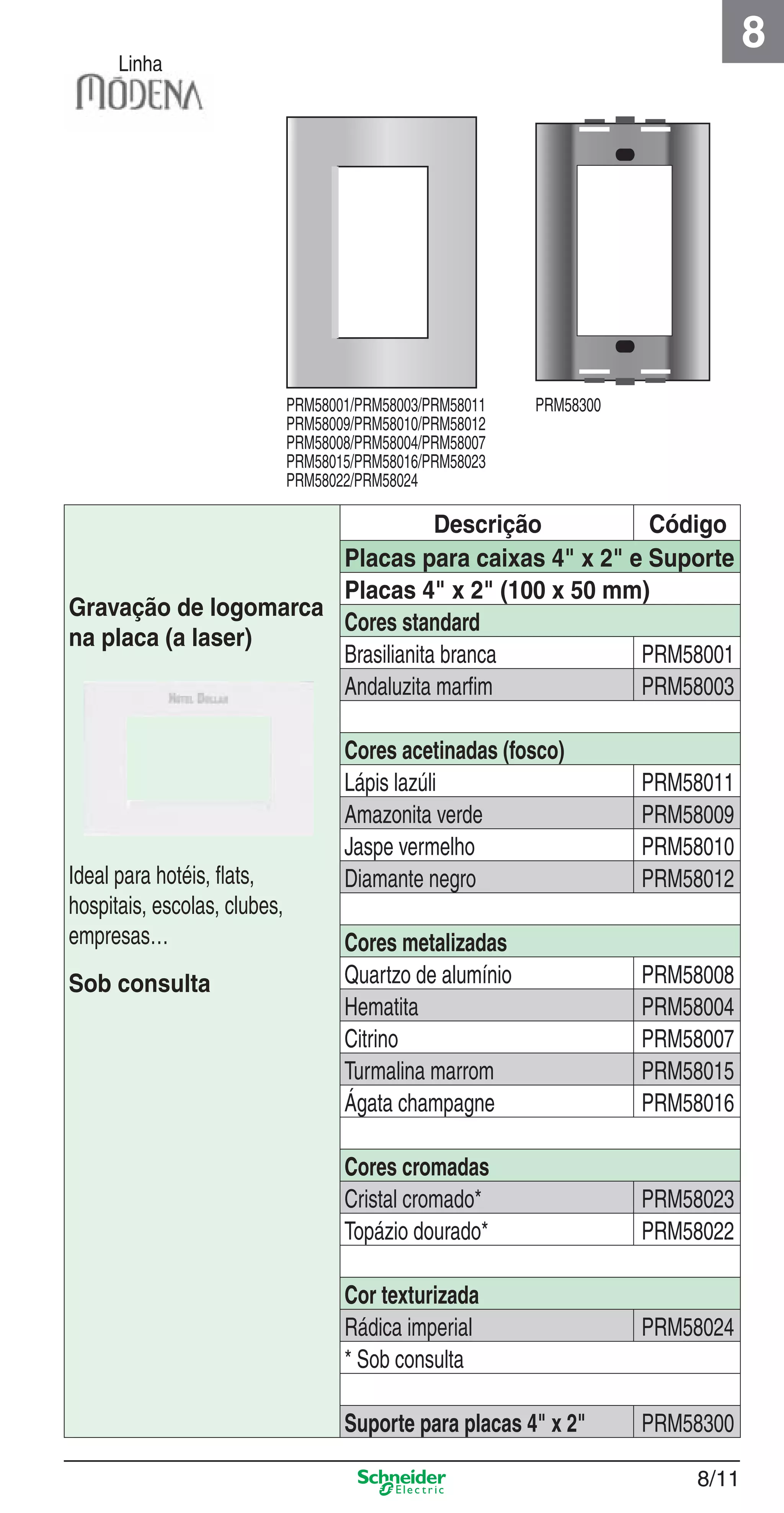 8/11
8
Linha
Descrição Código
Gravação de logomarca
na placa (a laser)
Ideal para hotéis, ﬂats,
hospitais, escolas, clubes,
empresas…
Sob consulta
Placas para caixas 4" x 2" e Suporte
Placas 4" x 2" (100 x 50 mm)
Cores standard
Brasilianita branca PRM58001
Andaluzita marﬁm PRM58003
Cores acetinadas (fosco)
Lápis lazúli PRM58011
Amazonita verde PRM58009
Jaspe vermelho PRM58010
Diamante negro PRM58012
Cores metalizadas
Quartzo de alumínio PRM58008
Hematita PRM58004
Citrino PRM58007
Turmalina marrom PRM58015
Ágata champagne PRM58016
Cores cromadas
Cristal cromado* PRM58023
Topázio dourado* PRM58022
Cor texturizada
Rádica imperial PRM58024
* Sob consulta
Suporte para placas 4" x 2" PRM58300
PRM58001/PRM58003/PRM58011
PRM58009/PRM58010/PRM58012
PRM58008/PRM58004/PRM58007
PRM58015/PRM58016/PRM58023
PRM58022/PRM58024
PRM58300
8_Produtos Prime-1.indd 8/118_Produtos Prime-1.indd 8/11 9/19/08 12:08:49 PM9/19/08 12:08:49 PM
 