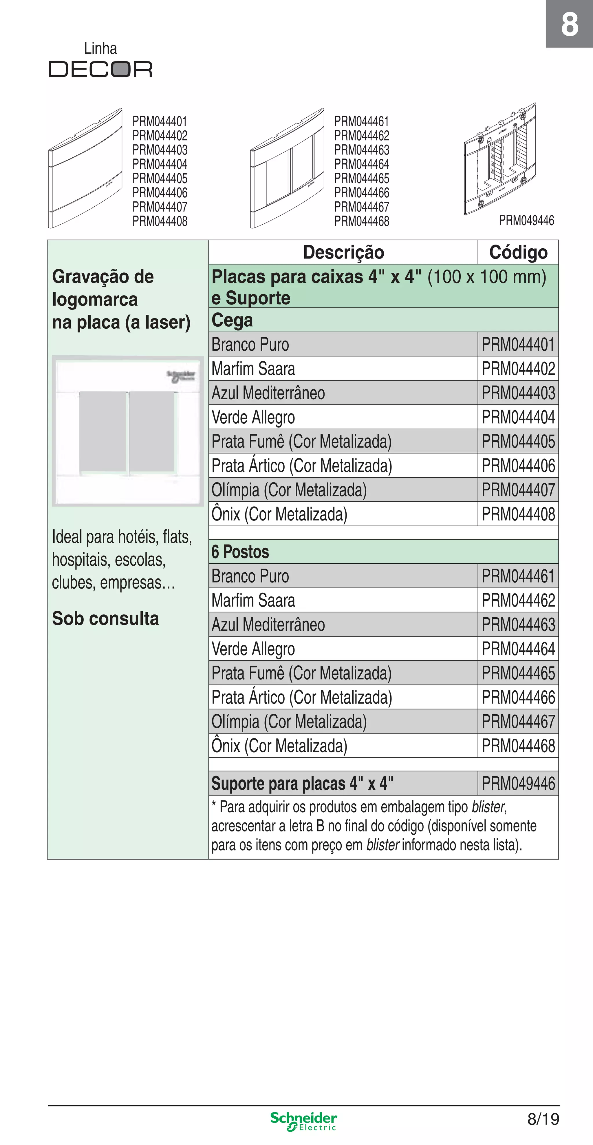 8/19
8
Linha
Descrição Código
Gravação de
logomarca
na placa (a laser)
Ideal para hotéis, ﬂats,
hospitais, escolas,
clubes, empresas…
Sob consulta
Placas para caixas 4" x 4" (100 x 100 mm)
e Suporte
Cega
Branco Puro PRM044401
Marﬁm Saara PRM044402
Azul Mediterrâneo PRM044403
Verde Allegro PRM044404
Prata Fumê (Cor Metalizada) PRM044405
Prata Ártico (Cor Metalizada) PRM044406
Olímpia (Cor Metalizada) PRM044407
Ônix (Cor Metalizada) PRM044408
6 Postos
Branco Puro PRM044461
Marﬁm Saara PRM044462
Azul Mediterrâneo PRM044463
Verde Allegro PRM044464
Prata Fumê (Cor Metalizada) PRM044465
Prata Ártico (Cor Metalizada) PRM044466
Olímpia (Cor Metalizada) PRM044467
Ônix (Cor Metalizada) PRM044468
Suporte para placas 4" x 4" PRM049446
* Para adquirir os produtos em embalagem tipo blister,
acrescentar a letra B no ﬁnal do código (disponível somente
para os itens com preço em blister informado nesta lista).
PRM044401
PRM044402
PRM044403
PRM044404
PRM044405
PRM044406
PRM044407
PRM044408
PRM044461
PRM044462
PRM044463
PRM044464
PRM044465
PRM044466
PRM044467
PRM044468 PRM049446
8_Produtos Prime-1.indd 8/198_Produtos Prime-1.indd 8/19 9/19/08 12:08:52 PM9/19/08 12:08:52 PM
 