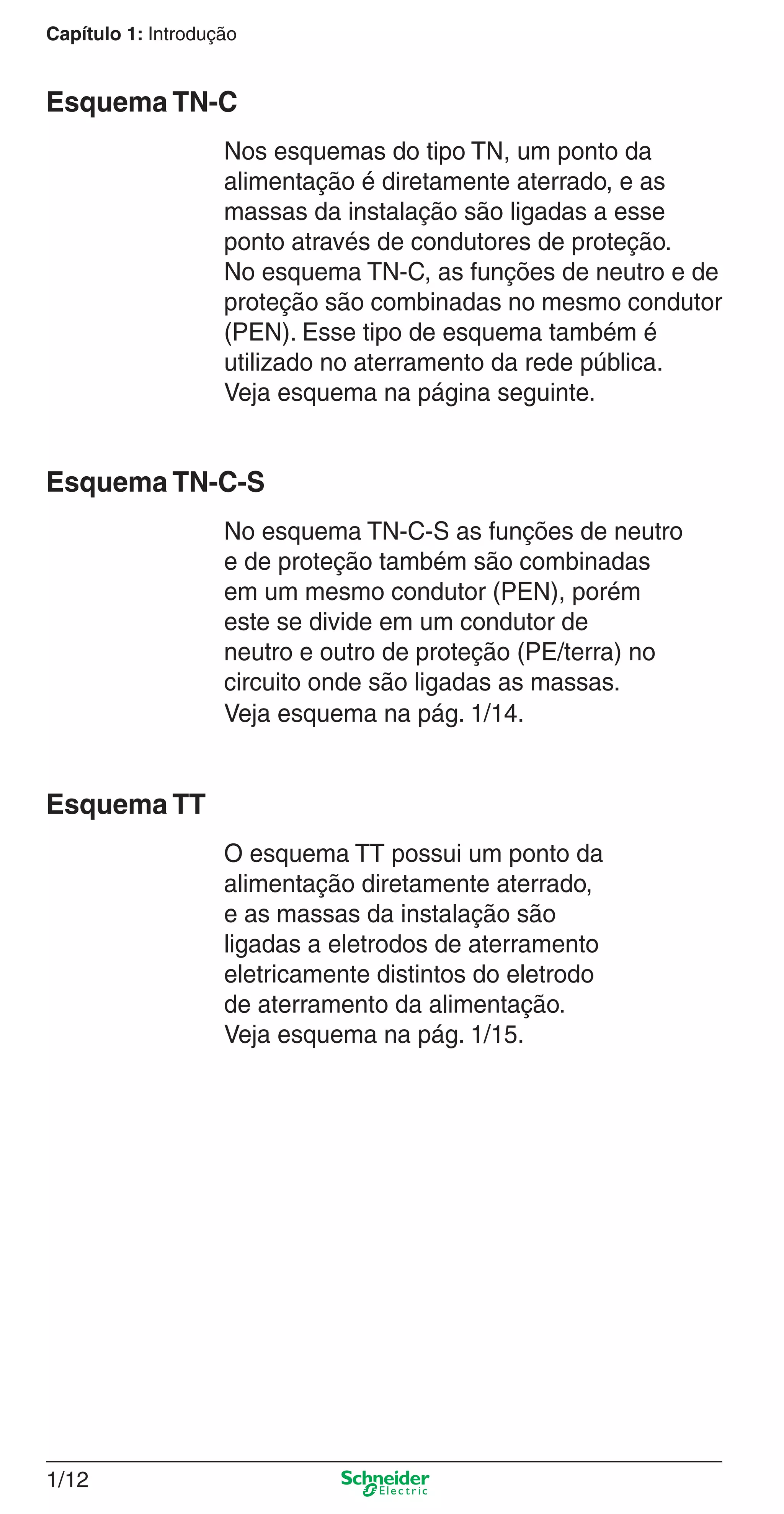 Capítulo 1: Introdução
1/12
Esquema TN-C
Nos esquemas do tipo TN, um ponto da
alimentação é diretamente aterrado, e as
massas da instalação são ligadas a esse
ponto através de condutores de proteção.
No esquema TN-C, as funções de neutro e de
proteção são combinadas no mesmo condutor
(PEN). Esse tipo de esquema também é
utilizado no aterramento da rede pública.
Veja esquema na página seguinte.
Esquema TN-C-S
No esquema TN-C-S as funções de neutro
e de proteção também são combinadas
em um mesmo condutor (PEN), porém
este se divide em um condutor de
neutro e outro de proteção (PE/terra) no
circuito onde são ligadas as massas.
Veja esquema na pág. 1/14.
Esquema TT
O esquema TT possui um ponto da
alimentação diretamente aterrado,
e as massas da instalação são
ligadas a eletrodos de aterramento
eletricamente distintos do eletrodo
de aterramento da alimentação.
Veja esquema na pág. 1/15.
1_Intro-2.indd 1/121_Intro-2.indd 1/12 9/19/08 11:09:41 AM9/19/08 11:09:41 AM
 