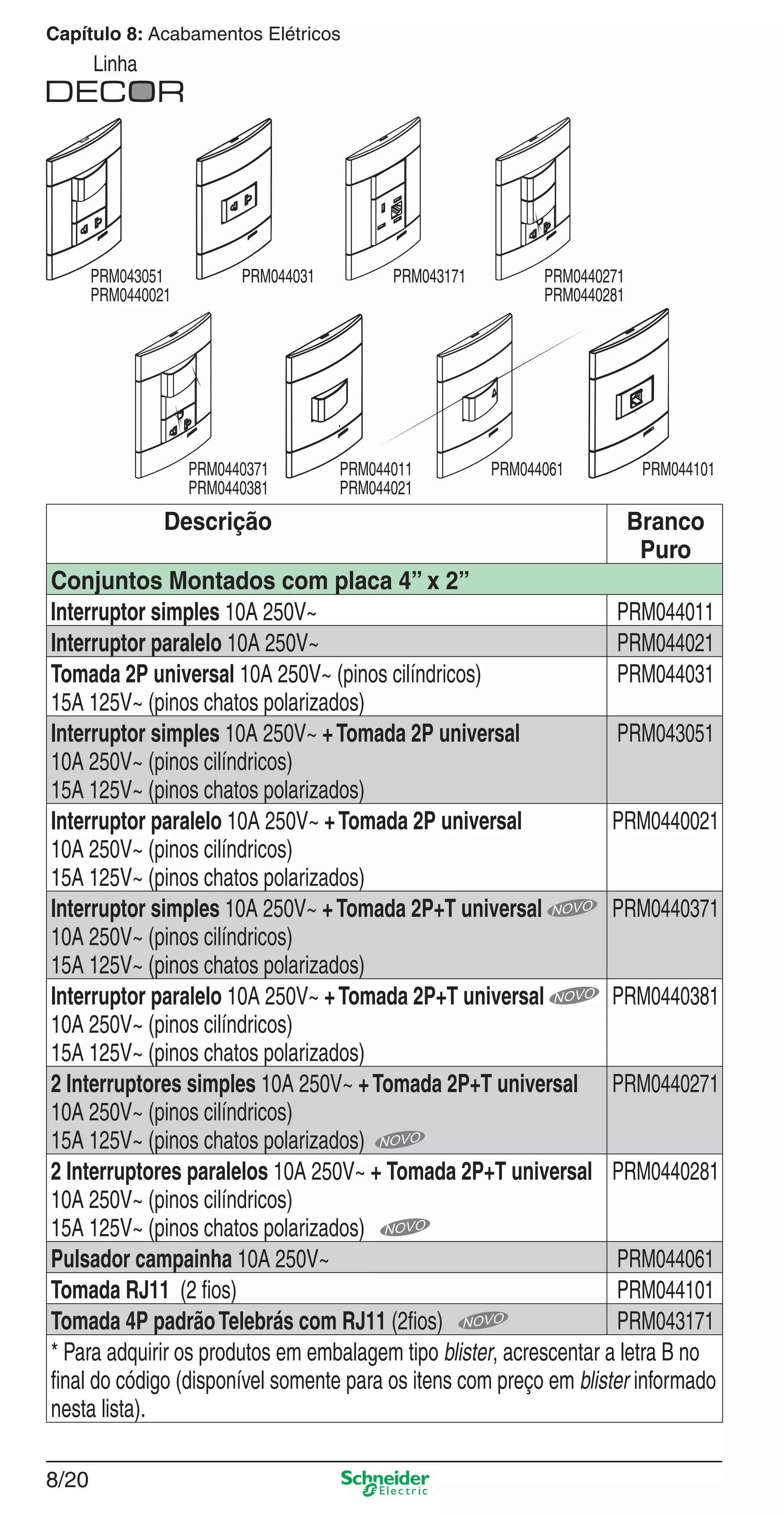 8/20
Capítulo 8: Acabamentos Elétricos
Linha
Descrição Branco
Puro
Conjuntos Montados com placa 4” x 2”
Interruptor simples 10A 250V~ PRM044011
Interruptor paralelo 10A 250V~ PRM044021
Tomada 2P universal 10A 250V~ (pinos cilíndricos)
15A 125V~ (pinos chatos polarizados)
PRM044031
Interruptor simples 10A 250V~ +Tomada 2P universal
10A 250V~ (pinos cilíndricos)
15A 125V~ (pinos chatos polarizados)
PRM043051
Interruptor paralelo 10A 250V~ +Tomada 2P universal
10A 250V~ (pinos cilíndricos)
15A 125V~ (pinos chatos polarizados)
PRM0440021
Interruptor simples 10A 250V~ +Tomada 2P+T universal
10A 250V~ (pinos cilíndricos)
15A 125V~ (pinos chatos polarizados)
PRM0440371
Interruptor paralelo 10A 250V~ +Tomada 2P+T universal
10A 250V~ (pinos cilíndricos)
15A 125V~ (pinos chatos polarizados)
PRM0440381
2 Interruptores simples 10A 250V~ +Tomada 2P+T universal
10A 250V~ (pinos cilíndricos)
15A 125V~ (pinos chatos polarizados)
PRM0440271
2 Interruptores paralelos 10A 250V~ + Tomada 2P+T universal
10A 250V~ (pinos cilíndricos)
15A 125V~ (pinos chatos polarizados)
PRM0440281
Pulsador campainha 10A 250V~ PRM044061
Tomada RJ11 (2 ﬁos) PRM044101
Tomada 4P padrãoTelebrás com RJ11 (2ﬁos) PRM043171
* Para adquirir os produtos em embalagem tipo blister, acrescentar a letra B no
ﬁnal do código (disponível somente para os itens com preço em blister informado
nesta lista).
PRM044031PRM043051
PRM0440021
PRM044101PRM044011
PRM044021
PRM044061
PRM043171 PRM0440271
PRM0440281
PRM0440371
PRM0440381
8_Produtos Prime-1.indd 8/208_Produtos Prime-1.indd 8/20 9/19/08 12:08:52 PM9/19/08 12:08:52 PM
 