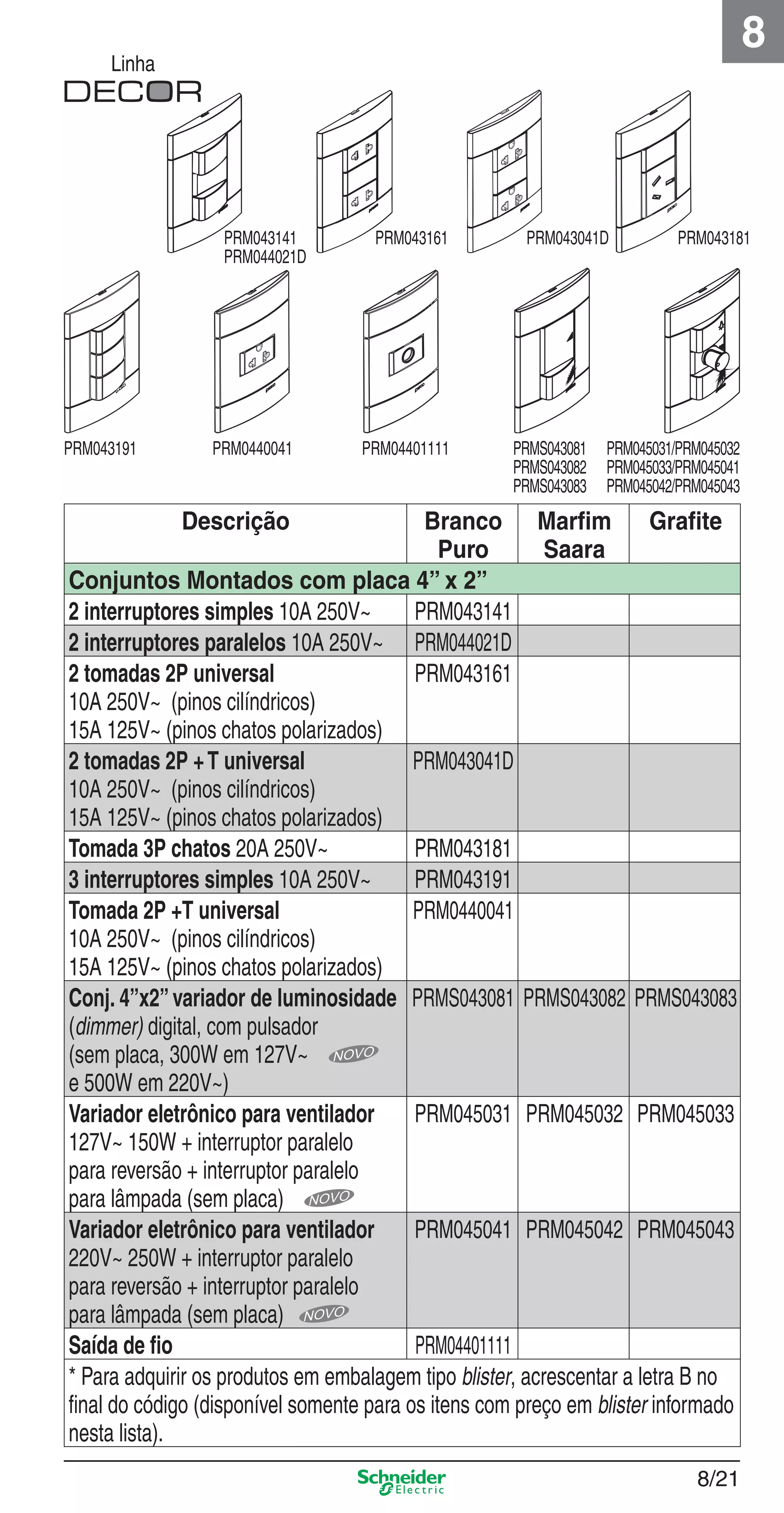 8/21
8
Linha
Descrição Branco
Puro
Marﬁm
Saara
Graﬁte
Conjuntos Montados com placa 4” x 2”
2 interruptores simples 10A 250V~ PRM043141
2 interruptores paralelos 10A 250V~ PRM044021D
2 tomadas 2P universal
10A 250V~ (pinos cilíndricos)
15A 125V~ (pinos chatos polarizados)
PRM043161
2 tomadas 2P +T universal
10A 250V~ (pinos cilíndricos)
15A 125V~ (pinos chatos polarizados)
PRM043041D
Tomada 3P chatos 20A 250V~ PRM043181
3 interruptores simples 10A 250V~ PRM043191
Tomada 2P +T universal
10A 250V~ (pinos cilíndricos)
15A 125V~ (pinos chatos polarizados)
PRM0440041
Conj. 4”x2”variador de luminosidade
(dimmer) digital, com pulsador
(sem placa, 300W em 127V~
e 500W em 220V~)
PRMS043081 PRMS043082 PRMS043083
Variador eletrônico para ventilador
127V~ 150W + interruptor paralelo
para reversão + interruptor paralelo
para lâmpada (sem placa)
PRM045031 PRM045032 PRM045033
Variador eletrônico para ventilador
220V~ 250W + interruptor paralelo
para reversão + interruptor paralelo
para lâmpada (sem placa)
PRM045041 PRM045042 PRM045043
Saída de ﬁo PRM04401111
* Para adquirir os produtos em embalagem tipo blister, acrescentar a letra B no
ﬁnal do código (disponível somente para os itens com preço em blister informado
nesta lista).
PRM0440041 PRM04401111PRM043191 PRM045031/PRM045032
PRM045033/PRM045041
PRM045042/PRM045043
PRM043161 PRM043041DPRM043141
PRM044021D
PRM043181
PRMS043081
PRMS043082
PRMS043083
8_Produtos Prime-1.indd 8/218_Produtos Prime-1.indd 8/21 9/19/08 12:08:53 PM9/19/08 12:08:53 PM
 