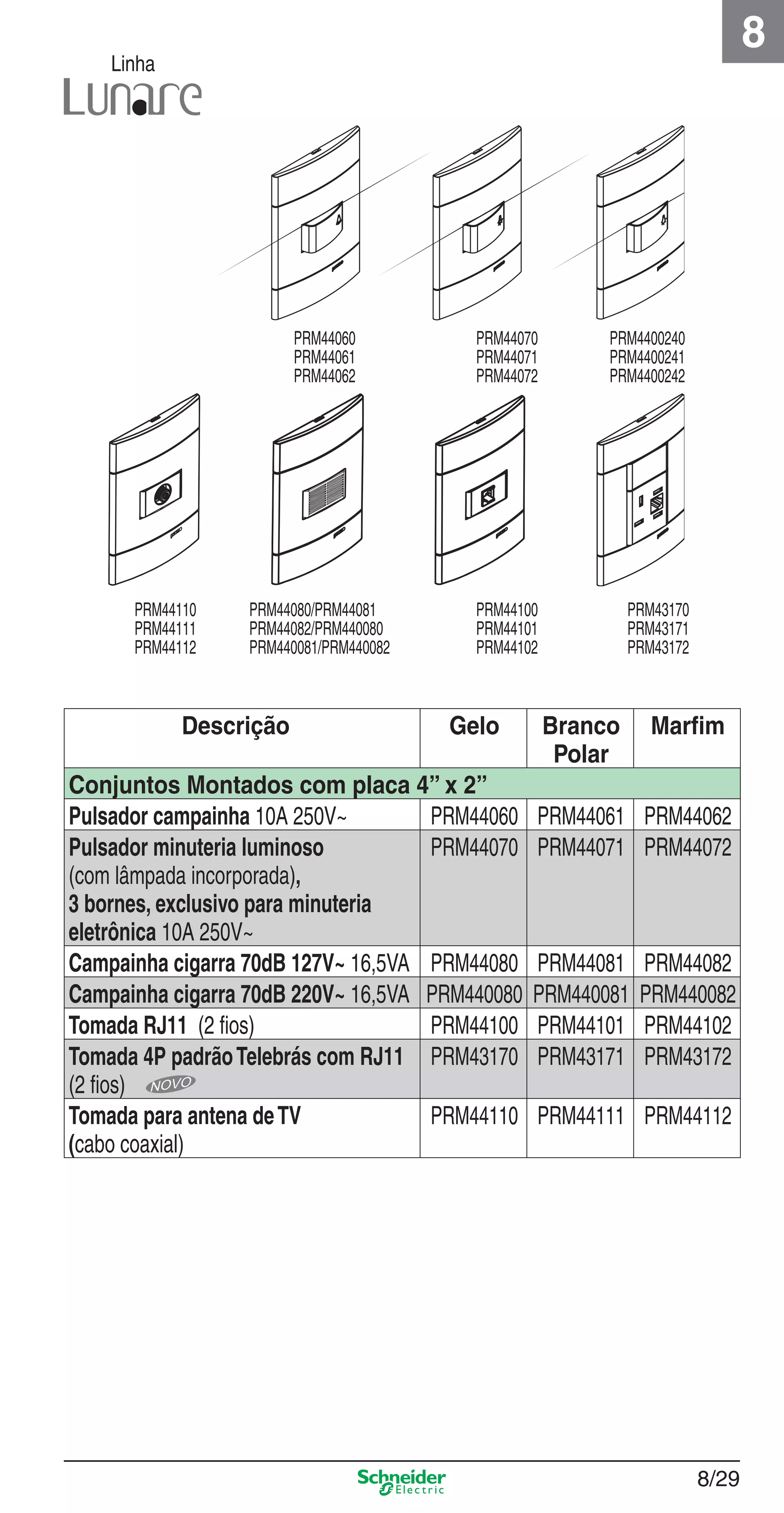 8/29
8
Linha
Descrição Gelo Branco
Polar
Marﬁm
Conjuntos Montados com placa 4” x 2”
Pulsador campainha 10A 250V~ PRM44060 PRM44061 PRM44062
Pulsador minuteria luminoso
(com lâmpada incorporada),
3 bornes, exclusivo para minuteria
eletrônica 10A 250V~
PRM44070 PRM44071 PRM44072
Campainha cigarra 70dB 127V~ 16,5VA PRM44080 PRM44081 PRM44082
Campainha cigarra 70dB 220V~ 16,5VA PRM440080 PRM440081 PRM440082
Tomada RJ11 (2 ﬁos) PRM44100 PRM44101 PRM44102
Tomada 4P padrãoTelebrás com RJ11
(2 ﬁos)
PRM43170 PRM43171 PRM43172
Tomada para antena deTV
(cabo coaxial)
PRM44110 PRM44111 PRM44112
PRM44060
PRM44061
PRM44062
PRM44070
PRM44071
PRM44072
PRM4400240
PRM4400241
PRM4400242
PRM44080/PRM44081
PRM44082/PRM440080
PRM440081/PRM440082
PRM44100
PRM44101
PRM44102
PRM43170
PRM43171
PRM43172
PRM44110
PRM44111
PRM44112
8_Produtos Prime-1.indd 8/298_Produtos Prime-1.indd 8/29 9/19/08 12:08:57 PM9/19/08 12:08:57 PM
 