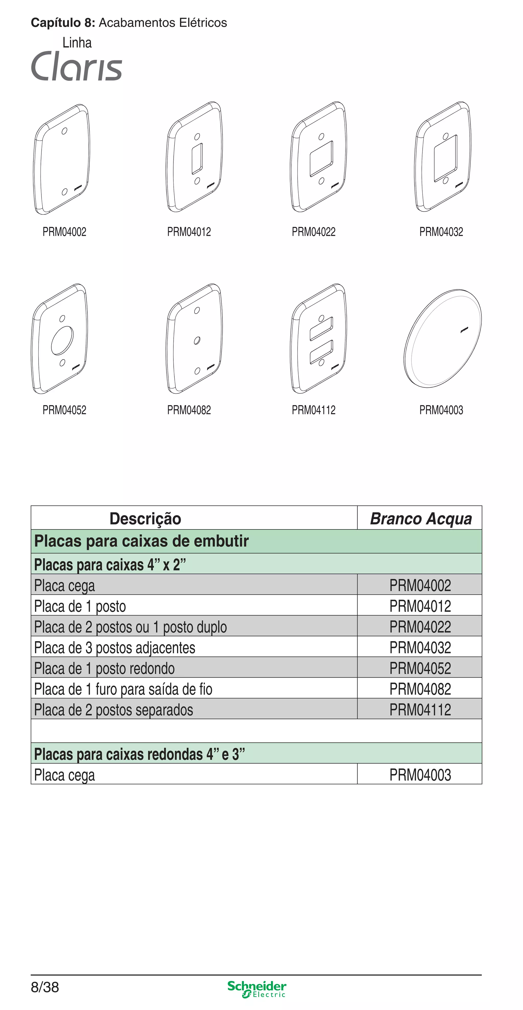 8/38
Capítulo 8: Acabamentos Elétricos
Linha
Descrição Branco Acqua
Placas para caixas de embutir
Placas para caixas 4”x 2”
Placa cega PRM04002
Placa de 1 posto PRM04012
Placa de 2 postos ou 1 posto duplo PRM04022
Placa de 3 postos adjacentes PRM04032
Placa de 1 posto redondo PRM04052
Placa de 1 furo para saída de ﬁo PRM04082
Placa de 2 postos separados PRM04112
Placas para caixas redondas 4”e 3”
Placa cega PRM04003
PRM04002 PRM04012 PRM04022 PRM04032
PRM04052 PRM04082 PRM04112 PRM04003
8_Produtos Prime-1.indd 8/388_Produtos Prime-1.indd 8/38 9/19/08 12:09:00 PM9/19/08 12:09:00 PM
 