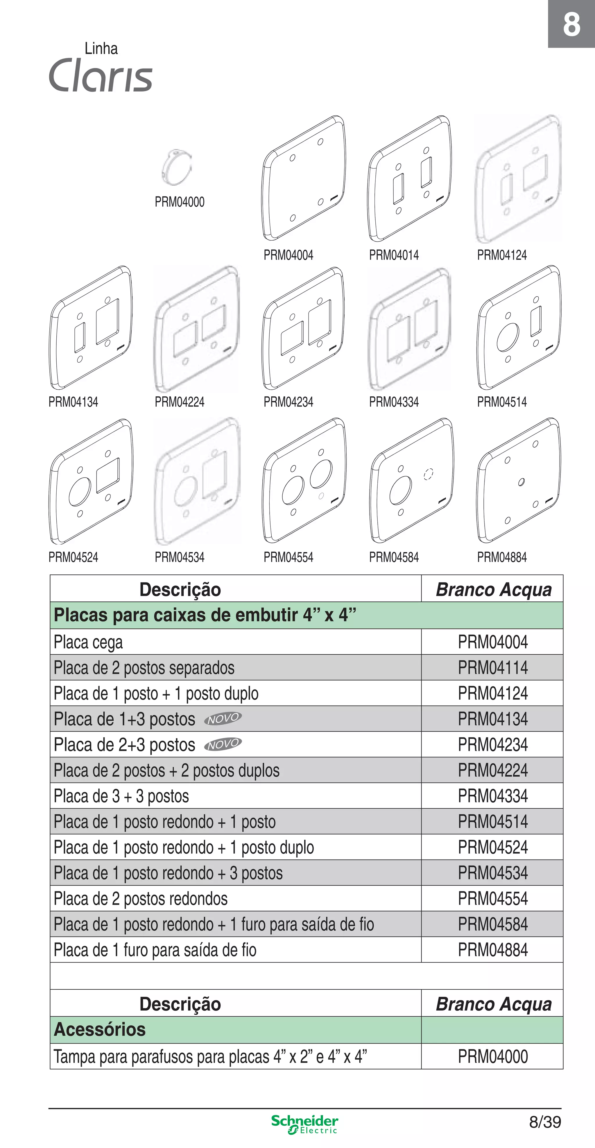 8/39
8
Linha
Descrição Branco Acqua
Placas para caixas de embutir 4” x 4”
Placa cega PRM04004
Placa de 2 postos separados PRM04114
Placa de 1 posto + 1 posto duplo PRM04124
Placa de 1+3 postos PRM04134
Placa de 2+3 postos PRM04234
Placa de 2 postos + 2 postos duplos PRM04224
Placa de 3 + 3 postos PRM04334
Placa de 1 posto redondo + 1 posto PRM04514
Placa de 1 posto redondo + 1 posto duplo PRM04524
Placa de 1 posto redondo + 3 postos PRM04534
Placa de 2 postos redondos PRM04554
Placa de 1 posto redondo + 1 furo para saída de ﬁo PRM04584
Placa de 1 furo para saída de ﬁo PRM04884
Descrição Branco Acqua
Acessórios
Tampa para parafusos para placas 4” x 2” e 4” x 4” PRM04000
PRM04134
PRM04524
PRM04224
PRM04534
PRM04234
PRM04554
PRM04334
PRM04584
PRM04514
PRM04884
PRM04000
PRM04004 PRM04014 PRM04124
8_Produtos Prime-1.indd 8/398_Produtos Prime-1.indd 8/39 9/19/08 12:09:00 PM9/19/08 12:09:00 PM
 