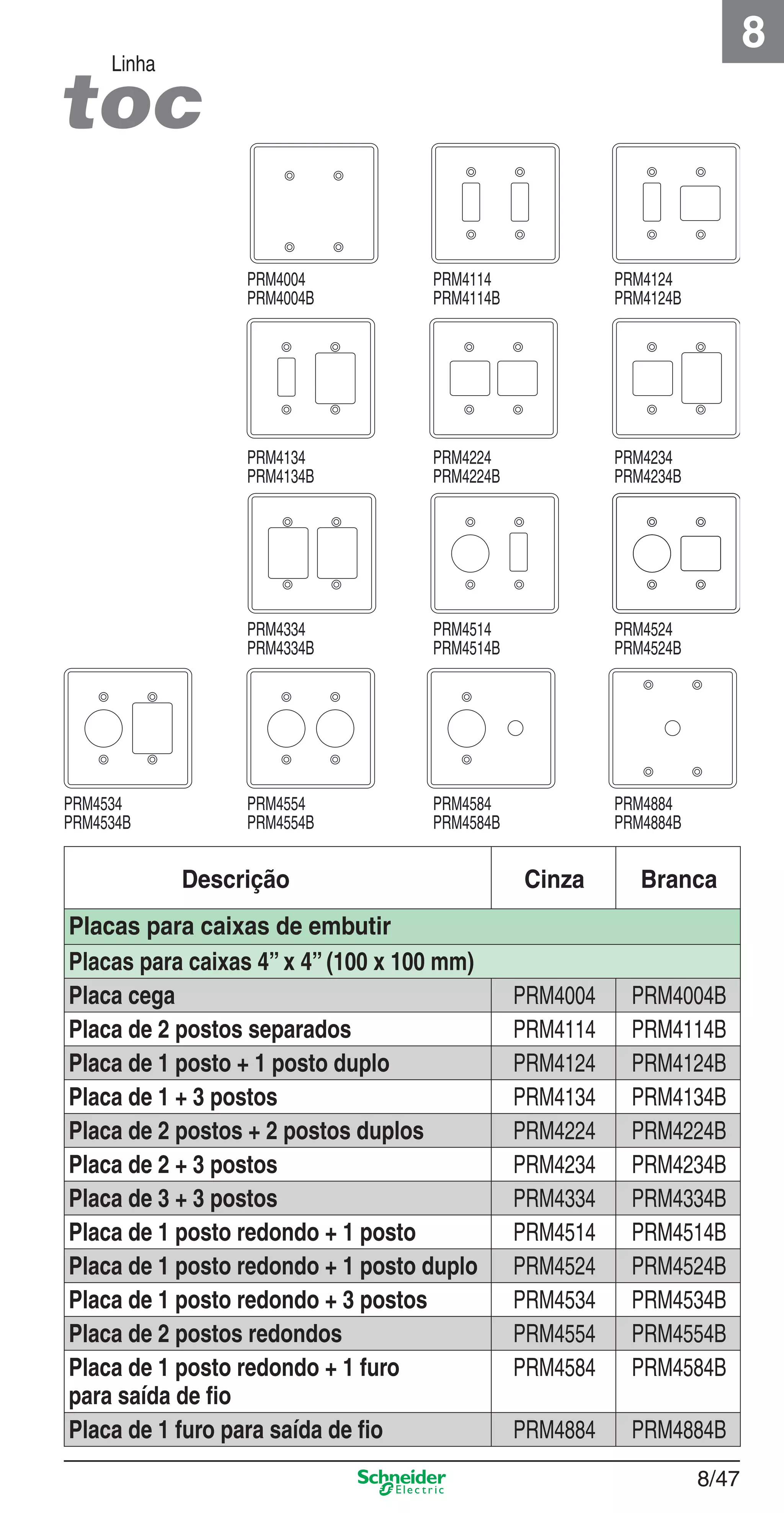 8/47
8
Linha
Descrição Cinza Branca
Placas para caixas de embutir
Placas para caixas 4” x 4” (100 x 100 mm)
Placa cega PRM4004 PRM4004B
Placa de 2 postos separados PRM4114 PRM4114B
Placa de 1 posto + 1 posto duplo PRM4124 PRM4124B
Placa de 1 + 3 postos PRM4134 PRM4134B
Placa de 2 postos + 2 postos duplos PRM4224 PRM4224B
Placa de 2 + 3 postos PRM4234 PRM4234B
Placa de 3 + 3 postos PRM4334 PRM4334B
Placa de 1 posto redondo + 1 posto PRM4514 PRM4514B
Placa de 1 posto redondo + 1 posto duplo PRM4524 PRM4524B
Placa de 1 posto redondo + 3 postos PRM4534 PRM4534B
Placa de 2 postos redondos PRM4554 PRM4554B
Placa de 1 posto redondo + 1 furo
para saída de ﬁo
PRM4584 PRM4584B
Placa de 1 furo para saída de ﬁo PRM4884 PRM4884B
PRM4004
PRM4004B
PRM4114
PRM4114B
PRM4124
PRM4124B
PRM4134
PRM4134B
PRM4224
PRM4224B
PRM4234
PRM4234B
PRM4334
PRM4334B
PRM4514
PRM4514B
PRM4524
PRM4524B
PRM4534
PRM4534B
PRM4554
PRM4554B
PRM4584
PRM4584B
PRM4884
PRM4884B
8_Produtos Prime-1.indd 8/478_Produtos Prime-1.indd 8/47 9/19/08 12:09:03 PM9/19/08 12:09:03 PM
 