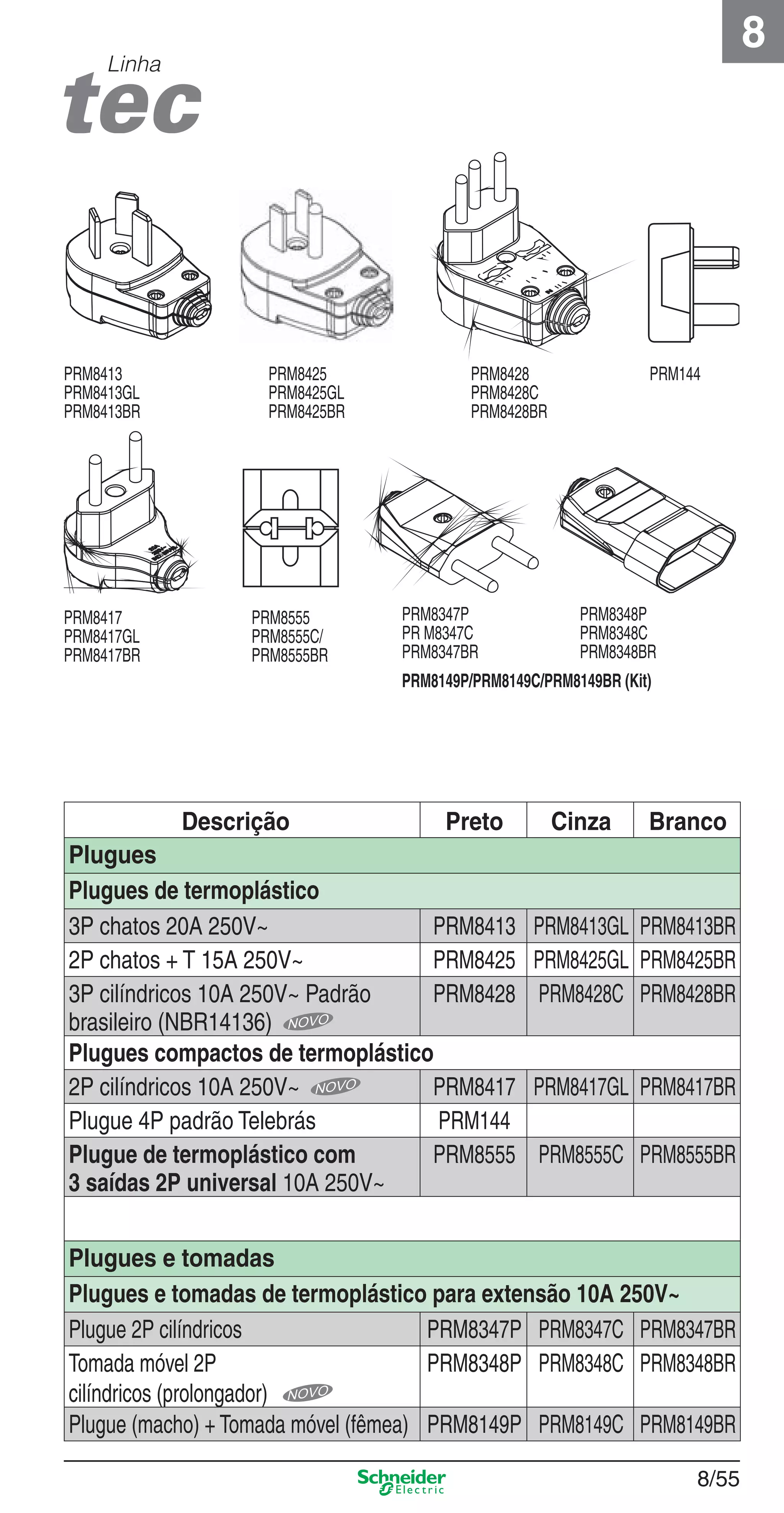 8/55
8
Linha
Descrição Preto Cinza Branco
Plugues
Plugues de termoplástico
3P chatos 20A 250V~ PRM8413 PRM8413GL PRM8413BR
2P chatos + T 15A 250V~ PRM8425 PRM8425GL PRM8425BR
3P cilíndricos 10A 250V~ Padrão
brasileiro (NBR14136)
PRM8428 PRM8428C PRM8428BR
Plugues compactos de termoplástico
2P cilíndricos 10A 250V~ PRM8417 PRM8417GL PRM8417BR
Plugue 4P padrão Telebrás PRM144
Plugue de termoplástico com
3 saídas 2P universal 10A 250V~
PRM8555 PRM8555C PRM8555BR
Plugues e tomadas
Plugues e tomadas de termoplástico para extensão 10A 250V~
Plugue 2P cilíndricos PRM8347P PRM8347C PRM8347BR
Tomada móvel 2P
cilíndricos (prolongador)
PRM8348P PRM8348C PRM8348BR
Plugue (macho) + Tomada móvel (fêmea) PRM8149P PRM8149C PRM8149BR
PRM8425
PRM8425GL
PRM8425BR
PRM8555
PRM8555C/
PRM8555BR
PRM8417
PRM8417GL
PRM8417BR
PRM8413
PRM8413GL
PRM8413BR
PRM144
PRM8149P/PRM8149C/PRM8149BR (Kit)
PRM8347P
PR M8347C
PRM8347BR
PRM8348P
PRM8348C
PRM8348BR
PRM8428
PRM8428C
PRM8428BR
8_Produtos Prime-2.indd 8/558_Produtos Prime-2.indd 8/55 9/19/08 12:11:57 PM9/19/08 12:11:57 PM
 