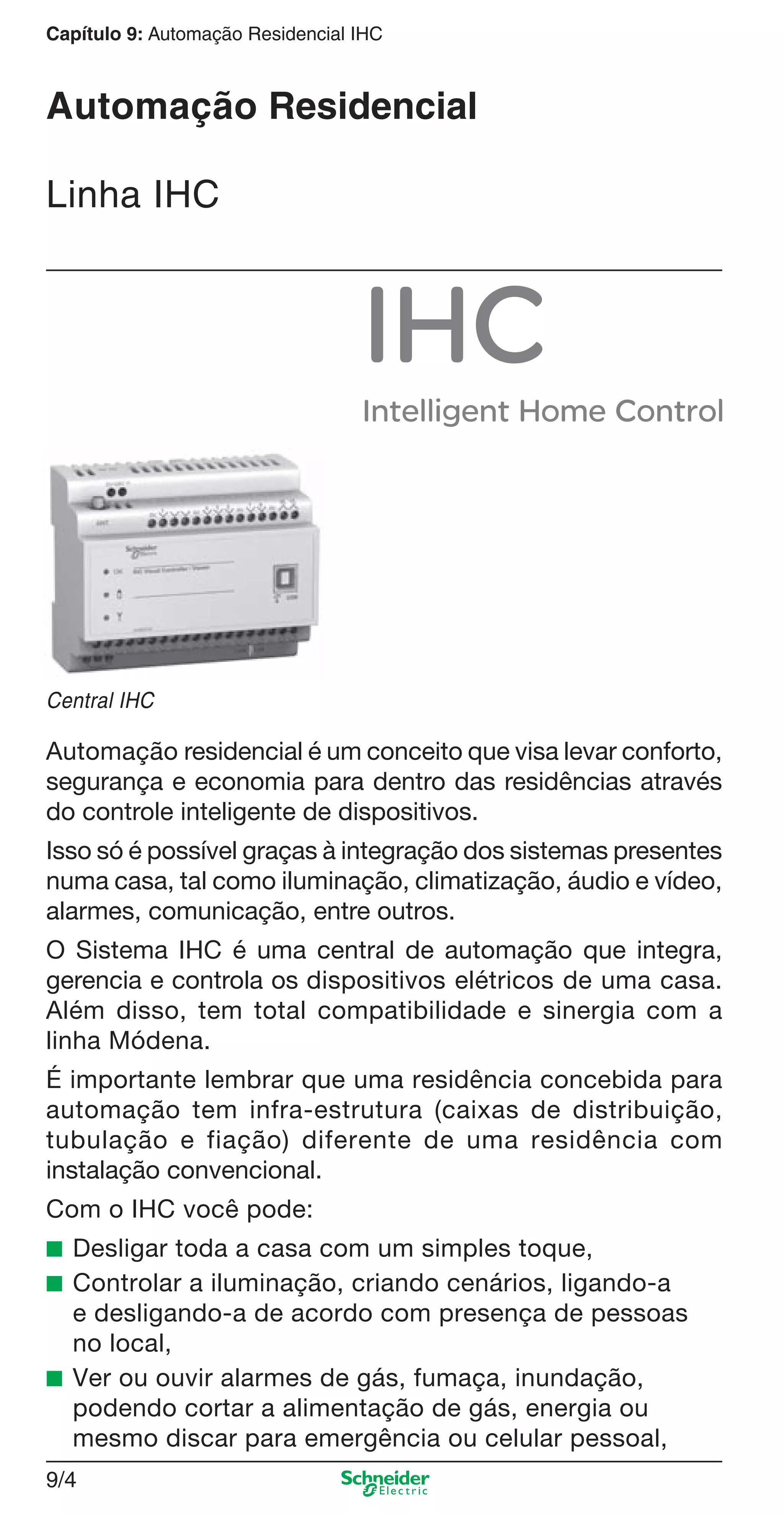 9/4
Capítulo 9: Automação Residencial IHC
Automação Residencial
Linha IHC
Central IHC
Automação residencial é um conceito que visa levar conforto,
segurança e economia para dentro das residências através
do controle inteligente de dispositivos.
Isso só é possível graças à integração dos sistemas presentes
numa casa, tal como iluminação, climatização, áudio e vídeo,
alarmes, comunicação, entre outros.
O Sistema IHC é uma central de automação que integra,
gerencia e controla os dispositivos elétricos de uma casa.
Além disso, tem total compatibilidade e sinergia com a
linha Módena.
É importante lembrar que uma residência concebida para
automação tem infra-estrutura (caixas de distribuição,
tubulação e fiação) diferente de uma residência com
instalação convencional.
Com o IHC você pode:
■ Desligar toda a casa com um simples toque,
■ Controlar a iluminação, criando cenários, ligando-a
e desligando-a de acordo com presença de pessoas
no local,
■ Ver ou ouvir alarmes de gás, fumaça, inundação,
podendo cortar a alimentação de gás, energia ou
mesmo discar para emergência ou celular pessoal,
9_Autom Resid IHC.indd 9/49_Autom Resid IHC.indd 9/4 9/19/08 12:13:15 PM9/19/08 12:13:15 PM
 