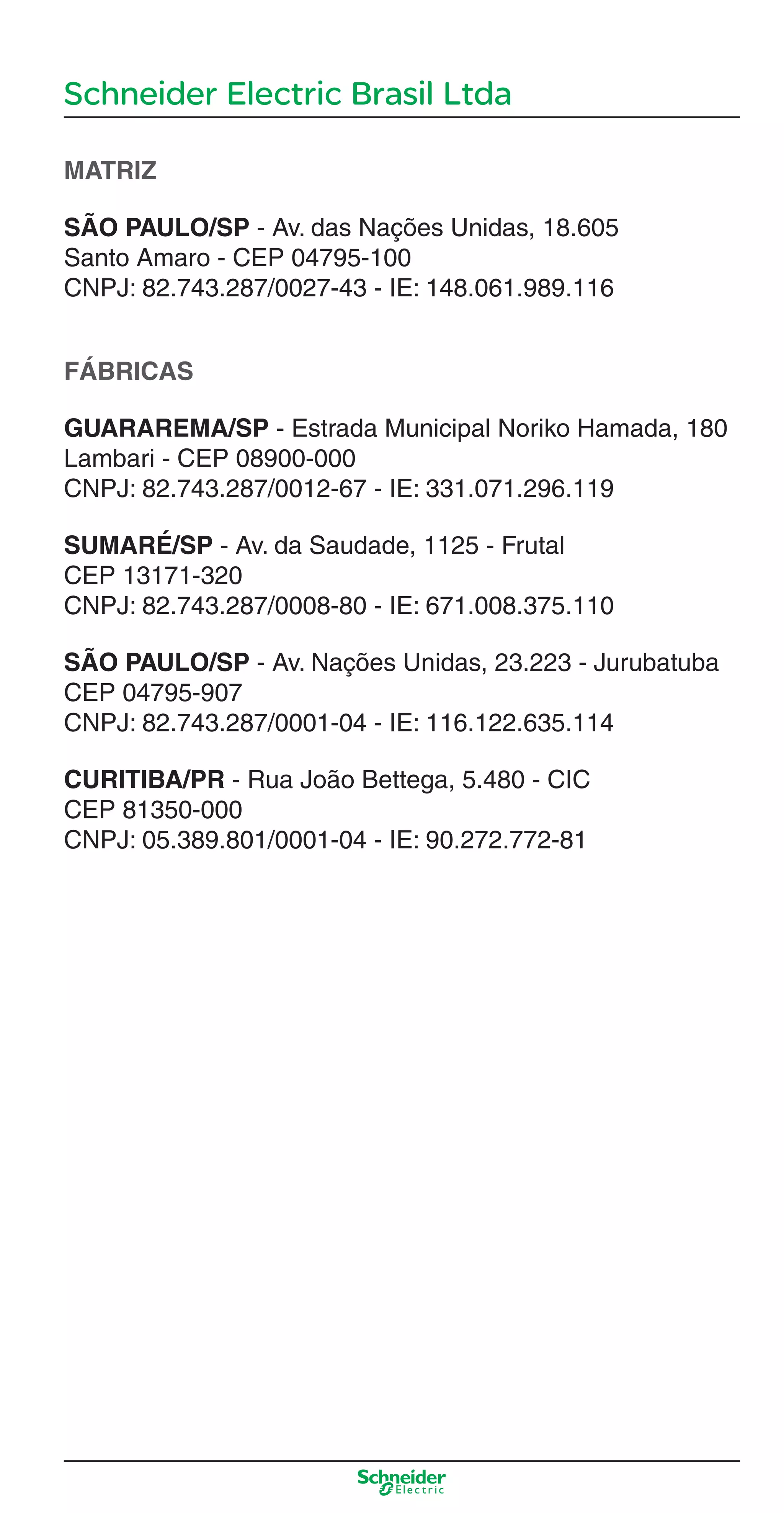 Schneider Electric Brasil Ltda
MATRIZ
SÃO PAULO/SP - Av. das Nações Unidas, 18.605
Santo Amaro - CEP 04795-100
CNPJ: 82.743.287/0027-43 - IE: 148.061.989.116
FÁBRICAS
GUARAREMA/SP - Estrada Municipal Noriko Hamada, 180
Lambari - CEP 08900-000
CNPJ: 82.743.287/0012-67 - IE: 331.071.296.119
SUMARÉ/SP - Av. da Saudade, 1125 - Frutal
CEP 13171-320
CNPJ: 82.743.287/0008-80 - IE: 671.008.375.110
SÃO PAULO/SP - Av. Nações Unidas, 23.223 - Jurubatuba
CEP 04795-907
CNPJ: 82.743.287/0001-04 - IE: 116.122.635.114
CURITIBA/PR - Rua João Bettega, 5.480 - CIC
CEP 81350-000
CNPJ: 05.389.801/0001-04 - IE: 90.272.772-81
Enderec o.indd 3Enderec o.indd 3 10/2/08 8:58:36 PM10/2/08 8:58:36 PM
 