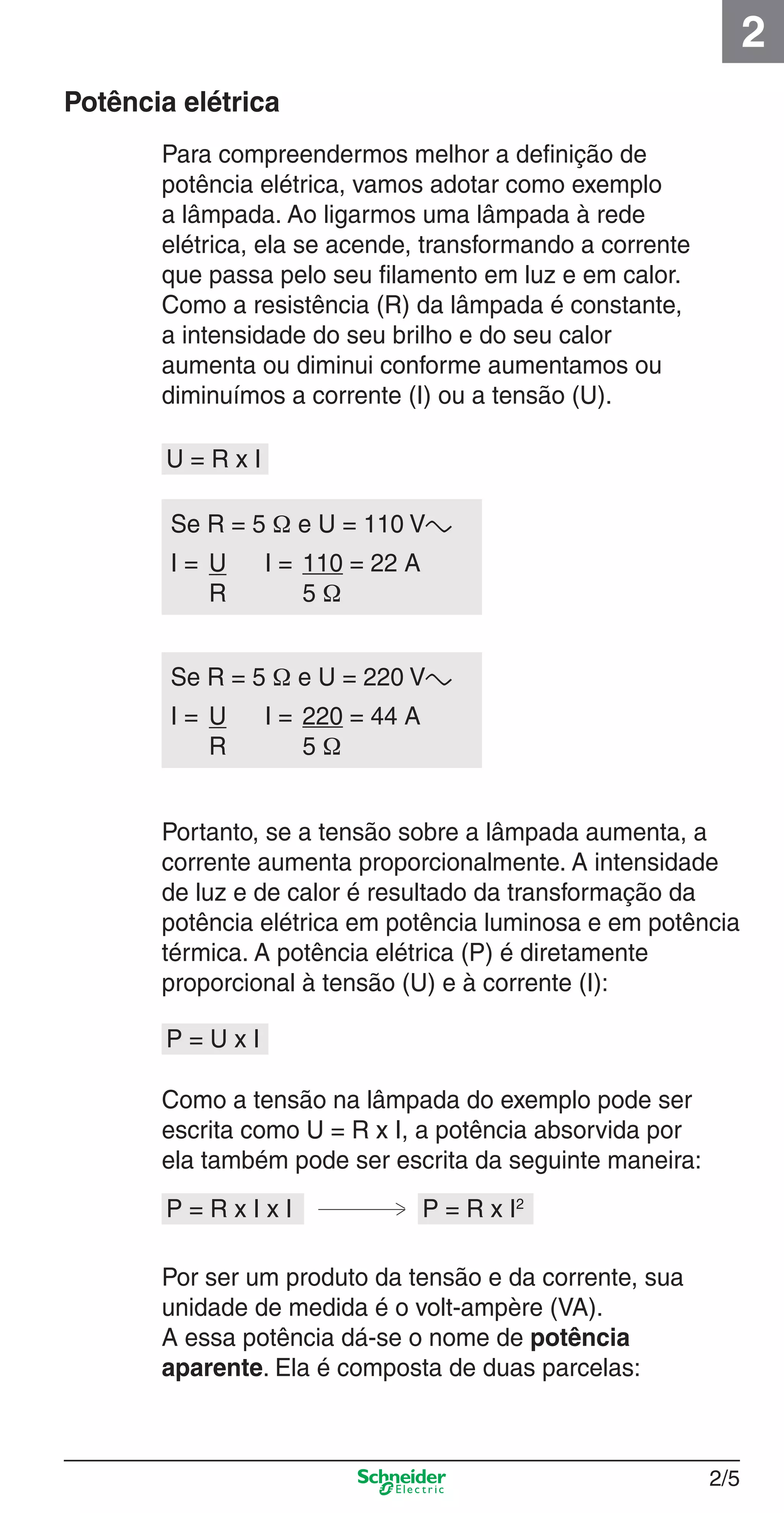 2/5
2
Para compreendermos melhor a deﬁnição de
potência elétrica, vamos adotar como exemplo
a lâmpada. Ao ligarmos uma lâmpada à rede
elétrica, ela se acende, transformando a corrente
que passa pelo seu ﬁlamento em luz e em calor.
Como a resistência (R) da lâmpada é constante,
a intensidade do seu brilho e do seu calor
aumenta ou diminui conforme aumentamos ou
diminuímos a corrente (I) ou a tensão (U).
Potência elétrica
Portanto, se a tensão sobre a lâmpada aumenta, a
corrente aumenta proporcionalmente. A intensidade
de luz e de calor é resultado da transformação da
potência elétrica em potência luminosa e em potência
térmica. A potência elétrica (P) é diretamente
proporcional à tensão (U) e à corrente (I):
Como a tensão na lâmpada do exemplo pode ser
escrita como U = R x I, a potência absorvida por
ela também pode ser escrita da seguinte maneira:
Por ser um produto da tensão e da corrente, sua
unidade de medida é o volt-ampère (VA).
A essa potência dá-se o nome de potência
aparente. Ela é composta de duas parcelas:
P = U x I
U = R x I
Se R = 5 Ω e U = 110 Va
I = U I = 110 = 22 A
R 5 Ω
P = R x I x I P = R x I2
Se R = 5 Ω e U = 220 Va
I = U I = 220 = 44 A
R 5 Ω
2_Projetos.indd 2/52_Projetos.indd 2/5 9/19/08 11:15:14 AM9/19/08 11:15:14 AM
 